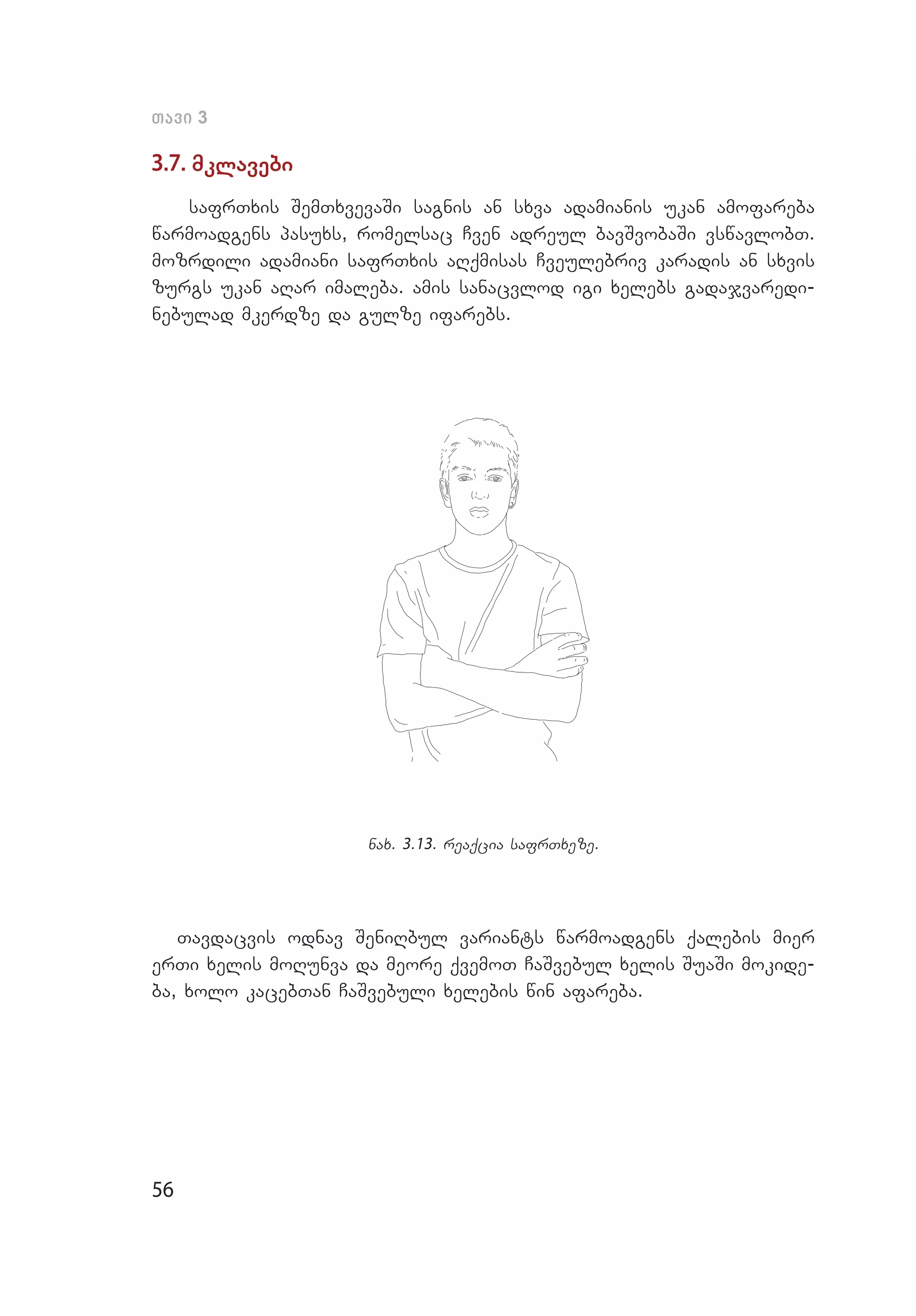 56
Tavi 3
3.7. mklavebi
safrTxis SemTxvevaSi sagnis an sxva adamianis ukan amofareba
warmoadgens pasuxs, romelsac Cven adreul bavSvobaSi vswavlobT.
mozrdili adamiani safrTxis aRqmisas Cveulebriv karadis an sxvis
zurgs ukan aRar imaleba. amis sanacvlod igi xelebs gadajvaredi­
nebulad mkerdze da gulze if­a­rebs.
nax. 3.13. reaqcia safrTxeze.
Tavdacvis odnav SeniRbul variants warmoadgens qalebis mier
erTi xelis moRunva da meore qvemoT CaSvebul xelis SuaSi mokide­
ba, xolo kacebTan CaSvebuli xelebis win afareba.
 