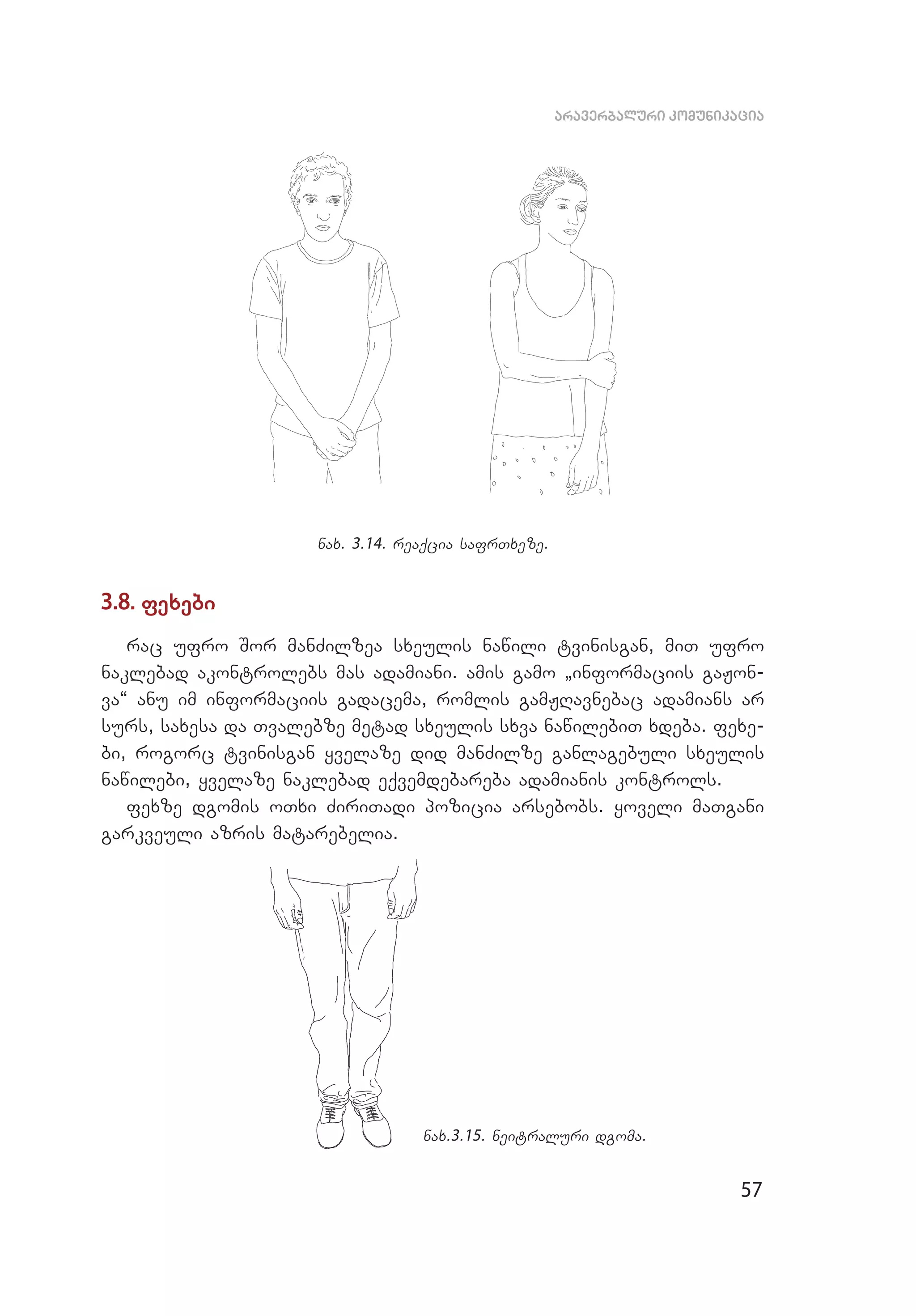57
araverbaluri komunikacia
nax. 3.14. reaqcia safrTxeze.
3.8. fexebi
rac ufro Sor manZilzea sxeulis nawili tvinisgan, miT ufro
naklebad akontrolebs mas adamiani. amis gamo `informaciis gaJon­
va~ anu im informaciis gadacema, romlis gamJRavnebac adamians ar
surs, saxesa da Tvaleb­ze metad sxeulis sxva nawilebiT xdeba. fexe­
bi, rogorc tvinisgan yvelaze did manZilze ganlagebuli sxeulis
nawilebi, yvelaze naklebad eqvemdebareba adamianis kontrols.
fexze dgomis oTxi ZiriTadi pozicia arsebobs. yoveli maTgani
garkveuli azris matarebelia.
nax.3.15. neitraluri dgoma.
 