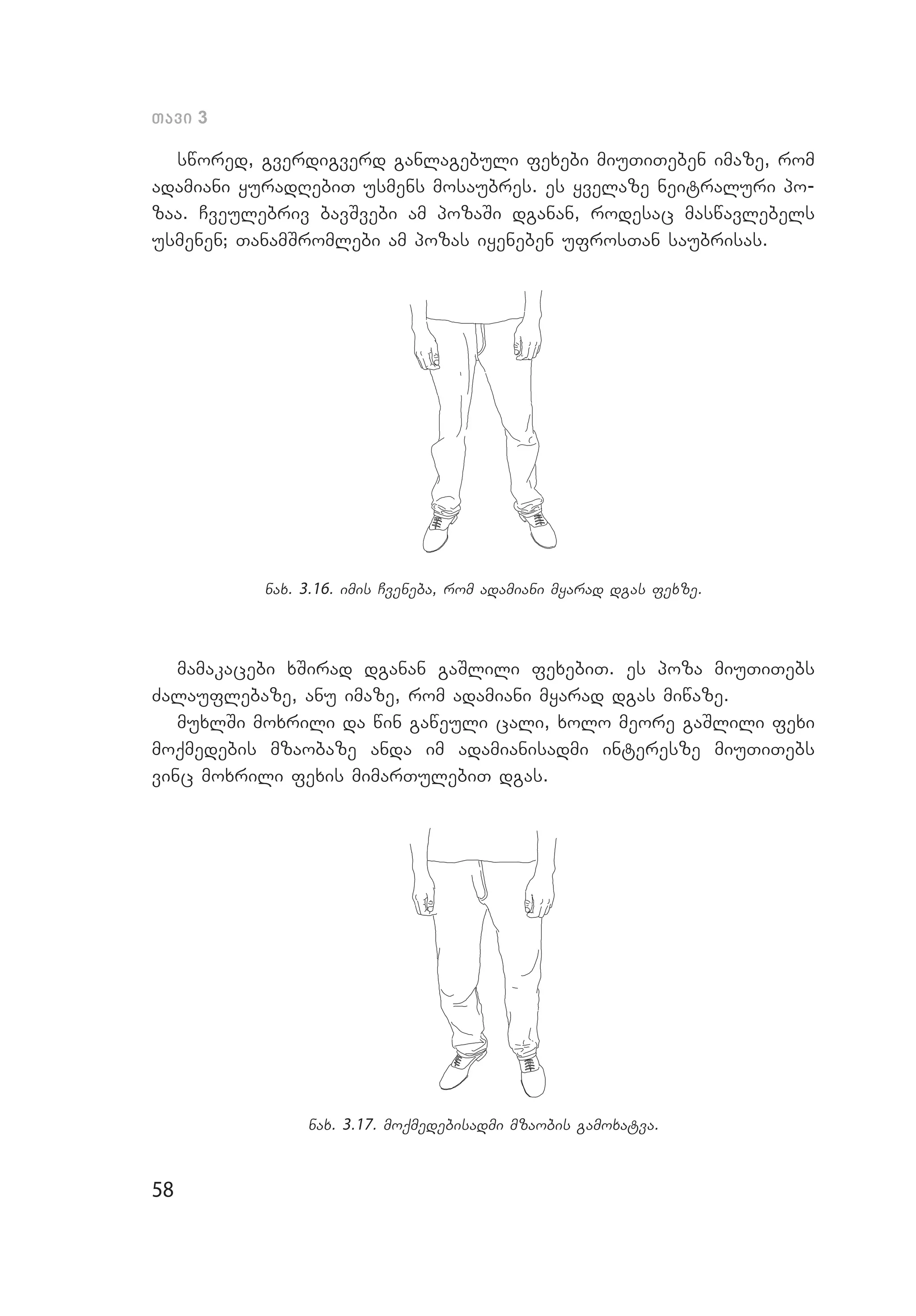 58
Tavi 3
swored, gverdigverd ganlagebuli fexebi miuTiTeben imaze, rom
adamiani yuradRebiT usmens mosaubres. es yvelaze neitraluri po­
zaa. Cveulebriv bavSvebi am pozaSi dganan, rodesac maswavle­bels
usmenen; TanamSromlebi am pozas iyeneben ufrosTan saubrisas.
nax. 3.16. imis Cveneba, rom adamiani myarad dgas fexze.
mamakacebi xSirad dganan gaSlili fexebiT. es poza miuTiTebs
Zalauflebaze, anu imaze, rom adamiani myarad dgas miwaze.
muxlSi moxrili da win ga­weuli cali, xolo meore gaSlili fexi
moqmedebis mzaobaze anda im adamianisadmi interesze miuTiTebs
vinc moxrili fexis mimarTulebiT dgas.
nax. 3.17. moqmedebisadmi mzaobis gamoxatva.
 