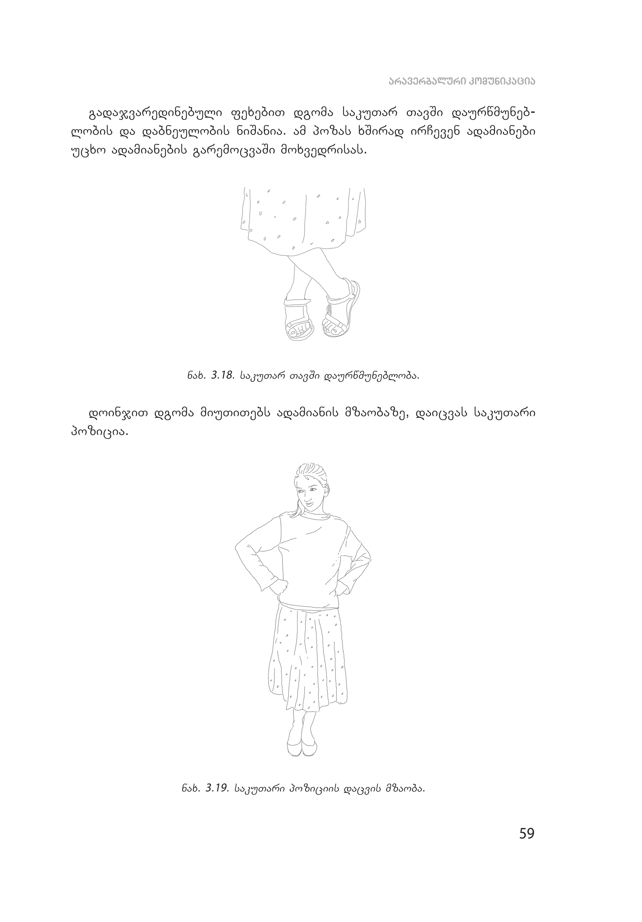 59
araverbaluri komunikacia
gadajvaredinebuli fexebiT dgoma sakuTar TavSi daurwmuneb­
lobis da dabneulobis niSania. am pozas xSirad irCeven adamianebi
ucxo adamianebis garemocvaSi moxvedrisas.
nax. 3.18. sakuTar TavSi daurwmunebloba.
doinjiT dgoma miuTiTebs adamianis mzaobaze, daicvas sakuTari
pozicia.
nax. 3.19. sakuTari poziciis dacvis mzaoba.
 