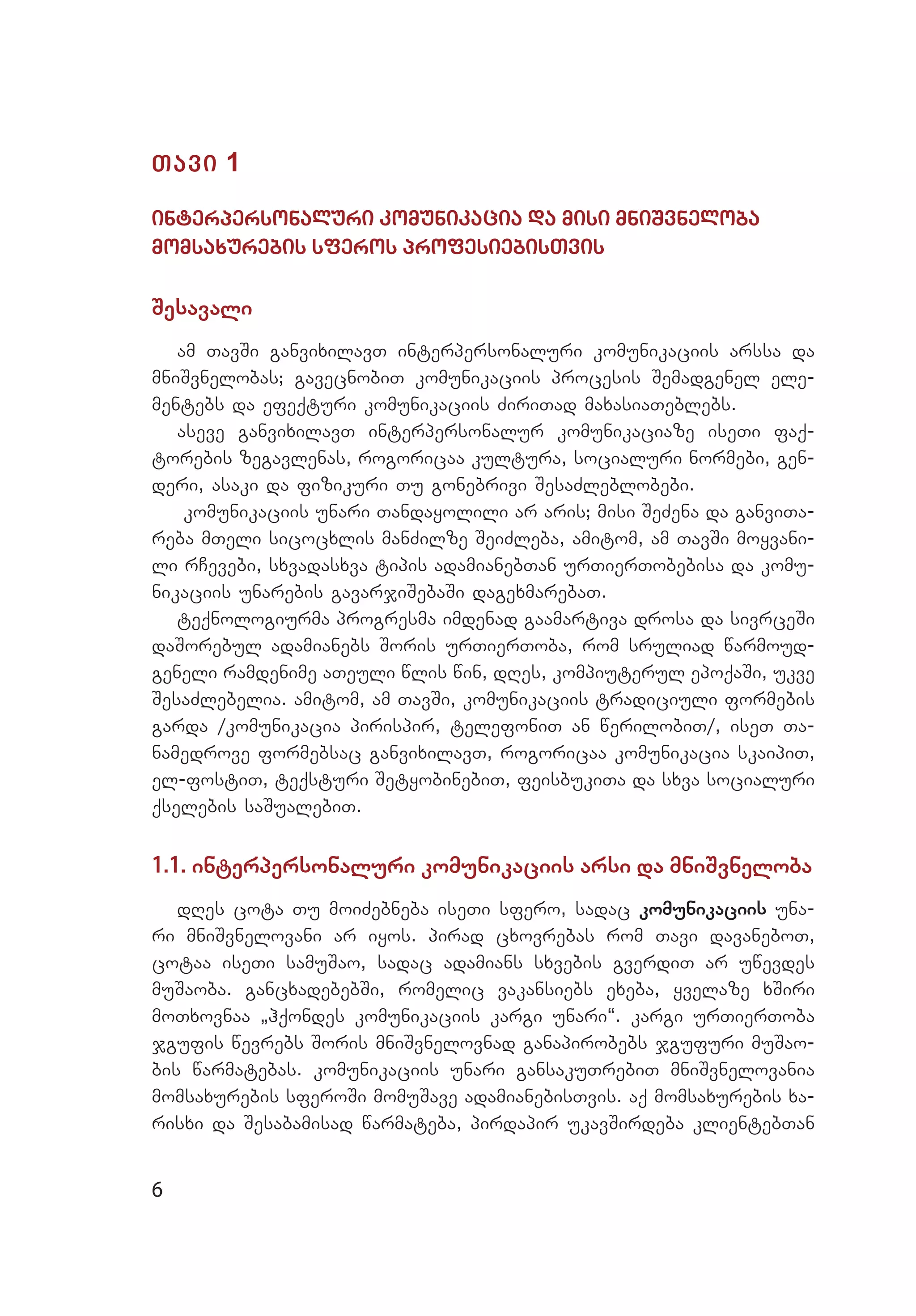 6
Tavi 1
interpersonaluri komunikacia da misi mniSvneloba
momsaxurebis sferos profesiebisTvis
Sesavali
am TavSi ganvixilavT interpersonaluri komunikaciis arssa da
mniSvnelobas; gavecnobiT komunikaciis procesis Semadgenel ele­
mentebs da efeqturi komunikaciis ZiriTad maxasiaTeblebs.
aseve ganvixilavT interpersonalur komunikaciaze iseTi faq­
torebis zegavlenas, rogoricaa kultura, socialuri normebi, gen­
deri, asaki da fizikuri Tu gonebrivi SesaZleblobebi.
komunikaciis unari Tandayolili ar aris; misi SeZena da ganviTa­
reba mTeli sicocxlis manZilze SeiZleba, amitom, am TavSi moyvani­
li rCevebi, sxvadasxva tipis adamianebTan urTierTobebisa da komu­
nikaciis unarebis gavarjiSebaSi dagexmarebaT.
teqnologiurma progresma imdenad gaamartiva drosa da sivrceSi
daSorebul adamianebs Soris urTierToba, rom sruliad warmoud­
geneli ramdenime aTeuli wlis win, dRes, kompiuterul epoqaSi, ukve
SesaZlebelia. amitom, am TavSi, komunikaciis tradiciuli formebis
garda /komunikacia pirispir, telefoniT an werilobiT/, iseT Ta­
namedrove formebsac ganvixilavT, rogoricaa komunikacia skaipiT,
el-fostiT, teqsturi SetyobinebiT, feisbukiTa da sxva socialuri
qselebis saSualebiT.
1.1. interpersonaluri komunikaciis arsi da mniSvneloba
dRes cota Tu moiZebneba iseTi sfero, sadac komunikaciis una­
ri mniSvnelovani ar iyos. pirad cxovrebas rom Tavi davaneboT,
cotaa iseTi samuSao, sadac adamians sxvebis gverdiT ar uwevdes
muSaoba. gancxadebebSi, romelic vakansiebs exeba, yvelaze xSiri
moTxovnaa `hqondes komunikaciis kargi unari~. kargi urTierToba
jgufis wevrebs Soris mniSvnelovnad ganapirobebs jgufuri muSao­
bis warmatebas. komunikaciis unari gansakuTrebiT mniSvnelovania
momsaxurebis sferoSi momuSave adamianebisTvis. aq momsaxurebis xa­
risxi da Sesabamisad warmateba, pirdapir ukavSirdeba klientebTan
 