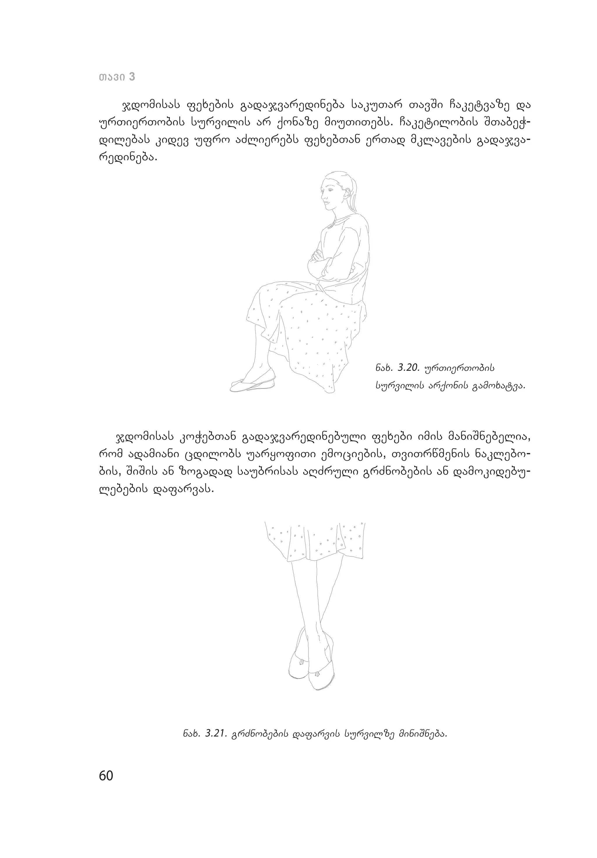 60
Tavi 3
jdomisas fexebis gadajvaredineba sakuTar TavSi Caketvaze da
urTierTobis survilis ar qonaze miuTiTebs. Caketilobis STabeW­
dilebas kidev ufro aZlierebs fexebTan erTad mklavebis gadajva­
redineba.
nax. 3.20. urTierTobis
survilis arqonis gamoxatva.
jdomisas koWebTan gadajvaredinebuli fe­xe­bi imis maniSnebelia,
rom adamiani cdilobs uaryofiTi emociebis, TviTrwmenis naklebo­
bis, SiSis an zogadad saubrisas aRZruli grZno­bebis an damokidebu­
lebebis dafarvas.
nax. 3.21. grZnobebis dafarvis survilze miniSneba.
 