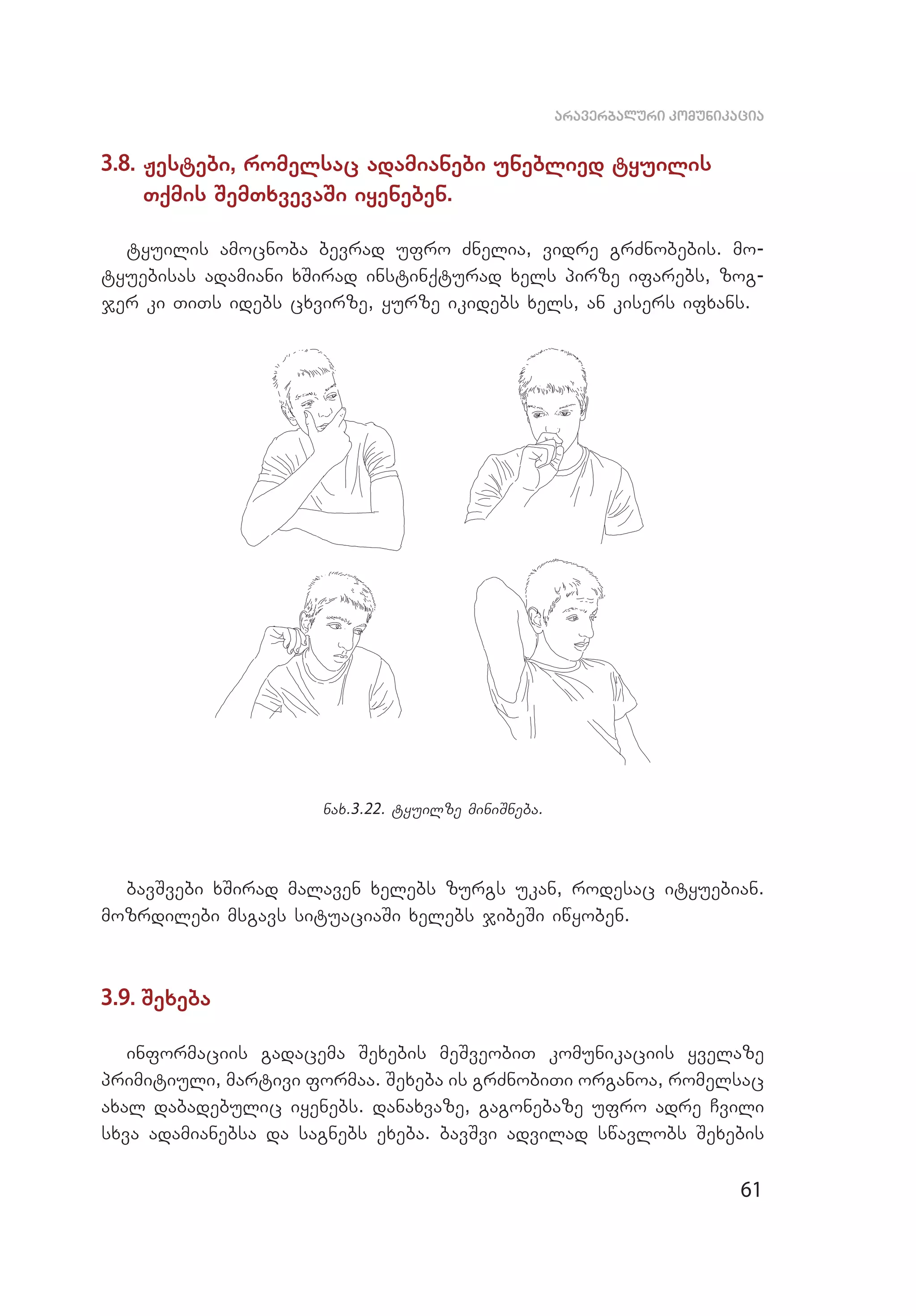 61
araverbaluri komunikacia
3.8. Jestebi, romelsac adamianebi uneblied tyuilis
Tqmis SemTxvevaSi iyeneben.
tyuilis amocnoba bevrad ufro Znelia, vidre grZnobebis. mo­
tyuebisas adamiani xSirad instinqturad xels pirze ifarebs, zog­
jer ki TiTs idebs cxvirze, yurze ikidebs xels, an kisers ifxans.
nax.3.22. tyuilze miniSneba.
bavSvebi xSirad malaven xelebs zurgs ukan, rodesac ityuebian.
mozrdilebi msgavs situaciaSi xelebs jibeSi iwyoben.
3.9. Sexeba
informaciis gadacema Sexebis meSveobiT komunikaciis yvelaze
primitiuli, martivi formaa. Sexeba is grZnobiTi organoa, romelsac
axal dabadebulic iyenebs. danaxvaze, gagonebaze ufro adre Cvili
sxva adamianebsa da sagnebs exeba. bavSvi advilad swavlobs Sexebis
 