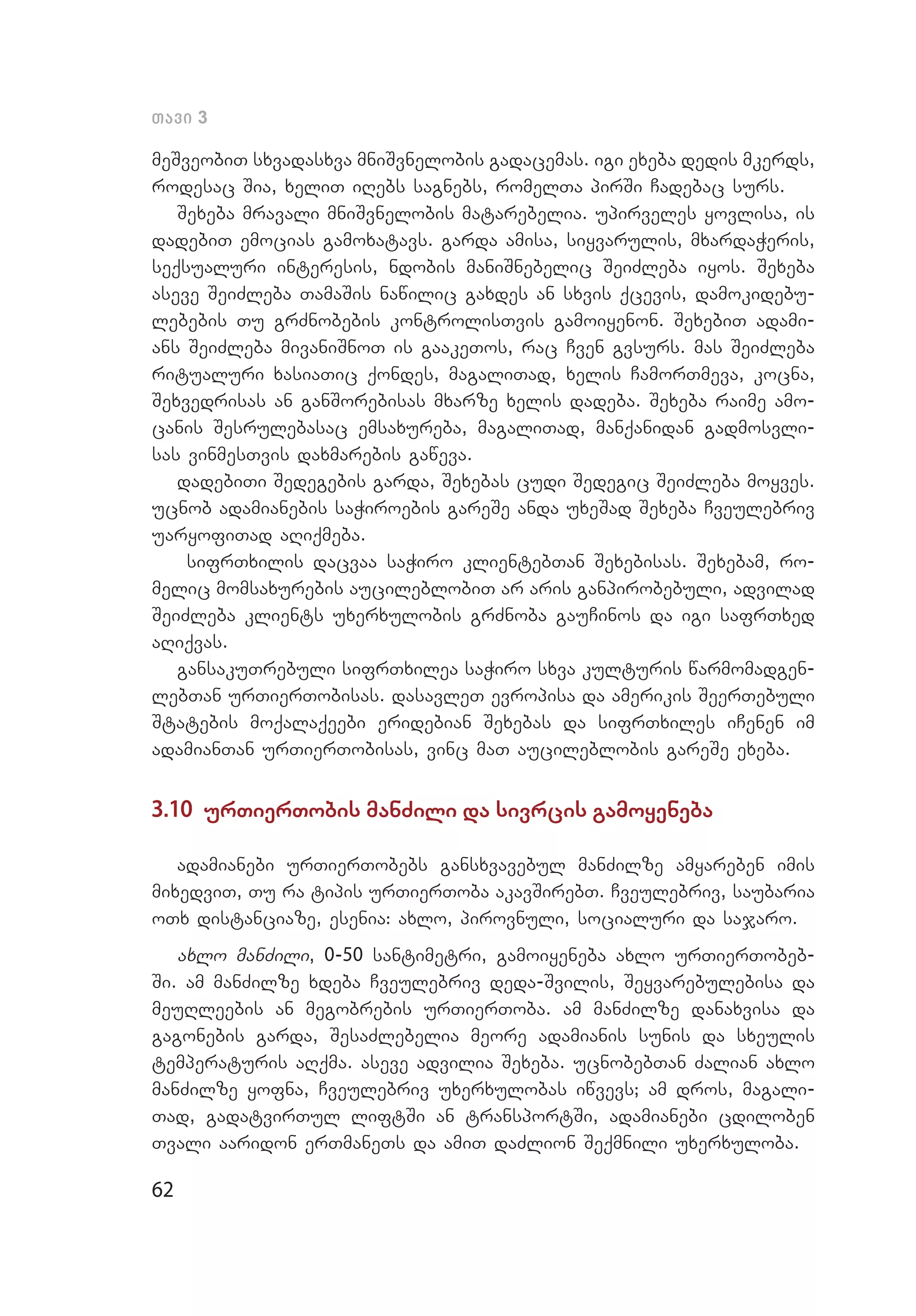 62
Tavi 3
meSveobiT sxvadasxva mniSvnelobis gadacemas. igi exeba dedis mkerds,
rodesac Sia, xeliT iRebs sagnebs, romelTa pirSi Cadebac surs.
Sexeba mravali mniSvnelobis matarebelia. upirveles yovlisa, is
dadebiT emocias gamoxatavs. garda amisa, siyvarulis, mxar­daWeris,
seqsualuri interesis, ndobis maniSnebelic SeiZleba iyos. Sexeba
aseve SeiZleba TamaSis nawilic gaxdes an sxvis qcevis, damokidebu­
lebebis Tu grZnobebis kontrolisTvis gamoiyenon. SexebiT adami­
ans SeiZleba mivaniSnoT is gaakeTos, rac Cven gvsurs. mas SeiZleba
ritualuri xasiaTic qondes, magaliTad, xelis CamorTmeva, kocna,
Sexvedrisas an ganSorebisas mxarze xelis dadeba. Sexeba raime amo­
canis Sesrulebasac emsaxureba, magaliTad, manqanidan gadmosvli­
sas vinmesTvis daxmarebis gaweva.
dadebiTi Sedegebis garda, Sexebas cudi Sedegic SeiZleba moyves.
ucnob adamianebis saWiroebis gareSe anda uxeSad Sexeba Cveulebriv
uaryofiTad aRiqmeba.
sifrTxilis dacvaa saWiro klientebTan Sexebisas. Sexebam, ro­
melic momsaxurebis aucileblobiT ar aris ganpirobebuli, advilad
SeiZleba klients uxerxulobis grZnoba gauCinos da igi safrTxed
aRiqvas.
gansakuTrebuli sifrTxilea saWiro sxva kulturis warmomadgen­
lebTan urTierTobisas. dasavleT evropisa da amerikis SeerTebuli
Statebis moqalaqeebi eridebian Sexebas da sifrTxiles iCenen im
adamianTan urTierTobisas, vinc maT aucileblobis gareSe exeba.
3.10 urTierTobis manZili da sivrcis gamoyeneba
adamianebi urTierTobebs gansxvavebul manZilze amyareben imis
mixedviT, Tu ra tipis urTierToba akavSirebT. Cveulebriv, sauba­ria
oTx distanciaze, esenia: axlo, pirovnuli, socialuri da sajaro.
axlo manZili, 0-50 santimetri, gamoiyeneba axlo urTierTobeb­
Si. am manZilze xdeba Cveulebriv deda-Svilis, Seyvarebulebisa da
meuRleebis an megobrebis urTierToba. am manZilze danaxvisa da
gagonebis garda, SesaZlebelia meore adamianis sunis da sxeulis
temperaturis aRqma. aseve advilia Sexeba. ucnobebTan Zalian axlo
manZilze yofna, Cveulebriv uxerxulobas iwvevs; am dros, magali­
Tad, gadatvirTul liftSi an transportSi, adamianebi cdiloben
Tvali aaridon erTmaneTs da amiT daZlion Seqmnili uxerxuloba.
 