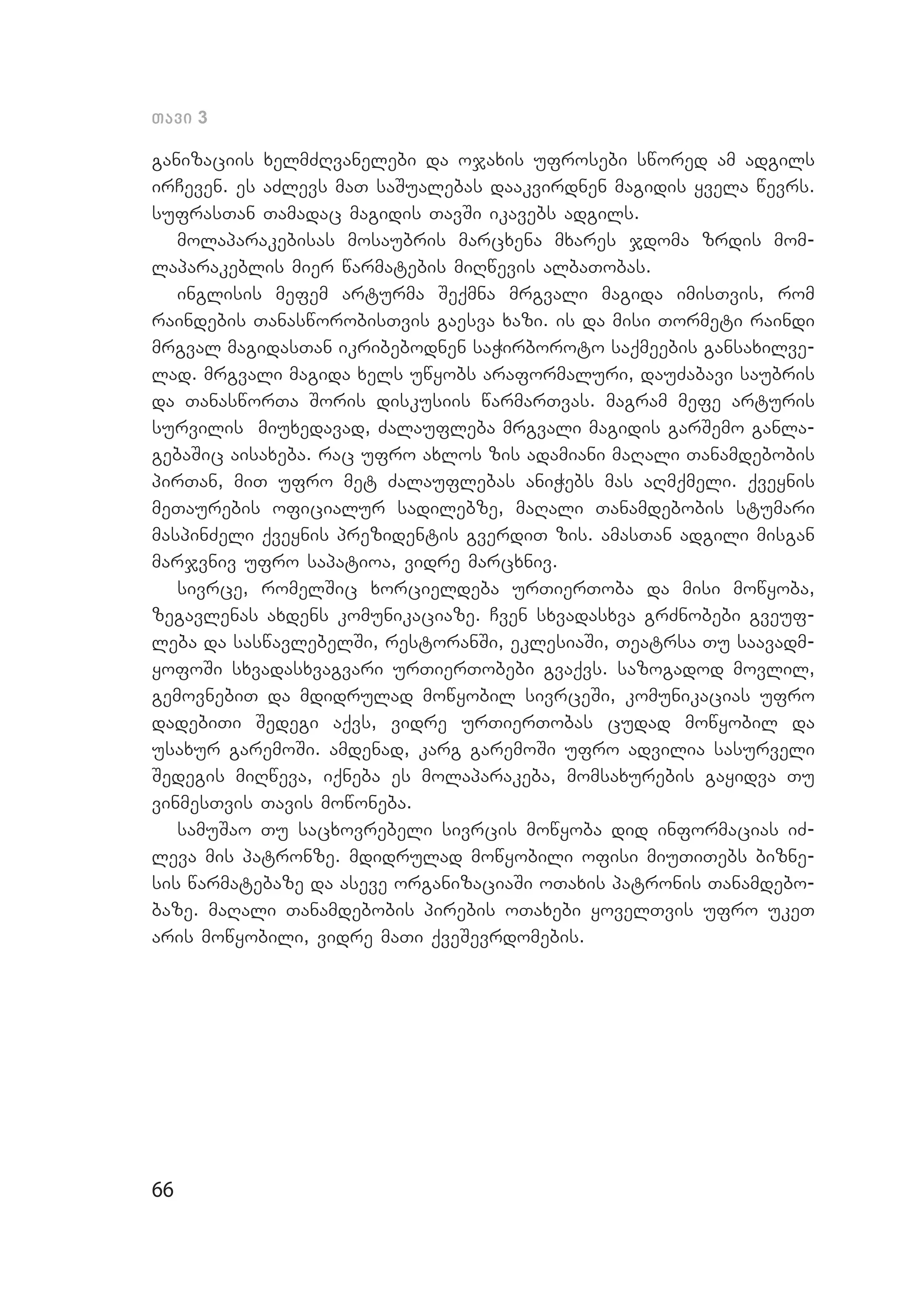 66
Tavi 3
ganizaciis xelmZRvanelebi da ojaxis ufrosebi swored am adgils
irCeven. es aZlevs maT saSualebas daakvirdnen magidis yvela wevrs.
sufrasTan Tamadac magidis TavSi ikavebs adgils.
molaparakebisas mosaubris marcxena mxares jdoma zrdis mom­
laparakeblis mier warmatebis miRwevis albaTobas.
inglisis mefem arturma Seqmna mrgvali magida imisTvis, rom
raindebis TanasworobisTvis gaesva xazi. is da misi Tormeti raindi
mrgval magidasTan ikribebodnen saWirboroto saqmeebis gansaxilve­
lad. mrgvali magida xels uwyobs araformaluri, dauZabavi saubris
da TanasworTa Soris diskusiis warmarTvas. magram mefe arturis
survilis miuxedavad, Zalaufleba mrgvali magidis garSemo ganla­
gebaSic aisaxeba. rac ufro axlos zis adamiani maRali Tanamdebobis
pirTan, miT ufro met Zalauflebas aniWebs mas aRmqmeli. qveynis
meTaurebis oficialur sadilebze, maRali Tanamdebobis stumari
maspinZeli qveynis prezidentis gverdiT zis. amasTan adgili misgan
marjvniv ufro sapatioa, vidre marcxniv.
sivrce, romelSic xorcieldeba urTierToba da misi mowyoba,
zegavlenas axdens komunikaciaze. Cven sxvadasxva grZnobebi gveuf­
leba da saswavlebelSi, restoranSi, eklesiaSi, Teatrsa Tu saavadm­
yofoSi sxvadasxvagvari urTierTobebi gvaqvs. sazogadod movlil,
gemovnebiT da mdidrulad mowyobil sivrceSi, komunikacias ufro
dadebiTi Sedegi aqvs, vidre urTierTobas cudad mowyobil da
usaxur garemoSi. amdenad, karg garemoSi ufro advilia sasurveli
Sedegis miRweva, iqneba es molaparakeba, momsaxurebis gayidva Tu
vinmesTvis Tavis mowoneba.
samuSao Tu sacxovrebeli sivrcis mowyoba did informacias iZ­
le­va mis patronze. mdidrulad mowyobili ofisi miuTiTebs bizne­
sis warmatebaze da aseve organizaciaSi oTaxis patronis Tanamdebo­
baze. maRali Tanamdebobis pirebis oTaxebi yovelTvis ufro ukeT
aris mowyobili, vidre maTi qveSevrdomebis.
 