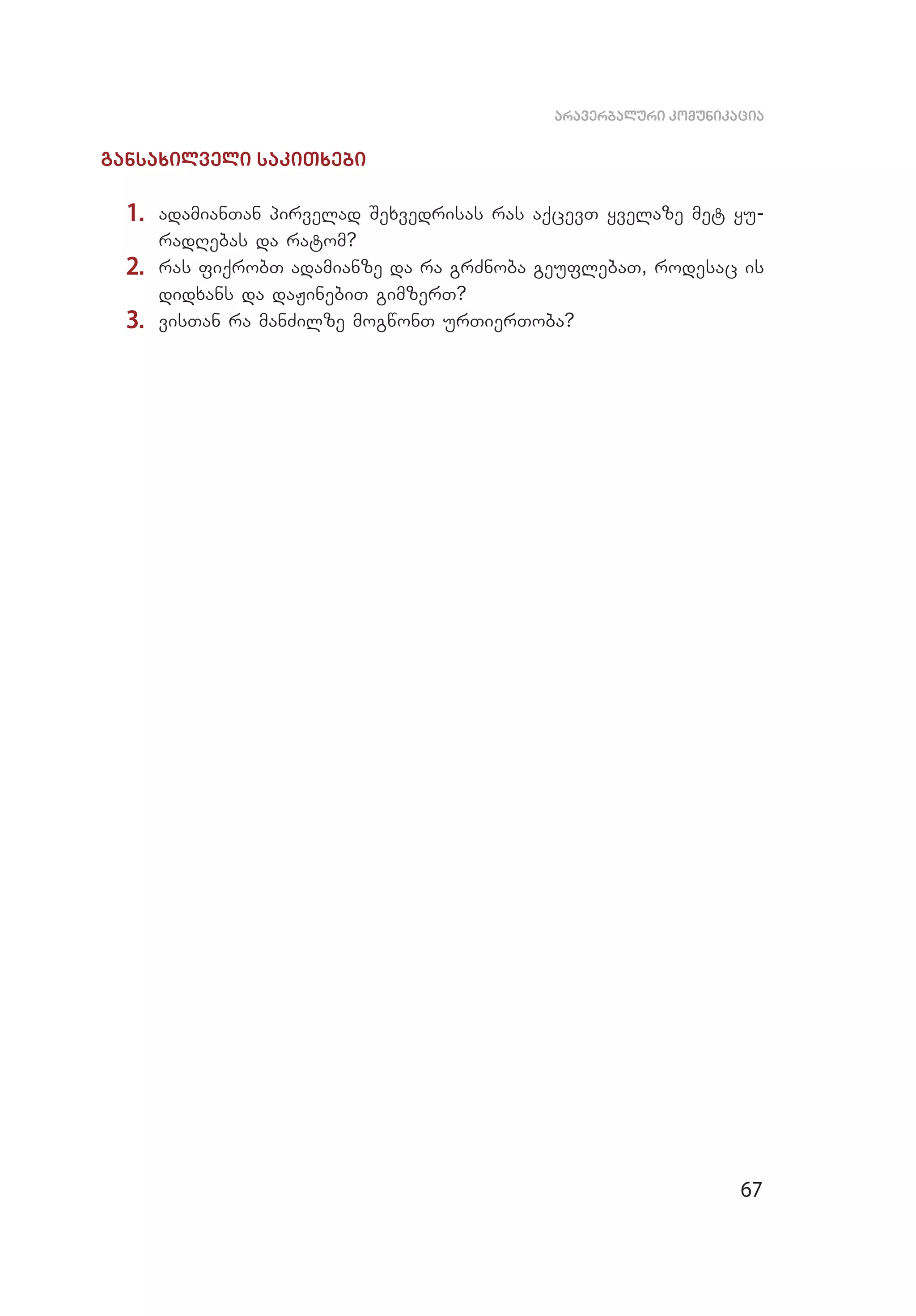 67
araverbaluri komunikacia
gansaxilveli sakiTxebi
1.	 adamianTan pirvelad Sexvedrisas ras aqcevT yvelaze met yu­
radRebas da ratom?
2.	 ras fiqrobT adamianze da ra grZnoba geuflebaT, rodesac is
didxans da daJinebiT gimzerT?
3.	 visTan ra manZilze mogwonT urTierToba?
 