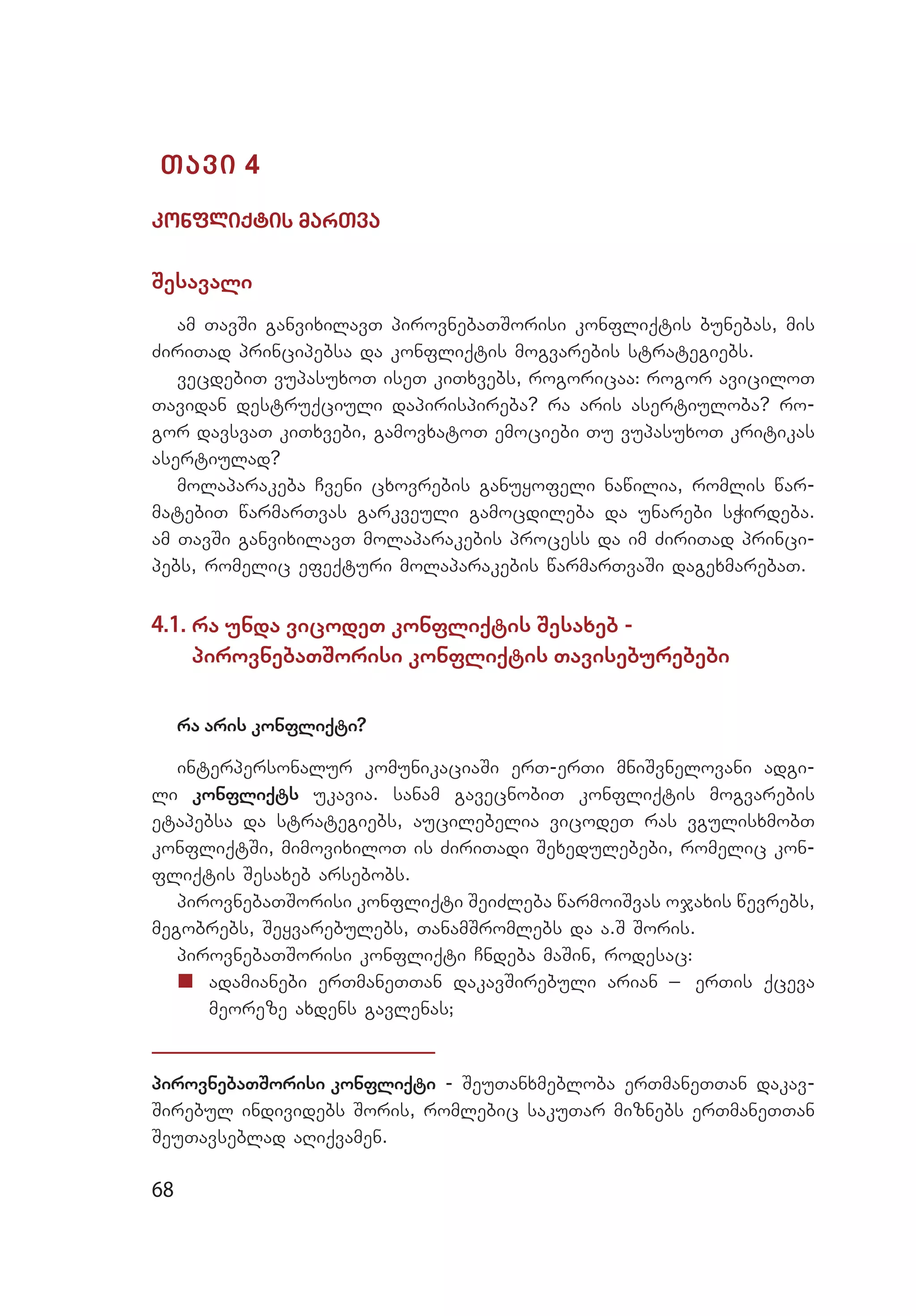 68
Tavi 4
konfliqtis marTva
Sesavali
am TavSi ganvixilavT pirovnebaTSorisi konfliqtis bunebas, mis
ZiriTad principebsa da konfliqtis mogvarebis strategiebs.
vecdebiT vupasuxoT iseT kiTxvebs, rogoricaa: rogor aviciloT
Tavidan destruqciuli dapirispireba? ra aris asertiuloba? ro­
gor davsvaT kiTxvebi, gamovxatoT emociebi Tu vupasuxoT kritikas
asertiulad?
molaparakeba Cveni cxovrebis ganuyofeli nawilia, romlis war­
matebiT warmarTvas garkveuli gamocdileba da unarebi sWirdeba.
am TavSi ganvixilavT molaparakebis process da im ZiriTad princi­
pebs, romelic efeqturi molaparakebis warmarTvaSi dagexmarebaT.
4.1. ra unda vicodeT konfliqtis Sesaxeb -
pirovnebaTSorisi konfliqtis Taviseburebebi
ra aris konfliqti?
interpersonalur komunikaciaSi erT-erTi mniSvnelovani adgi­
li konfliqts ukavia. sanam gavecnobiT konfliqtis mogvarebis
etapebsa da strategiebs, aucilebelia vicodeT ras vgulisxmobT
konfliqtSi, mimovixiloT is ZiriTadi Sexedulebebi, romelic kon­
fliqtis Sesaxeb arsebobs.
pirovnebaTSorisi konfliqti SeiZleba warmoiSvas ojaxis wevrebs,
megobrebs, Seyvarebulebs, TanamSromlebs da a.S Soris.
pirovnebaTSorisi konfliqti Cndeba maSin, rodesac:
„„ 	adamianebi erTmaneTTan dakavSirebuli arian _ erTis qceva
me­oreze axdens gavlenas;
pirovnebaTSorisi konfliqti - SeuTanxmebloba erTmaneTTan dakav­
Sirebul individebs Soris, romlebic sakuTar miznebs erTmaneTTan
SeuTavseblad aRiqvamen.
 