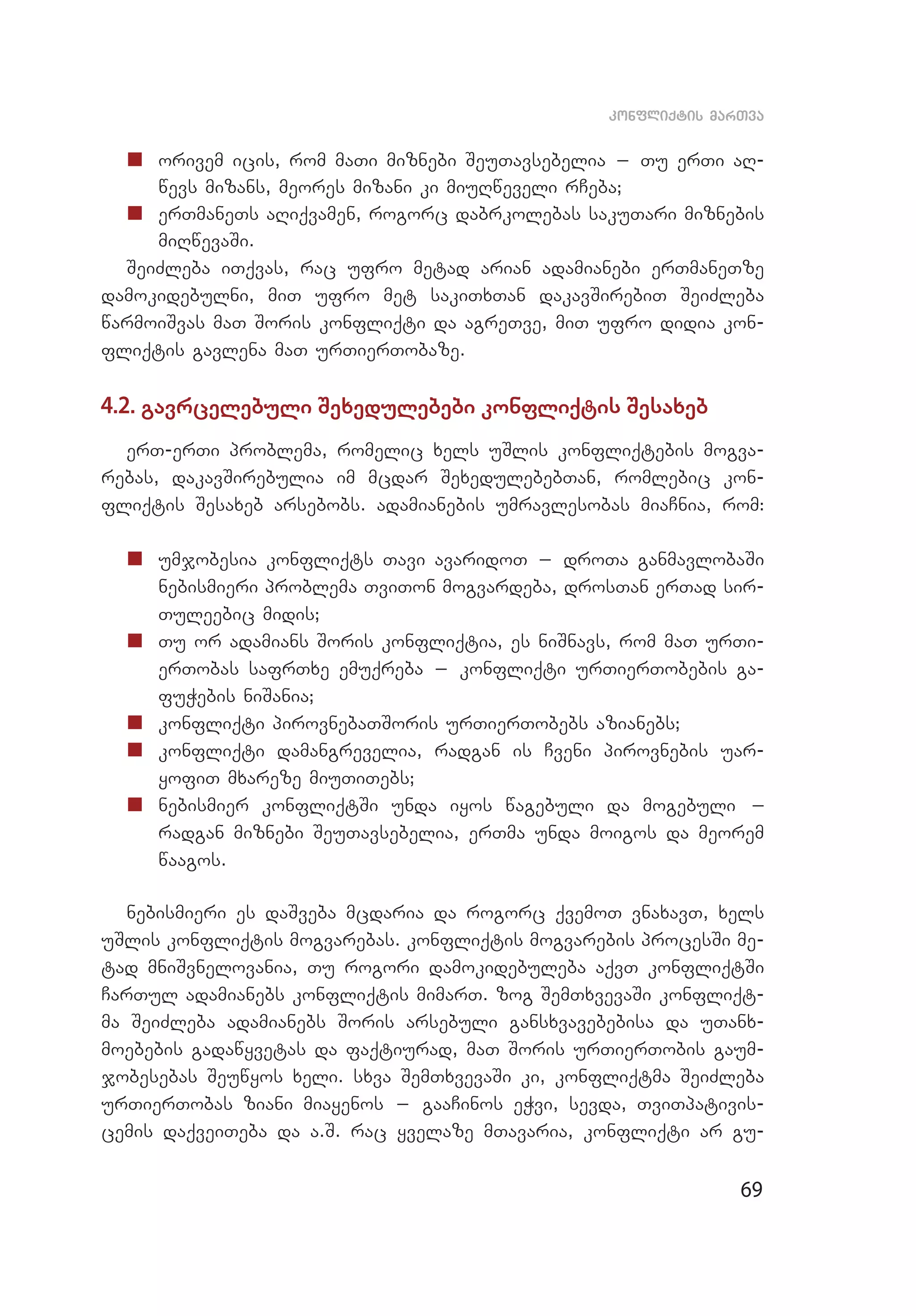 69
konfliqtis marTva
„„ 	orivem icis, rom maTi miznebi SeuTavsebelia _ Tu erTi aR­
wevs mizans, meores mizani ki miuRweveli rCeba;
„„ 	erTmaneTs aRiqvamen, rogorc dabrkolebas sakuTari miznebis
miRwevaSi.
SeiZleba iTqvas, rac ufro metad arian adamianebi erTmaneTze
damokidebulni, miT ufro met sakiTxTan dakavSirebiT SeiZleba
war­moiSvas maT Soris konfliqti da agreTve, miT ufro didia kon­
fliqtis gavlena maT urTierTobaze.
4.2. gavrcelebuli Sexedulebebi konfliqtis Sesaxeb
erT-erTi problema, romelic xels uSlis konfliqtebis mogva­
rebas, dakavSirebulia im mcdar SexedulebebTan, romlebic kon­
fliqtis Sesaxeb arsebobs. adamianebis umravlesobas miaCnia, rom:
„„ 	umjobesia konfliqts Tavi avaridoT _ droTa ganmavlobaSi
ne­bismieri problema TviTon mogvardeba, drosTan erTad sir­
Tuleebic midis;
„„ 	Tu or adamians Soris konfliqtia, es niSnavs, rom maT urTi­
erTobas safrTxe emuqreba _ konfliqti urTierTobebis ga­
fuWebis ni­Sania;
„„ 	konfliqti pirovnebaTSoris urTierTobebs azianebs;
„„ 	konfliqti damangrevelia, radgan is Cveni pirovnebis uar­
yofiT mxareze miuTiTebs;
„„ 	nebismier konfliqtSi unda iyos wagebuli da mogebuli _
rad­gan miznebi SeuTavsebelia, erTma unda moigos da meorem
waagos.
nebismieri es daSveba mcdaria da rogorc qvemoT vnaxavT, xels
uSlis konfliqtis mogvarebas. konfliqtis mogvarebis procesSi me­
tad mniSvnelovania, Tu rogori damokidebuleba aqvT konfliqtSi
CarTul adamianebs konfliqtis mimarT. zog SemTxvevaSi konfliqt­
ma SeiZleba adamianebs Soris arsebuli gansxvavebebisa da uTanx­
moebebis gadawyvetas da faqtiurad, maT Soris urTierTobis gaum­
jobesebas Seuwyos xeli. sxva SemTxvevaSi ki, konfliqtma SeiZleba
urTierTobas ziani miayenos _ gaaCinos eWvi, sevda, TviTpativis­
cemis daqveiTeba da a.S. rac yvelaze mTavaria, konfliqti ar gu­
 