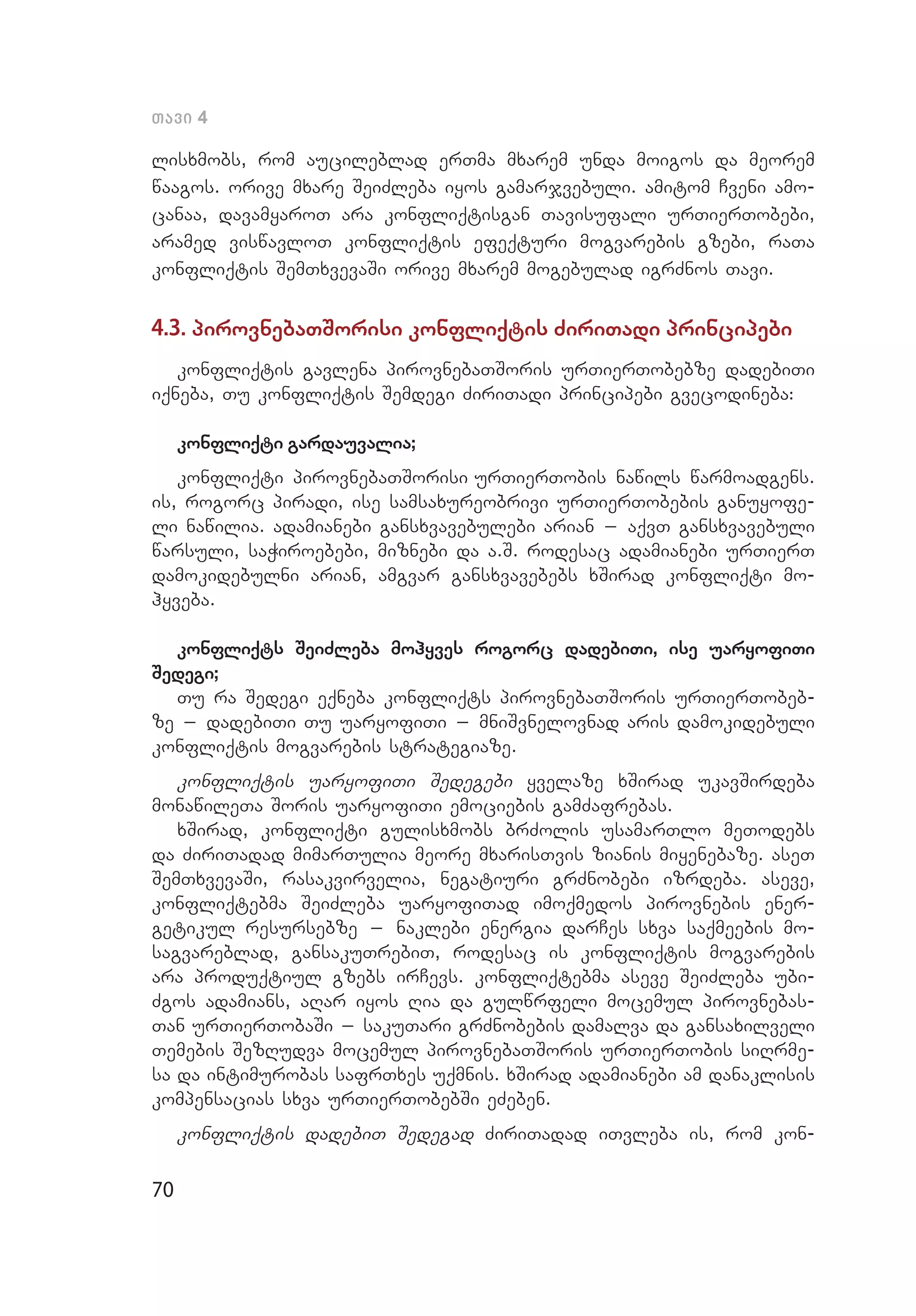 70
Tavi 4
lisxmobs, rom aucileblad erTma mxarem unda moigos da meorem
waagos. orive mxare SeiZleba iyos gamarjvebuli. amitom Cveni amo­
canaa, davamyaroT ara konfliqtisgan Tavisufali urTierTobebi,
aramed viswavloT konfliqtis efeqturi mogvarebis gzebi, raTa
konfliqtis SemTxvevaSi orive mxarem mogebulad igrZnos Tavi.
4.3. pirovnebaTSorisi konfliqtis ZiriTadi principebi
konfliqtis gavlena pirovnebaTSoris urTierTobebze dadebiTi
iqneba, Tu konfliqtis Semdegi ZiriTadi principebi gvecodineba:
konfliqti gardauvalia;
konfliqti pirovnebaTSorisi urTierTobis nawils warmoadgens.
is, rogorc piradi, ise samsaxureobrivi urTierTobebis ganuyofe­
li nawilia. adamianebi gansxvavebulebi arian _ aqvT gansxvavebuli
warsuli, saWiroebebi, miznebi da a.S. rodesac adamianebi urTierT
damokidebulni arian, amgvar gansxvavebebs xSirad konfliqti mo­
hyveba.
konfliqts SeiZleba mohyves rogorc dadebiTi, ise uaryofiTi
Sedegi;
Tu ra Sedegi eqneba konfliqts pirovnebaTSoris urTierTobeb­
ze _ dadebiTi Tu uaryofiTi _ mniSvnelovnad aris damokidebuli
konfliqtis mogvarebis strategiaze.	
konfliqtis uaryofiTi Sedegebi yvelaze xSirad ukavSirdeba
monawileTa Soris uaryofiTi emociebis gamZafrebas.
xSirad, konfliqti gulisxmobs brZolis usamarTlo meTodebs
da ZiriTadad mimarTulia meore mxarisTvis zianis miyenebaze. aseT
SemTxvevaSi, rasakvirvelia, negatiuri grZnobebi izrdeba. aseve,
konfliqtebma SeiZleba uaryofiTad imoqmedos pirovnebis ener­
getikul resursebze _ naklebi energia darCes sxva saqmeebis mo­
sagvareblad, gansakuTrebiT, rodesac is konfliqtis mogvarebis
ara produqtiul gzebs irCevs. konfliqtebma aseve SeiZleba ubi­
Zgos adamians, aRar iyos Ria da gulwrfeli mocemul pirovnebas­
Tan urTierTobaSi _ sakuTari grZnobebis damalva da gansaxilveli
Temebis SezRudva mocemul pirovnebaTSoris urTierTobis siRrme­
sa da intimurobas safrTxes uqmnis. xSirad adamianebi am danaklisis
kompensacias sxva urTierTobebSi eZeben.
konfliqtis dadebiT Sedegad ZiriTadad iTvleba is, rom kon­
 