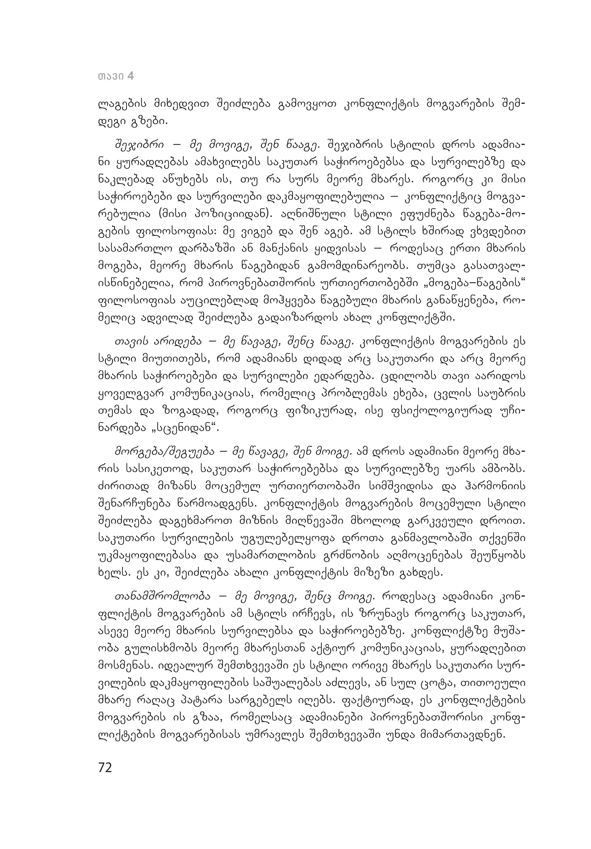 72
Tavi 4
lagebis mixedviT SeiZleba gamovyoT konfliqtis mogvarebis Sem­
degi gzebi.
Sejibri _ me movige, Sen waage. Sejibris stilis dros adamia­
ni yuradRebas amaxvilebs sakuTar saWiroebebsa da survilebze da
naklebad awuxebs is, Tu ra surs meore mxares. rogorc ki misi
saWiroebebi da survilebi dakmayofilebulia _ konfliqtic mogva­
rebulia (misi poziciidan). aRniSnuli stili efuZneba wageba-mo­
gebis filosofias: me vigeb da Sen ageb. am stils xSirad vxvdebiT
sasamarTlo darbazSi an manqanis yidvisas _ rodesac erTi mxaris
mo­geba, meore mxaris wagebidan gamomdinareobs. Tumca gasaTval­
iswinebelia, rom pirovnebaTSoris urTierTobebSi `mogeba_wagebis~
filosofias aucileblad mohyveba wagebuli mxaris ganawyeneba, ro­
melic advilad SeiZleba gadaizardos axal konfliqtSi.
Tavis arideba _ me wavage, Senc waage. konfliqtis mogvarebis es
stili miuTiTebs, rom adamians didad arc sakuTari da arc meore
mxaris saWiroebebi da survilebi edardeba. cdilobs Tavi aaridos
yovelgvar komunikacias, romelic problemas exeba, cvlis saubris
Temas da zogadad, rogorc fizikurad, ise fsiqologiurad uCi­
nardeba `scenidan~.
morgeba/Segueba _ me wavage, Sen moige. am dros adamiani meore mxa­­
ris sasikeTod, sakuTar saWiroebebsa da survilebze uars ambobs.
Zi­riTad mizans mocemul urTierTobaSi simSvidisa da harmoniis
SenarCuneba warmoadgens. konfliqtis mogvarebis mocemuli stili
SeiZleba dagexmaroT miznis miRwevaSi mxolod garkveuli droiT.
sakuTari survilebis ugulebelyofa droTa ganmavlobaSi TqvenSi
ukmayofilebasa da usamarTlobis grZnobis aRmocenebas Seuwyobs
xels. es ki, SeiZleba axali konfliqtis mizezi gaxdes.
TanamSromloba _ me movige, Senc moige. rodesac adamiani kon­
fliqtis mogvarebis am stils irCevs, is zrunavs rogorc sakuTar,
aseve meore mxaris survilebsa da saWiroebebze. konfliqtze muSa­
oba gulisxmobs meore mxaresTan aqtiur komunikacias, yuradRebiT
mosmenas. idealur SemTxvevaSi es stili orive mxares sakuTari sur­
vilebis dakmayofilebis saSualebas aZlevs, an sul cota, TiToeuli
mxare raRac patara sargebels iRebs. faqtiurad, es konfliqtebis
mogvarebis is gzaa, romelsac adamianebi pirovnebaTSorisi konf­
liqtebis mogvarebisas umravles SemTxvevaSi unda mimarTavdnen.
 