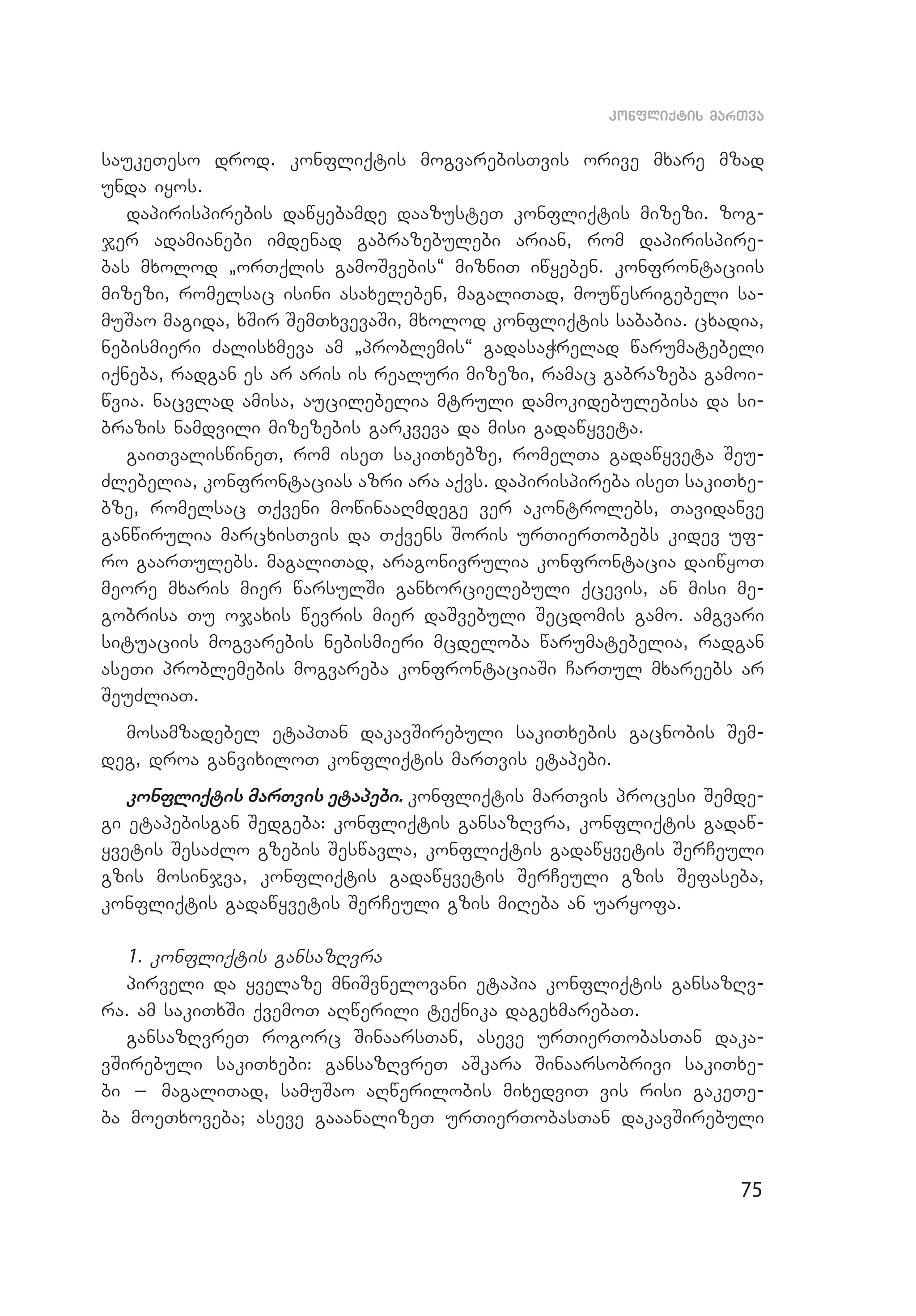 75
konfliqtis marTva
saukeTeso drod. konfliqtis mogvarebisTvis orive mxare mzad
unda iyos.
dapirispirebis dawyebamde daazusteT konfliqtis mizezi. zog­
jer adamianebi imdenad gabrazebulebi arian, rom dapirispire­
bas mxo­lod `orTqlis gamoSvebis~ mizniT iwyeben. konfrontaciis
mizezi, romelsac isini asaxeleben, magaliTad, mouwesrigebeli sa­
muSao magida, xSir SemTxvevaSi, mxolod konfliqtis sababia. cxadia,
nebismieri Zalisxmeva am `problemis~ gadasaWrelad warumatebeli
iqneba, radgan es ar aris is realuri mizezi, ramac gabrazeba gamoi­
wvia. nacvlad amisa, aucilebelia mtruli damokidebulebisa da si­
brazis namdvili mizezebis garkveva da misi gadawyveta.
gaiTvaliswineT, rom iseT sakiTxebze, romelTa gadawyveta Seu­
Zlebelia, konfrontacias azri ara aqvs. dapirispireba iseT sakiTxe­
bze, romelsac Tqveni mowinaaRmdege ver akontrolebs, Tavidanve
ganwirulia marcxisTvis da Tqvens Soris urTierTobebs kidev uf­
ro gaarTulebs. magaliTad, aragonivrulia konfrontacia daiwyoT
meore mxaris mier warsulSi ganxorcielebuli qcevis, an misi me­
gobrisa Tu ojaxis wevris mier daSvebuli Secdomis gamo. amgvari
situaciis mogvarebis nebismieri mcdeloba warumatebelia, radgan
aseTi problemebis mogvareba konfrontaciaSi CarTul mxareebs ar
SeuZliaT.
mosamzadebel etapTan dakavSirebuli sakiTxebis gacnobis Sem­
deg, droa ganvixiloT konfliqtis marTvis etapebi.
konfliqtis marTvis etapebi. konfliqtis marTvis procesi Semde­
gi etapebisgan Sedgeba: konfliqtis gansazRvra, konfliqtis gadaw­
yvetis SesaZlo gzebis Seswavla, konfliqtis gadawyvetis SerCeuli
gzis mosinjva, konfliqtis gadawyvetis SerCeuli gzis Sefaseba,
konfliqtis gadawyvetis SerCeuli gzis miReba an uaryofa.
1. konfliqtis gansazRvra
pirveli da yvelaze mniSvnelovani etapia konfliqtis gansazRv­
ra. am sakiTxSi qvemoT aRwerili teqnika dagexmarebaT.
gansazRvreT rogorc SinaarsTan, aseve urTierTobasTan daka­
vSirebuli sakiTxebi: gansazRvreT aSkara Sinaarsobrivi sakiTxe­
bi _ magaliTad, samuSao aRwerilobis mixedviT vis risi gakeTe­
ba moeTxoveba; aseve gaaanalizeT urTierTobasTan dakavSirebuli
 