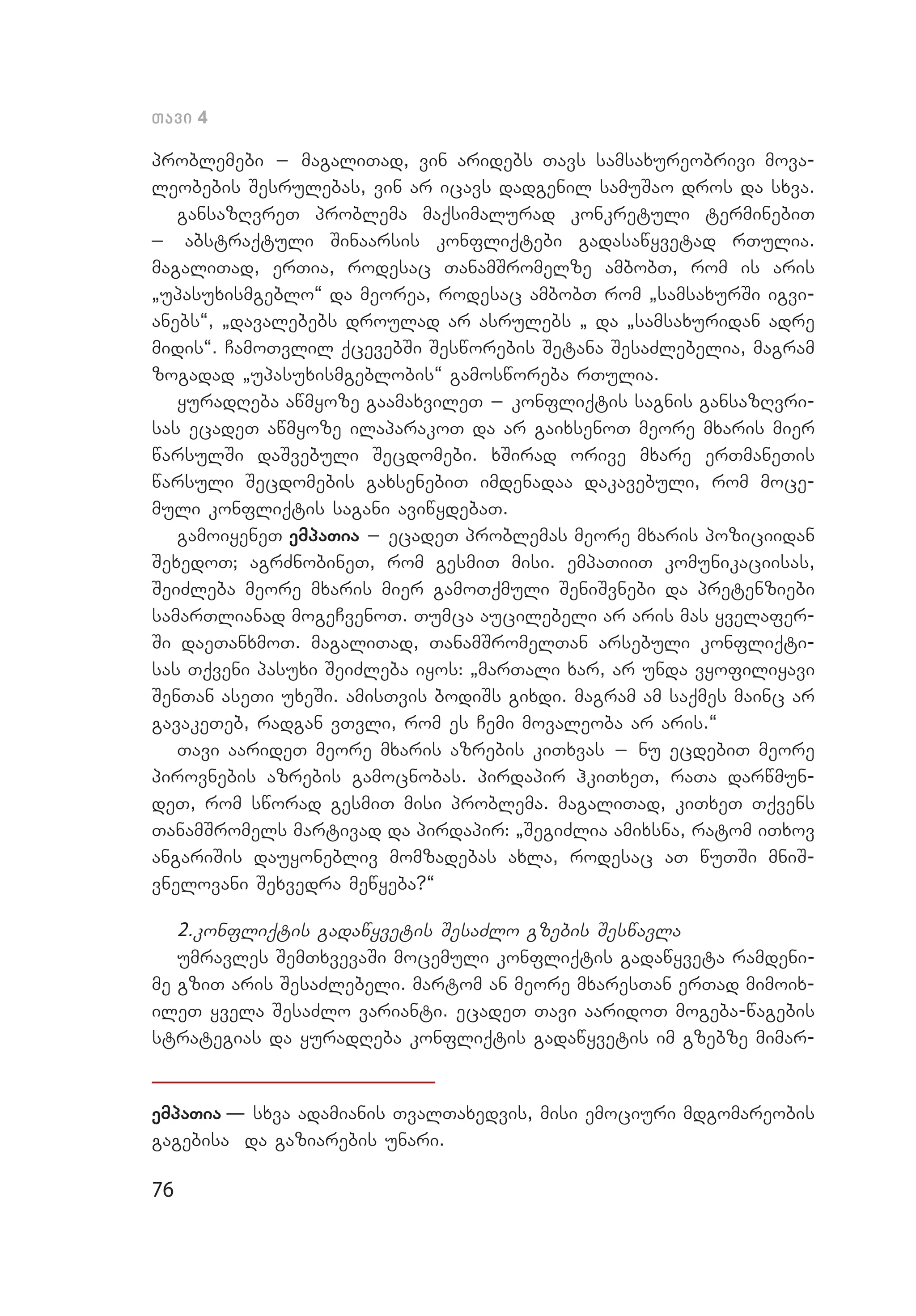76
Tavi 4
problemebi _ magaliTad, vin aridebs Tavs samsaxureobrivi mova­
leobebis Sesrulebas, vin ar icavs dadgenil samuSao dros da sxva.
gansazRvreT problema maqsimalurad konkretuli terminebiT
_ abstraqtuli Sinaarsis konfliqtebi gadasawyvetad rTulia.
magali­Tad, erTia, rodesac TanamSromelze ambobT, rom is aris
`upasu­xismgeblo~ da meorea, rodesac ambobT rom `samsaxurSi igvi­
anebs~, `davalebebs droulad ar asrulebs ` da `samsaxuridan adre
midis~. CamoTvlil qcevebSi Sesworebis Setana SesaZlebelia, magram
zogadad `upasuxismgeblobis~ gamosworeba rTulia.
yuradReba awmyoze gaamaxvileT _ konfliqtis sagnis gansazRvri­
sas ecadeT awmyoze ilaparakoT da ar gaixsenoT meore mxaris mier
warsulSi daSvebuli Secdomebi. xSirad orive mxare erTmaneTis
warsuli Secdomebis gaxsenebiT imdenadaa dakavebuli, rom moce­
muli konfliqtis sagani aviwydebaT.
gamoiyeneT empaTia _ ecadeT problemas meore mxaris poziciidan
SexedoT; agrZnobineT, rom gesmiT misi. empaTiiT komunikaciisas,
SeiZleba meore mxaris mier gamoTqmuli SeniSvnebi da pretenziebi
samarTlianad mogeCvenoT. Tumca aucilebeli ar aris mas yvelafer­
Si daeTanxmoT. magaliTad, TanamSromelTan arsebuli konfliqti­
sas Tqveni pasuxi SeiZleba iyos: `marTali xar, ar unda vyofiliyavi
SenTan aseTi uxeSi. amisTvis bodiSs gixdi. magram am saqmes mainc ar
gavakeTeb, radgan vTvli, rom es Cemi movaleoba ar aris.~
Tavi aarideT meore mxaris azrebis kiTxvas _ nu ecdebiT meore
pirovnebis azrebis gamocnobas. pirdapir hkiTxeT, raTa darwmun­
deT, rom sworad gesmiT misi problema. magaliTad, kiTxeT Tqvens
TanamSromels martivad da pirdapir: `SegiZlia amixsna, ratom iTxov
angariSis dauyonebliv momzadebas axla, rodesac aT wuTSi mniS­
vnelovani Sexvedra mewyeba?~
2.konfliqtis gadawyvetis SesaZlo gzebis Seswavla
umravles SemTxvevaSi mocemuli konfliqtis gadawyveta ramdeni­
me gziT aris SesaZlebeli. martom an meore mxaresTan erTad mimoix­
ileT yvela SesaZlo varianti. ecadeT Tavi aaridoT mogeba-wagebis
strategias da yuradReba konfliqtis gadawyvetis im gzebze mimar­
empaTia – sxva adamianis TvalTaxedvis, misi emociuri mdgomareobis
gagebisa da gaziarebis unari.
 
