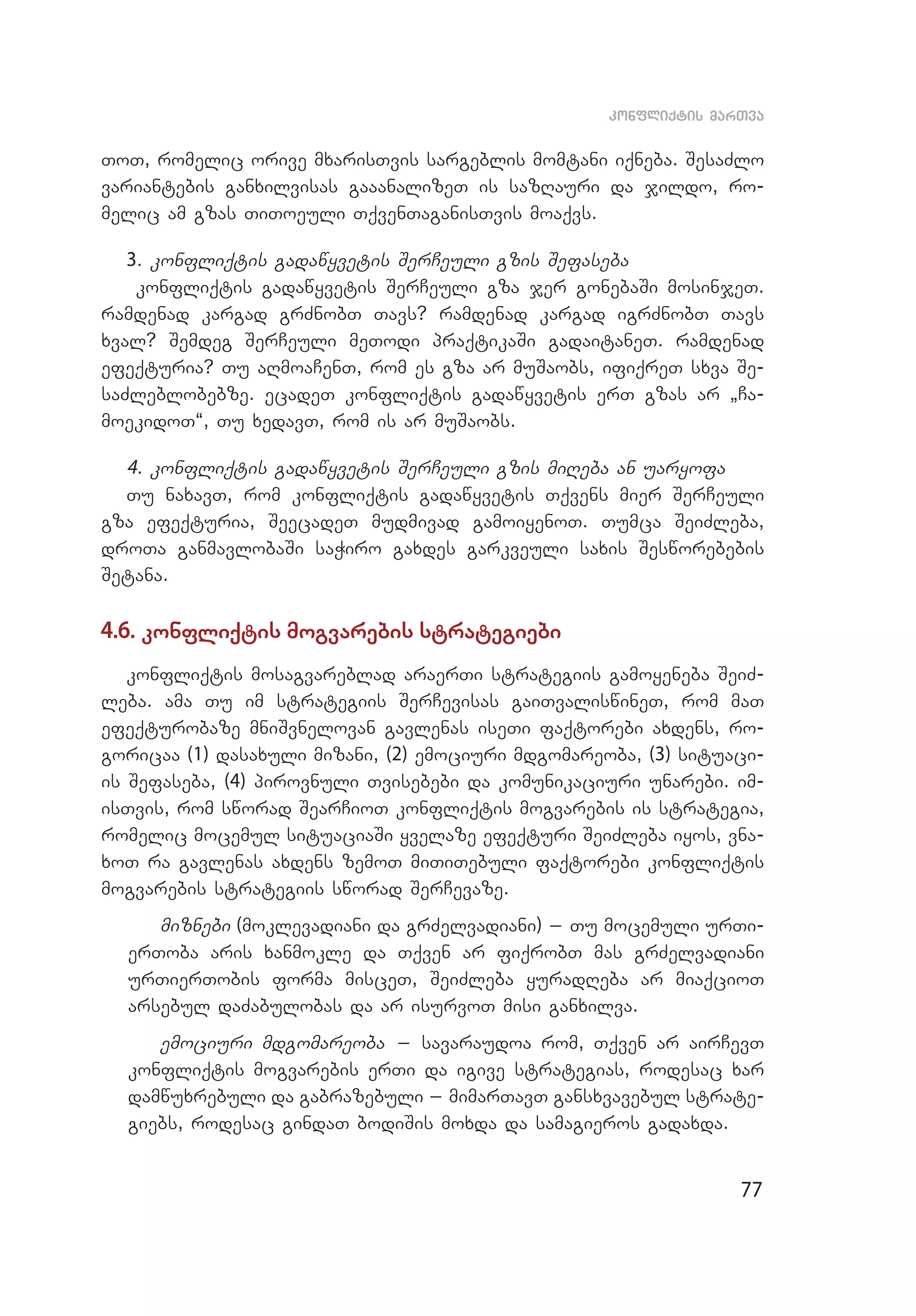 77
konfliqtis marTva
ToT, romelic orive mxarisTvis sargeblis momtani iqneba. SesaZlo
variantebis ganxilvisas gaaanalizeT is sazRauri da jildo, ro­
melic am gzas TiToeuli TqvenTaganisTvis moaqvs.
3. konfliqtis gadawyvetis SerCeuli gzis Sefaseba
konfliqtis gadawyvetis SerCeuli gza jer gonebaSi mosinjeT.
ramdenad kargad grZnobT Tavs? ramdenad kargad igrZnobT Tavs
xval? Semdeg SerCeuli meTodi praqtikaSi gadaitaneT. ramdenad
efeqturia? Tu aRmoaCenT, rom es gza ar muSaobs, ifiqreT sxva Se­
saZleblobebze. ecadeT konfliqtis gadawyvetis erT gzas ar `Ca­
moekidoT~, Tu xedavT, rom is ar muSaobs.
4. konfliqtis gadawyvetis SerCeuli gzis miReba an uaryofa
Tu naxavT, rom konfliqtis gadawyvetis Tqvens mier SerCeuli
gza efeqturia, SeecadeT mudmivad gamoiyenoT. Tumca SeiZleba,
droTa ganmavlobaSi saWiro gaxdes garkveuli saxis Sesworebebis
Setana.
4.6. konfliqtis mogvarebis strategiebi
konfliqtis mosagvareblad araerTi strategiis gamoyeneba SeiZ­
leba. ama Tu im strategiis SerCevisas gaiTvaliswineT, rom maT
efeqturobaze mniSvnelovan gavlenas iseTi faqtorebi axdens, ro­
goricaa (1) dasaxuli mizani, (2) emociuri mdgomareoba, (3) situaci­
is Sefaseba, (4) pirovnuli Tvisebebi da komunikaciuri unarebi. im­
isTvis, rom sworad SearCioT konfliqtis mogvarebis is strategia,
romelic mocemul situaciaSi yvelaze efeqturi SeiZleba iyos, vna­
xoT ra gavlenas axdens zemoT miTiTebuli faqtorebi konfliqtis
mogvarebis strategiis sworad SerCevaze.
miznebi (moklevadiani da grZelvadiani) _ Tu mocemuli urTi­
erToba aris xanmokle da Tqven ar fiqrobT mas grZelvadiani
urTierTobis forma misceT, SeiZleba yuradReba ar miaqcioT
arsebul daZabulobas da ar isurvoT misi ganxilva.
emociuri mdgomareoba _ savaraudoa rom, Tqven ar airCevT
konfliqtis mogvarebis erTi da igive strategias, rodesac xar
damwuxrebuli da gabrazebuli _ mimarTavT gansxvavebul strate­
giebs, rodesac gindaT bodiSis moxda da samagieros gadaxda.
 