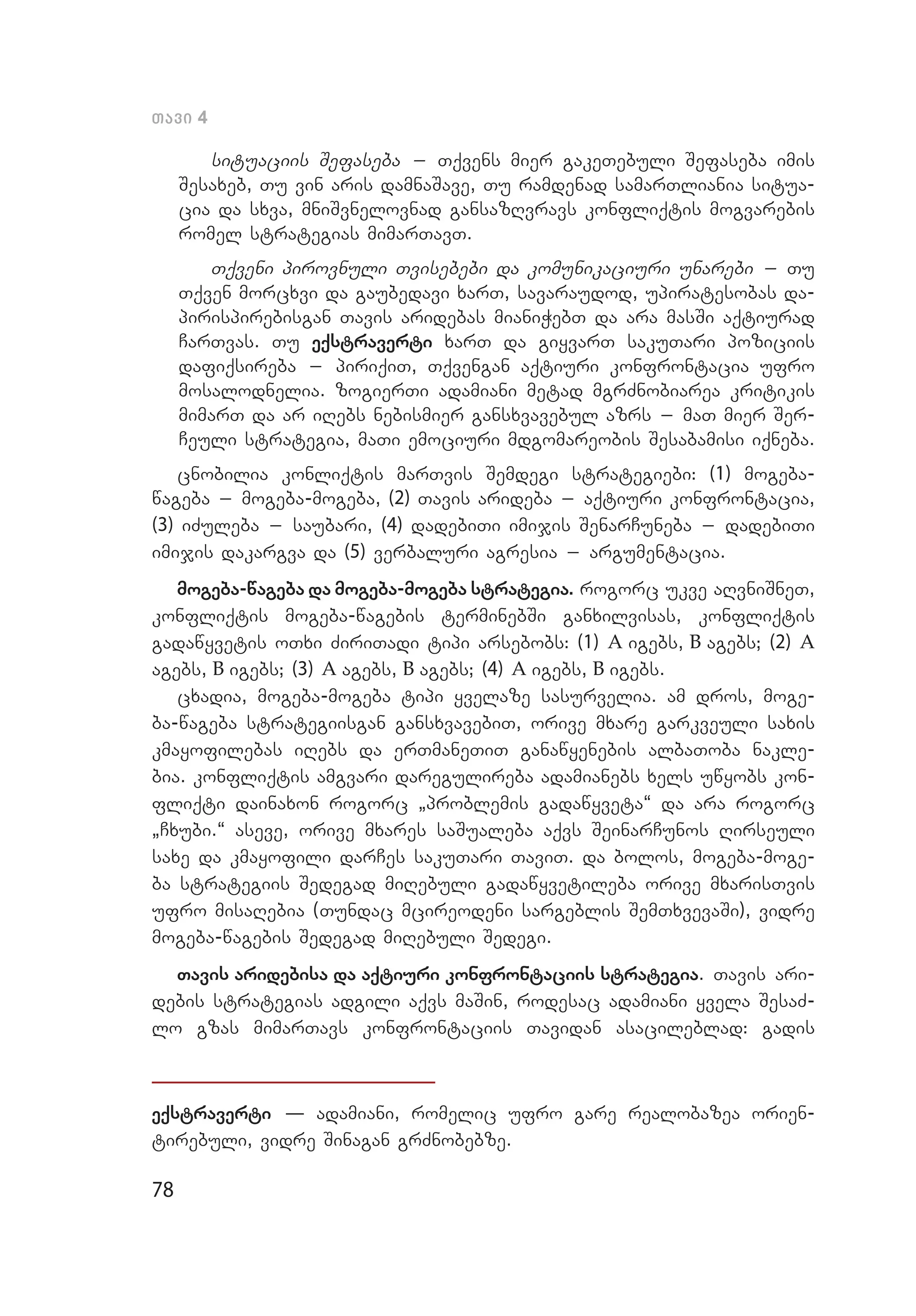 78
Tavi 4
situaciis Sefaseba _ Tqvens mier gakeTebuli Sefaseba imis
Sesaxeb, Tu vin aris damnaSave, Tu ramdenad samarTliania situa­
cia da sxva, mniSvnelovnad gansazRvravs konfliqtis mogvarebis
romel strategias mimarTavT.
Tqveni pirovnuli Tvisebebi da komunikaciuri unarebi _ Tu
Tqven morcxvi da gaubedavi xarT, savaraudod, upiratesobas da­
pirispirebisgan Tavis aridebas mianiWebT da ara masSi aqtiurad
CarTvas. Tu eqstraverti xarT da giyvarT sakuTari poziciis
dafiqsireba _ piriqiT, Tqvengan aqtiuri konfrontacia ufro
mo­salodnelia. zogierTi adamiani metad mgrZnobiarea kritikis
mimarT da ar iRebs nebismier gansxvavebul azrs _ maT mier Ser­
Ceuli strategia, maTi emociuri mdgomareobis Sesabamisi iqneba.
cnobilia konliqtis marTvis Semdegi strategiebi: (1) mogeba-
wageba _ mogeba-mogeba, (2) Tavis arideba _ aqtiuri konfrontacia,
(3) iZuleba _ saubari, (4) dadebiTi imijis SenarCuneba _ dadebiTi
imijis dakargva da (5) verbaluri agresia _ argumentacia.
mogeba-wageba da mogeba-mogeba strategia. rogorc ukve aRvniSneT,
konfliqtis mogeba-wagebis terminebSi ganxilvisas, konfliqtis
gadawyvetis oTxi ZiriTadi tipi arsebobs: (1) A igebs, B agebs; (2) A
agebs, B igebs; (3) A agebs, B agebs; (4) A igebs, B igebs.
cxadia, mogeba-mogeba tipi yvelaze sasurvelia. am dros, moge­
ba-wageba strategiisgan gansxvavebiT, orive mxare garkveuli saxis
kmayofilebas iRebs da erTmaneTiT ganawyenebis albaToba nakle­
bia. konfliqtis amgvari daregulireba adamianebs xels uwyobs kon­
fliqti dainaxon rogorc `problemis gadawyveta~ da ara rogorc
`Cxubi.~ aseve, orive mxares saSualeba aqvs SeinarCunos Rirseuli
saxe da kmayofili darCes sakuTari TaviT. da bolos, mogeba-moge­
ba strategiis Sedegad miRebuli gadawyvetileba orive mxarisTvis
ufro misaRebia (Tundac mcireodeni sargeblis SemTxvevaSi), vidre
mogeba-wagebis Sedegad miRebuli Sedegi.
Tavis aridebisa da aqtiuri konfrontaciis strategia. Tavis ari­
debis strategias adgili aqvs maSin, rodesac adamiani yvela SesaZ­
lo gzas mimarTavs konfrontaciis Tavidan asacileblad: gadis
eqstraverti – adamiani, romelic ufro gare realobazea orien­
tirebuli, vidre Sinagan grZnobebze.
 