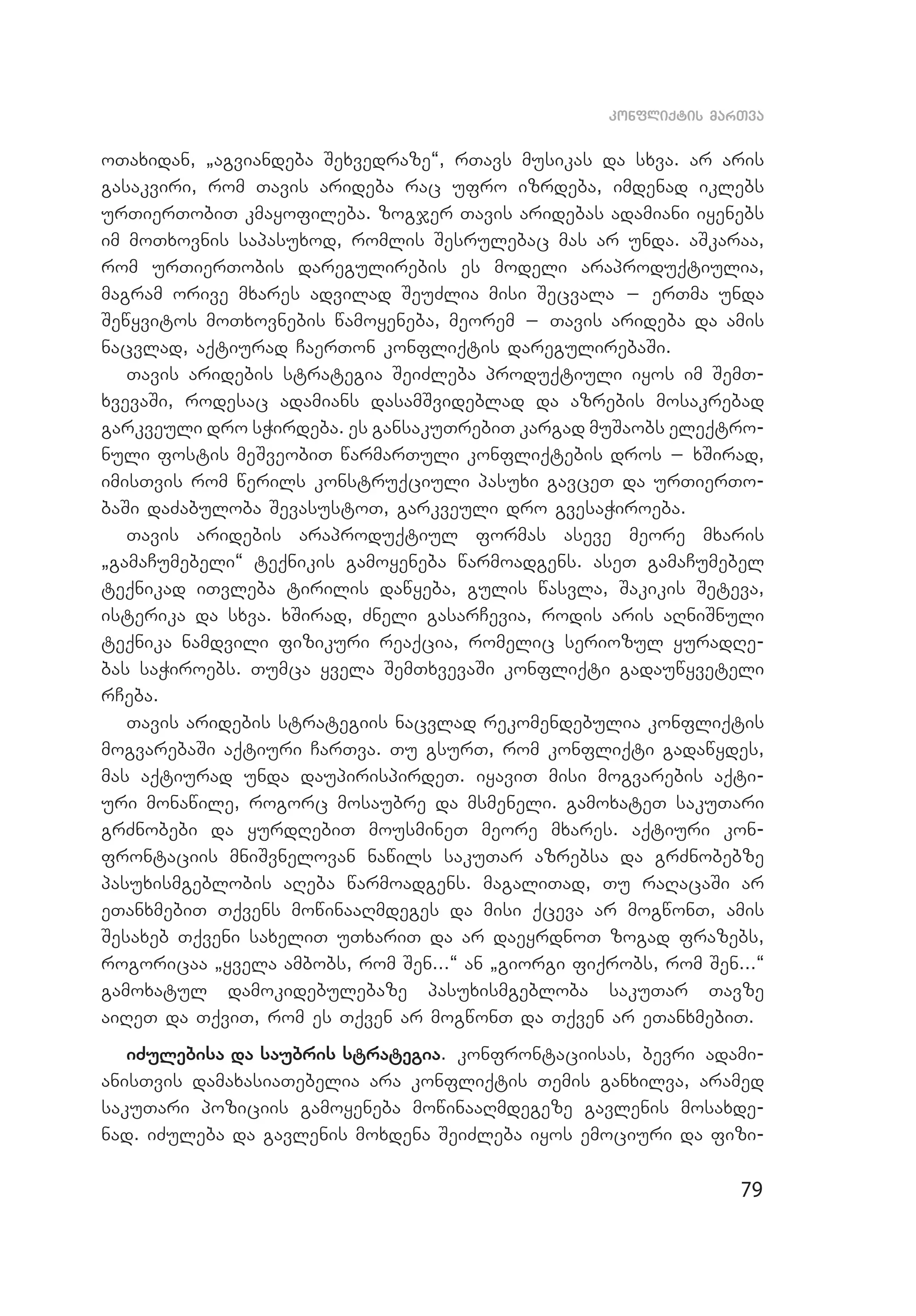79
konfliqtis marTva
oTaxidan, `agviandeba Sexvedraze~, rTavs musikas da sxva. ar aris
gasakviri, rom Tavis arideba rac ufro izrdeba, imdenad iklebs
urTierTobiT kmayofileba. zogjer Tavis aridebas adamiani iyenebs
im moTxovnis sapasuxod, romlis Sesrulebac mas ar unda. aSkaraa,
rom urTierTobis daregulirebis es modeli araproduqtiulia,
mag­ram orive mxares advilad SeuZlia misi Secvala _ erTma unda
Sewyvitos moTxovnebis wamoyeneba, meorem _ Tavis arideba da amis
nacvlad, aqtiurad CaerTon konfliqtis daregulirebaSi.
Tavis aridebis strategia SeiZleba produqtiuli iyos im SemT­
xvevaSi, rodesac adamians dasamSvideblad da azrebis mosakrebad
garkveuli dro sWirdeba. es gansakuTrebiT kargad muSaobs eleqtro­
nuli fostis meSveobiT warmarTuli konfliqtebis dros _ xSirad,
imisTvis rom werils konstruqciuli pasuxi gavceT da urTierTo­
baSi daZabuloba SevasustoT, garkveuli dro gvesaWiroeba.
Tavis aridebis araproduqtiul formas aseve meore mxaris
`gamaCumebeli~ teqnikis gamoyeneba warmoadgens. aseT gamaCumebel
teqnikad iTvleba tirilis dawyeba, gulis wasvla, Sakikis Seteva,
isterika da sxva. xSirad, Zneli gasarCevia, rodis aris aRniSnuli
teqnika namdvili fizikuri reaqcia, romelic seriozul yuradRe­
bas saWiroebs. Tumca yvela SemTxvevaSi konfliqti gadauwyveteli
rCeba.
Tavis aridebis strategiis nacvlad rekomendebulia konfliqtis
mogvarebaSi aqtiuri CarTva. Tu gsurT, rom konfliqti gadawydes,
mas aqtiurad unda daupirispirdeT. iyaviT misi mogvarebis aqti­
uri monawile, rogorc mosaubre da msmeneli. gamoxateT sakuTari
grZnobebi da yurdRebiT mousmineT meore mxares. aqtiuri kon­
frontaciis mniSvnelovan nawils sakuTar azrebsa da grZnobebze
pasuxismgeblobis aReba warmoadgens. magaliTad, Tu raRacaSi ar
eTanxmebiT Tqvens mowinaaRmdeges da misi qceva ar mogwonT, amis
Sesaxeb Tqveni saxeliT uTxariT da ar daeyrdnoT zogad frazebs,
rogoricaa `yvela ambobs, rom Sen...~ an `giorgi fiqrobs, rom Sen...~
gamoxatul damokidebulebaze pasuxismgebloba sakuTar Tavze
aiReT da TqviT, rom es Tqven ar mogwonT da Tqven ar eTanxmebiT.
iZulebisa da saubris strategia. konfrontaciisas, bevri adami­
anisTvis damaxasiaTebelia ara konfliqtis Temis ganxilva, aramed
sakuTari poziciis gamoyeneba mowinaaRmdegeze gavlenis mosaxde­
nad. iZuleba da gavlenis moxdena SeiZleba iyos emociuri da fizi­
 