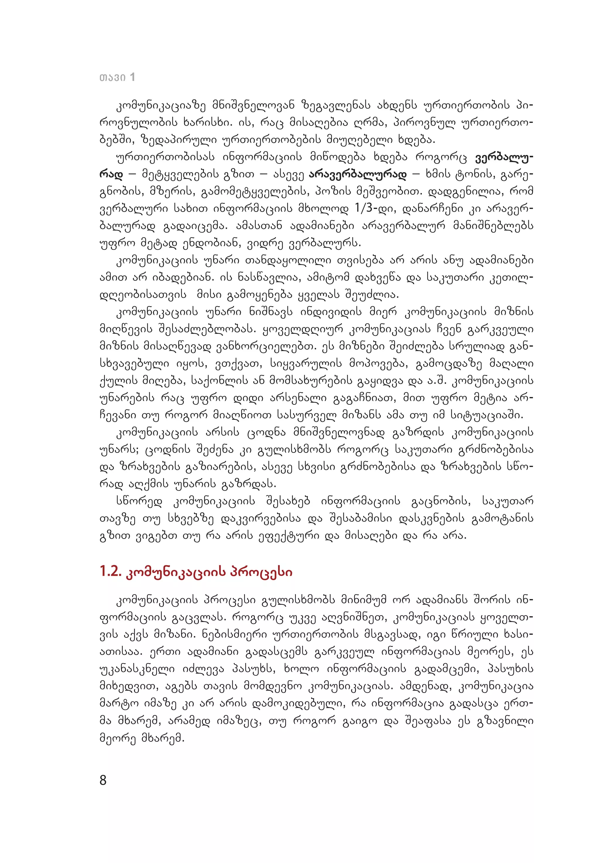 8
Tavi 1
komunikaciaze mniSvnelovan zegavlenas axdens urTierTobis pi­
rovnulobis xarisxi. is, rac misaRebia Rrma, pirovnul urTierTo­
bebSi, zedapiruli urTierTobebis miuRebeli xdeba.
urTierTobisas informaciis miwodeba xdeba rogorc verbalu-
rad _ metyvelebis gziT _ aseve araverbalurad _ xmis tonis, gare­
gnobis, mzeris, gamometyvelebis, pozis meSveobiT. dadgenilia, rom
verbaluri saxiT informaciis mxolod 1/3-di, danarCeni ki araver­
balurad gadaicema. amasTan adamianebi araverbalur maniSneblebs
ufro metad endobian, vidre verbalurs.
komunikaciis unari Tandayolili Tviseba ar aris anu adamianebi
amiT ar ibadebian. is naswavlia, amitom daxvewa da sakuTari keTil­
dReobisaTvis misi gamoyeneba yvelas SeuZlia.
komunikaciis unari niSnavs individis mier komunikaciis miznis
miRwevis SesaZleblobas. yoveldRiur komunikacias Cven garkveuli
miznis misaRwevad vanxorcielebT. es miznebi SeiZleba sruliad gan­
sxvavebuli iyos, vTqvaT, siyvarulis mopoveba, gamocdaze maRali
qulis miReba, saqonlis an momsaxurebis gayidva da a.S. komunikaciis
unarebis rac ufro didi arsenali gagaCniaT, miT ufro metia ar­
Cevani Tu rogor miaRwioT sasurvel mizans ama Tu im situaciaSi.
komunikaciis arsis codna mniSvnelovnad gazrdis komunikaciis
unars; codnis SeZena ki gulisxmobs rogorc sakuTari grZnobebisa
da zraxvebis gaziarebis, aseve sxvisi grZnobebisa da zraxvebis swo­
rad aRqmis unaris gazrdas.
swored komunikaciis Sesaxeb informaciis gacnobis, sakuTar
Tavze Tu sxvebze dakvirvebisa da Sesabamisi daskvnebis gamotanis
gziT vigebT Tu ra aris efeqturi da misaRebi da ra ara.
1.2. komunikaciis procesi
komunikaciis procesi gulisxmobs minimum or adamians Soris in­
formaciis gacvlas. rogorc ukve aRvniSneT, komunikacias yovelT­
vis aqvs mizani. nebismieri urTierTobis msgavsad, igi wriuli xasi­
aTisaa. erTi adamiani gadascems garkveul informacias meores, es
ukanaskneli iZleva pasuxs, xolo informaciis gadamcemi, pasuxis
mixedviT, agebs Tavis momdevno komunikacias. amdenad, komunikacia
marto imaze ki ar aris damokidebuli, ra informacia gadasca erT­
ma mxarem, aramed imazec, Tu rogor gaigo da Seafasa es gzavnili
meore mxarem.
 
