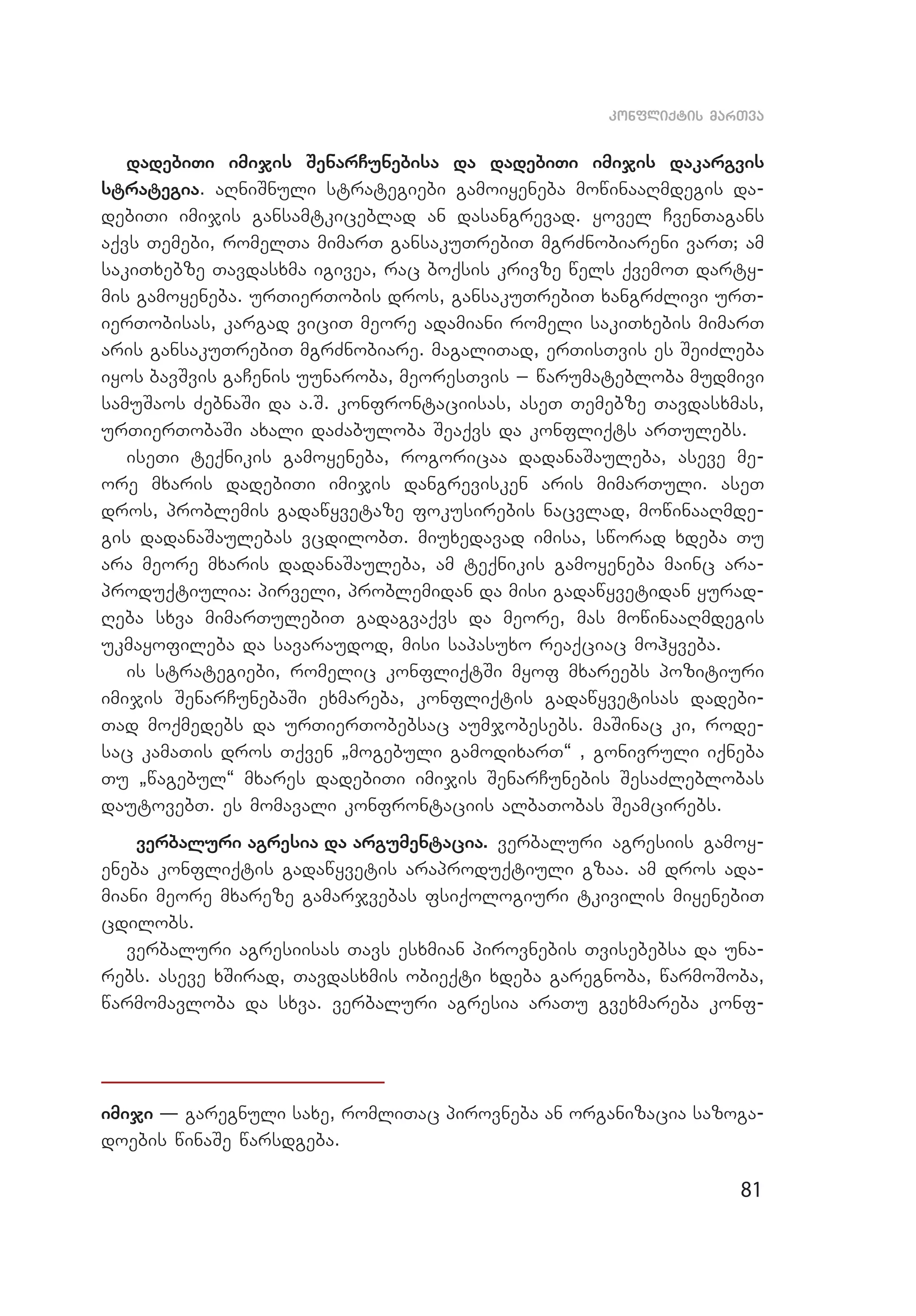 81
konfliqtis marTva
dadebiTi imijis SenarCunebisa da dadebiTi imijis dakargvis
stra­­­tegia. aRniSnuli strategiebi gamoiyeneba mowinaaRmdegis da­
de­biTi imijis gansamtkiceblad an dasangrevad. yovel CvenTagans
aqvs Temebi, romelTa mimarT gansakuTrebiT mgrZnobiareni varT; am
sakiTxebze Tavdasxma igivea, rac boqsis krivze wels qvemoT darty­
mis gamoyeneba. urTierTobis dros, gansakuTrebiT xangrZlivi urT­
ierTobisas, kargad viciT meore adamiani romeli sakiTxebis mimarT
aris gansakuTrebiT mgrZnobiare. magaliTad, erTisTvis es SeiZleba
iyos bavSvis gaCenis uunaroba, meoresTvis _ warumatebloba mudmivi
samuSaos ZebnaSi da a.S. konfrontaciisas, aseT Temebze Tavdasxmas,
urTierTobaSi axali daZabuloba Seaqvs da konfliqts arTulebs.
iseTi teqnikis gamoyeneba, rogoricaa dadanaSauleba, aseve me­
ore mxaris dadebiTi imijis dangrevisken aris mimarTuli. aseT
dros, problemis gadawyvetaze fokusirebis nacvlad, mowinaaRmde­
gis dadanaSaulebas vcdilobT. miuxedavad imisa, sworad xdeba Tu
ara meore mxaris dadanaSauleba, am teqnikis gamoyeneba mainc ara­
produqtiulia: pirveli, problemidan da misi gadawyvetidan yurad­
Reba sxva mimarTulebiT gadagvaqvs da meore, mas mowinaaRmdegis
ukmayofileba da savaraudod, misi sapasuxo reaqciac mohyveba.
is strategiebi, romelic konfliqtSi myof mxareebs pozitiuri
imijis SenarCunebaSi exmareba, konfliqtis gadawyvetisas dadebi­
Tad moqmedebs da urTierTobebsac aumjobesebs. maSinac ki, rode­
sac kamaTis dros Tqven `mogebuli gamodixarT~ , gonivruli iqneba
Tu `wagebul~ mxares dadebiTi imijis SenarCunebis SesaZleblobas
dautovebT. es momavali konfrontaciis albaTobas Seamcirebs.
verbaluri agresia da argumentacia. verbaluri agresiis gamoy­
eneba konfliqtis gadawyvetis araproduqtiuli gzaa. am dros ada­
miani meore mxareze gamarjvebas fsiqologiuri tkivilis miyenebiT
cdilobs.
verbaluri agresiisas Tavs esxmian pirovnebis Tvisebebsa da una­
rebs. aseve xSirad, Tavdasxmis obieqti xdeba garegnoba, warmoSo­ba,
warmomavloba da sxva. verbaluri agresia araTu gvexmareba kon­f­
imiji – garegnuli saxe, romliTac pirovneba an organizacia sazoga­
doebis winaSe warsdgeba.
 
