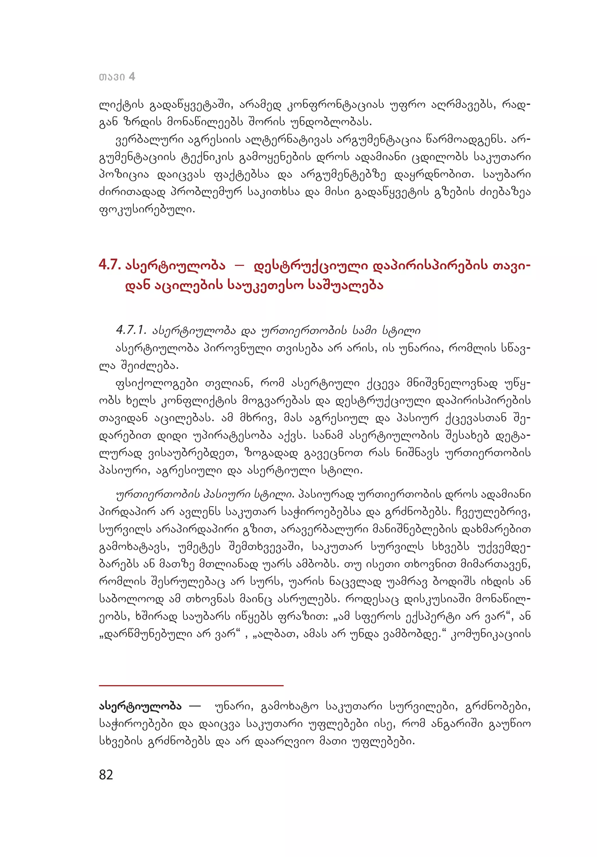 82
Tavi 4
liqtis gadawyvetaSi, aramed konfrontacias ufro aRrmavebs, rad­
gan zrdis monawileebs Soris undoblobas.
verbaluri agresiis alternativas argumentacia warmoadgens. ar­
gumentaciis teqnikis gamoyenebis dros adamiani cdilobs sakuTari
pozicia daicvas faqtebsa da argumentebze dayrdnobiT. saubari
ZiriTadad problemur sakiTxsa da misi gadawyvetis gzebis Ziebazea
fokusirebuli.
4.7. asertiuloba _ destruqciuli dapirispirebis Tavi­
dan aci­lebis saukeTeso saSualeba
4.7.1. asertiuloba da urTierTobis sami stili
asertiuloba pirovnuli Tviseba ar aris, is unaria, romlis swav­
la SeiZleba.
fsiqologebi Tvlian, rom asertiuli qceva mniSvnelovnad uwy­
obs xels konfliqtis mogvarebas da destruqciuli dapirispirebis
Tavidan acilebas. am mxriv, mas agresiul da pasiur qcevasTan Se­
darebiT didi upiratesoba aqvs. sanam asertiulobis Sesaxeb deta­
lurad visaubrebdeT, zogadad gavecnoT ras niSnavs urTierTobis
pasiuri, agresiuli da asertiuli stili.
urTierTobis pasiuri stili. pasiurad urTierTobis dros adamiani
pirdapir ar avlens sakuTar saWiroebebsa da grZnobebs. Cveulebriv,
survils arapirdapiri gziT, araverbaluri maniSneblebis daxmarebiT
gamoxatavs, umetes SemTxvevaSi, sakuTar survils sxvebs uqvemde­
barebs an maTze mTlianad uars ambobs. Tu iseTi TxovniT mimarTaven,
romlis Sesrulebac ar surs, uaris nacvlad uamrav bodiSs ixdis an
sabolood am Txovnas mainc asrulebs. rodesac diskusiaSi monawil­
eobs, xSirad saubars iwyebs fraziT: `am sferos eqsperti ar var~, an
`darwmunebuli ar var~ , `albaT, amas ar unda vambobde.~ komunikaciis
asertiuloba – unari, gamoxato sakuTari survilebi, grZnobebi,
saWiroebebi da daicva sakuTari uflebebi ise, rom angariSi gauwio
sxvebis grZnobebs da ar daarRvio maTi uflebebi.
 