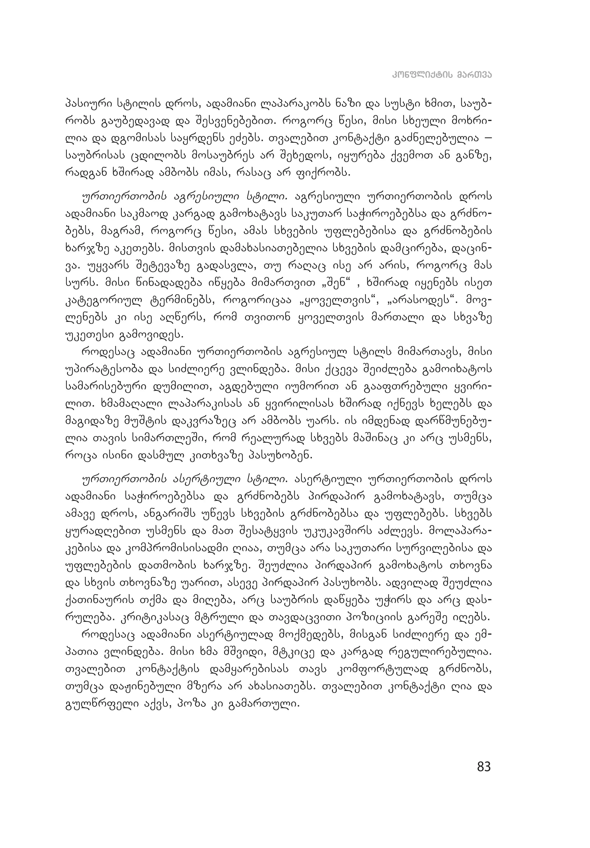 83
konfliqtis marTva
pasiuri stilis dros, adamiani laparakobs nazi da susti xmiT, saub­
robs gaubedavad da SesvenebebiT. rogorc wesi, misi sxeuli moxri­
lia da dgomisas sayrdens eZebs. TvalebiT kontaqti gaZnelebulia _
saubrisas cdilobs mosaubres ar Sexedos, iyureba qvemoT an ganze,
radgan xSirad ambobs imas, rasac ar fiqrobs.
urTierTobis agresiuli stili. agresiuli urTierTobis dros
adamiani sakmaod kargad gamoxatavs sakuTar saWiroebebsa da grZno­
bebs, magram, rogorc wesi, amas sxvebis uflebebisa da grZnobebis
xarjze akeTebs. misTvis damaxasiaTebelia sxvebis damcireba, dacin­
va. uyvars Setevaze gadasvla, Tu raRac ise ar aris, rogorc mas
surs. misi winadadeba iwyeba mimarTviT `Sen~ , xSirad iyenebs iseT
kategoriul terminebs, rogoricaa `yovelTvis~, `arasodes~. mov­
lenebs ki ise aRwers, rom TviTon yovelTvis marTali da sxvaze
ukeTesi gamovides.
rodesac adamiani urTierTobis agresiul stils mimarTavs, misi
upiratesoba da siZliere vlindeba. misi qceva SeiZleba gamoixatos
samariseburi dumiliT, agdebuli iumoriT an gaafTrebuli yviri­
liT. xmamaRali laparakisas an yvirilisas xSirad iqnevs xelebs da
magidaze muStis dakvrazec ar ambobs uars. is imdenad darwmunebu­
lia Tavis simarTleSi, rom realurad sxvebs maSinac ki arc usmens,
roca isini dasmul kiTxvaze pasuxoben.
urTierTobis asertiuli stili. asertiuli urTierTobis dros
adamiani saWiroebebsa da grZnobebs pirdapir gamoxatavs, Tumca
amave dros, angariSs uwevs sxvebis grZnobebsa da uflebebs. sxvebs
yuradRebiT usmens da maT Sesatyvis ukukavSirs aZlevs. molapara­
kebisa da kompromisisadmi Riaa, Tumca ara sakuTari survilebisa da
uflebebis daTmobis xarjze. SeuZlia pirdapir gamoxatos Txovna
da sxvis Txovnaze uariT, aseve pirdapir pasuxobs. advilad SeuZlia
qaTinauris Tqma da miReba, arc saubris dawyeba uWirs da arc das­
ruleba. kritikasac mtruli da TavdacviTi poziciis gareSe iRebs.
rodesac adamiani asertiulad moqmedebs, misgan siZliere da em­
paTia vlindeba. misi xma mSvidi, mtkice da kargad regulirebulia.
TvalebiT kontaqtis damyarebisas Tavs komfortulad grZnobs,
Tum­ca daJinebuli mzera ar axasiaTebs. TvalebiT kontaqti Ria da
gulwrfeli aqvs, poza ki gamarTuli.
 