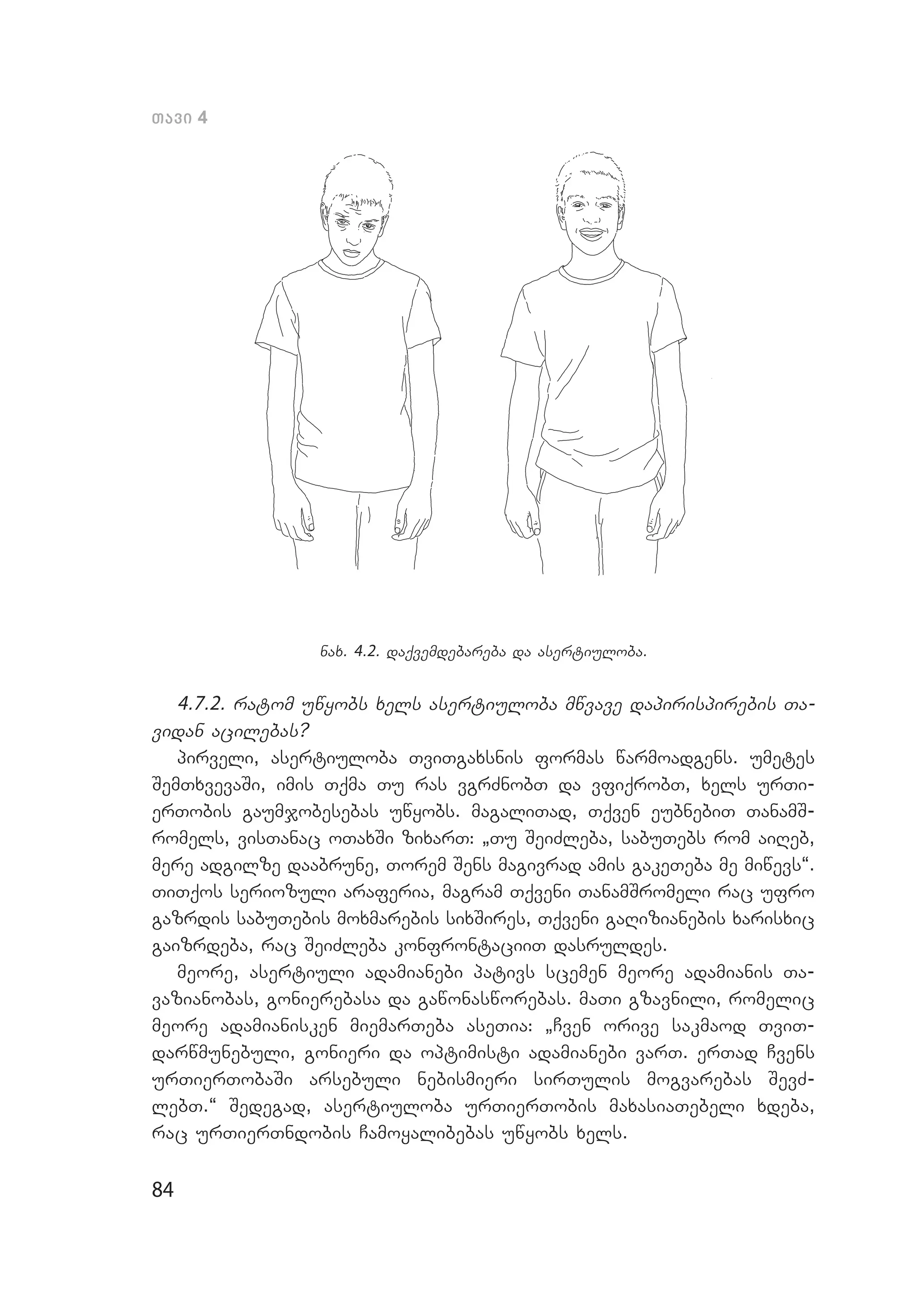 84
Tavi 4
nax. 4.2. daqvemdebareba da asertiuloba.
4.7.2. ratom uwyobs xels asertiuloba mwvave dapirispirebis Ta­
vidan acilebas?
pirveli, asertiuloba TviTgaxsnis formas warmoadgens. umetes
SemTxvevaSi, imis Tqma Tu ras vgrZnobT da vfiqrobT, xels urTi­
erTobis gaumjobesebas uwyobs. magaliTad, Tqven eubnebiT TanamS­
romels, visTanac oTaxSi zixarT: `Tu SeiZleba, sabuTebs rom aiReb,
mere adgilze daabrune, Torem Sens magivrad amis gakeTeba me mi­wevs~.
TiTqos seriozuli araferia, magram Tqveni TanamSromeli rac ufro
gazrdis sabuTebis moxmarebis sixSires, Tqveni gaRizianebis xarisxic
gaizrdeba, rac SeiZleba konfrontaciiT dasruldes.
meore, asertiuli adamianebi pativs scemen meore adamianis Ta­
vazianobas, gonierebasa da gawonasworebas. maTi gzavnili, romelic
meore adamianisken miemarTeba aseTia: `Cven orive sakmaod TviT­
darwmunebuli, gonieri da optimisti adamianebi varT. erTad Cvens
urTierTobaSi arsebuli nebismieri sirTulis mogvarebas SevZ­
lebT.~ Sedegad, asertiuloba urTierTobis maxasiaTebeli xdeba,
rac urTierTndobis Camoyalibebas uwyobs xels.
 