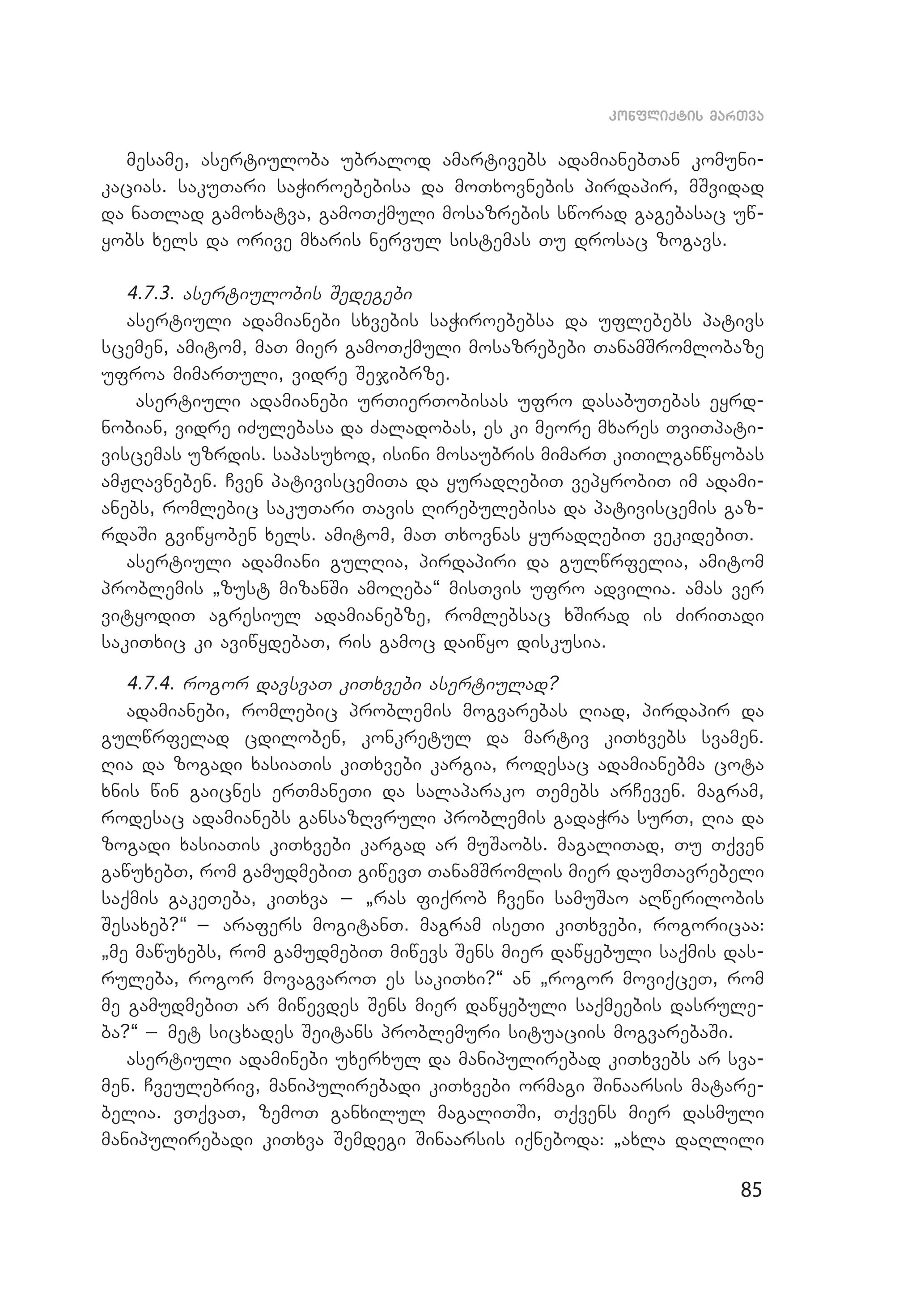 85
konfliqtis marTva
mesame, asertiuloba ubralod amartivebs adamianebTan komuni­
kacias. sakuTari saWiroebebisa da moTxovnebis pirdapir, mSvidad
da naTlad gamoxatva, gamoTqmuli mosazrebis sworad gagebasac uw­
yobs xels da orive mxaris nervul sistemas Tu drosac zogavs.
4.7.3. asertiulobis Sedegebi
asertiuli adamianebi sxvebis saWiroebebsa da uflebebs pativs
scemen, amitom, maT mier gamoTqmuli mosazrebebi TanamSromlobaze
ufroa mimarTuli, vidre Sejibrze.
asertiuli adamianebi urTierTobisas ufro dasabuTebas eyrd­
nobian, vidre iZulebasa da Zaladobas, es ki meore mxares TviTpati­
viscemas uzrdis. sapasuxod, isini mosaubris mimarT kiTilganwyobas
amJRavneben. Cven pativiscemiTa da yuradRebiT vepyrobiT im adami­
anebs, romlebic sakuTari Tavis Rirebulebisa da pativiscemis gaz­
rdaSi gviwyoben xels. amitom, maT Txovnas yuradRebiT vekidebiT.
asertiuli adamiani gulRia, pirdapiri da gulwrfelia, amitom
problemis `zust mizanSi amoReba~ misTvis ufro advilia. amas ver
vityodiT agresiul adamianebze, romlebsac xSirad is ZiriTadi
sakiTxic ki aviwydebaT, ris gamoc daiwyo diskusia.
4.7.4. rogor davsvaT kiTxvebi asertiulad?
adamianebi, romlebic problemis mogvarebas Riad, pirdapir da
gulwrfelad cdiloben, konkretul da martiv kiTxvebs svamen.
Ria da zogadi xasiaTis kiTxvebi kargia, rodesac adamianebma cota
xnis win gaicnes erTmaneTi da salaparako Temebs arCeven. magram,
rodesac adamianebs gansazRvruli problemis gadaWra surT, Ria da
zogadi xasiaTis kiTxvebi kargad ar muSaobs. magaliTad, Tu Tqven
gawuxebT, rom gamudmebiT giwevT TanamSromlis mier daumTavrebeli
saqmis gakeTeba, kiTxva _ `ras fiqrob Cveni samuSao aRwerilobis
Sesaxeb?~ _ arafers mogitanT. magram iseTi kiTxvebi, rogoricaa:
`me mawuxebs, rom gamudmebiT miwevs Sens mier dawyebuli saqmis das­
ruleba, rogor movagvaroT es sakiTxi?~ an `rogor moviqceT, rom
me gamudmebiT ar miwevdes Sens mier dawyebuli saqmeebis dasrule­
ba?~ _ met sicxades Seitans problemuri situaciis mogvarebaSi.
asertiuli adaminebi uxerxul da manipulirebad kiTxvebs ar sva­
men. Cveulebriv, manipulirebadi kiTxvebi ormagi Sinaarsis matare­
belia. vTqvaT, zemoT ganxilul magaliTSi, Tqvens mier dasmuli
manipulirebadi kiTxva Semdegi Sinaarsis iqneboda: `axla daRlili
 