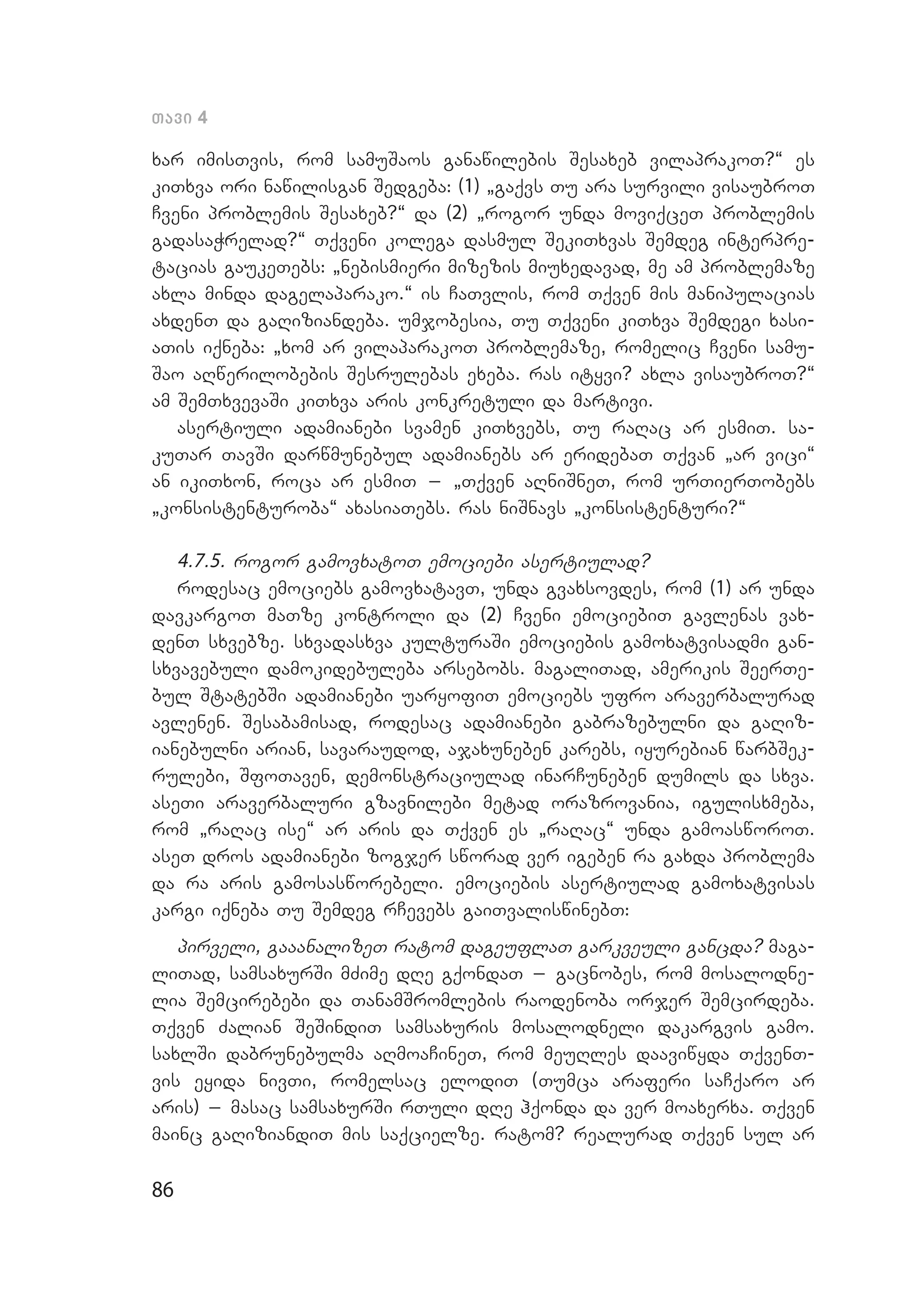 86
Tavi 4
xar imisTvis, rom samuSaos ganawilebis Sesaxeb vilaprakoT?~ es
kiTxva ori nawilisgan Sedgeba: (1) `gaqvs Tu ara survili visaubroT
Cveni problemis Sesaxeb?~ da (2) `rogor unda moviqceT problemis
gadasaWrelad?~ Tqveni kolega dasmul SekiTxvas Semdeg interpre­
tacias gaukeTebs: `nebismieri mizezis miuxedavad, me am problemaze
axla minda dagelaparako.~ is CaTvlis, rom Tqven mis manipulacias
axdenT da gaRiziandeba. umjobesia, Tu Tqveni kiTxva Semdegi xasi­
aTis iqneba: `xom ar vilaparakoT problemaze, romelic Cveni samu­
Sao aRwerilobebis Sesrulebas exeba. ras ityvi? axla visaubroT?~
am SemTxvevaSi kiTxva aris konkretuli da martivi.
asertiuli adamianebi svamen kiTxvebs, Tu raRac ar esmiT. sa­
kuTar TavSi darwmunebul adamianebs ar eridebaT Tqvan `ar vici~
an ikiTxon, roca ar esmiT _ `Tqven aRniSneT, rom urTierTobebs
`konsistenturoba~ axasiaTebs. ras niSnavs `konsistenturi?~
4.7.5. rogor gamovxatoT emociebi asertiulad?
rodesac emociebs gamovxatavT, unda gvaxsovdes, rom (1) ar unda
davkargoT maTze kontroli da (2) Cveni emociebiT gavlenas vax­
denT sxvebze. sxvadasxva kulturaSi emociebis gamoxatvisadmi gan­
sxvavebuli damokidebuleba arsebobs. magaliTad, amerikis SeerTe­
bul StatebSi adamianebi uaryofiT emociebs ufro araverbalurad
avlenen. Sesabamisad, rodesac adamianebi gabrazebulni da gaRiz­
ianebulni arian, savaraudod, ajaxuneben karebs, iyurebian warbSek­
rulebi, SfoTaven, demonstraciulad inarCuneben dumils da sxva.
aseTi araverbaluri gzavnilebi metad orazrovania, igulisxmeba,
rom `raRac ise~ ar aris da Tqven es `raRac~ unda gamoasworoT.
aseT dros adamianebi zogjer sworad ver igeben ra gaxda problema
da ra aris gamosasworebeli. emociebis asertiulad gamoxatvisas
kargi iqneba Tu Semdeg rCevebs gaiTvaliswinebT:
pirveli, gaaanalizeT ratom dageuflaT garkveuli gancda? maga­
liTad, samsaxurSi mZime dRe gqondaT _ gacnobes, rom mosalodne­
lia Semcirebebi da TanamSromlebis raodenoba orjer Semcir­deba.
Tqven Zalian SeSindiT samsaxuris mosalodneli dakargvis gamo.
saxlSi dabrunebulma aRmoaCineT, rom meuRles daaviwyda TqvenT­
vis eyida nivTi, romelsac elodiT (Tumca araferi saCqaro ar
aris) _ masac samsaxurSi rTuli dRe hqonda da ver moaxerxa. Tqven
mainc gaRiziandiT mis saqcielze. ratom? realurad Tqven sul ar
 