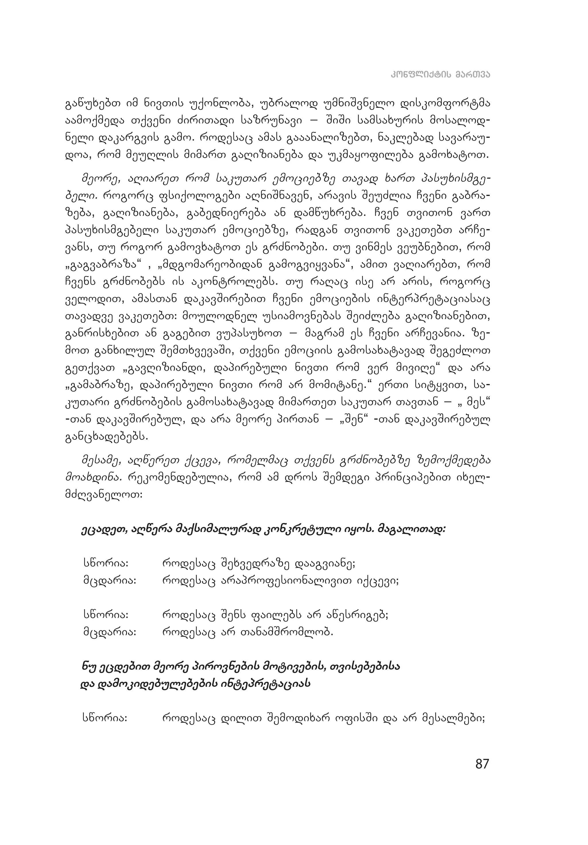 87
konfliqtis marTva
gawuxebT im nivTis uqonloba, ubralod umniSvnelo diskomfortma
aamoqmeda Tqveni ZiriTadi sazrunavi _ SiSi samsaxuris mosalod­
neli dakargvis gamo. rodesac amas gaaanalizebT, naklebad savarau­
doa, rom meuRlis mimarT gaRizianeba da ukmayofileba gamoxatoT.
meore, aRiareT rom sakuTar emociebze Tavad xarT pasuxismge­
beli. rogorc fsiqologebi aRniSnaven, aravis SeuZlia Cveni gabra­
zeba, gaRizianeba, gabedniereba an damwuxreba. Cven TviTon varT
pasuxismgebeli sakuTar emociebze, radgan TviTon vakeTebT arCe­
vans, Tu rogor gamovxatoT es grZnobebi. Tu vinmes veubnebiT, rom
`gagvabraza~ , `mdgomareobidan gamogviyvana~, amiT vaRiarebT, rom
Cvens grZnobebs is akontrolebs. Tu raRac ise ar aris, rogorc
velodiT, amasTan dakavSirebiT Cveni emociebis interpretaciasac
Tavadve vakeTebT: moulodnel usiamovnebas SeiZleba gaRizianebiT,
ganrisxebiT an gagebiT vupasuxoT _ magram es Cveni arCevania. ze­
moT ganxilul SemTxvevaSi, Tqveni emociis gamosaxatavad SegeZloT
geTqvaT `gavRiziandi, dapirebuli nivTi rom ver miviRe~ da ara
`gamabraze, dapirebuli nivTi rom ar momitane.~ erTi sityviT, sa­
kuTari grZnobebis gamosaxatavad mimarTeT sakuTar TavTan _ ` mes~
-Tan dakavSirebul, da ara meore pirTan _ `Sen~ -Tan dakavSirebul
gancxadebebs.
mesame, aRwereT qceva, romelmac Tqvens grZnobebze zemoqmedeba
moaxdina. rekomendebulia, rom am dros Semdegi principebiT ixel­
mZRvaneloT:
ecadeT, aRwera maqsimalurad konkretuli iyos. magaliTad:
sworia:	 rodesac Sexvedraze daagviane;
mcdaria:	 rodesac araprofesionaliviT iqcevi;
sworia:	 rodesac Sens failebs ar awesrigeb;
mcdaria:	 rodesac ar TanamSromlob.
nu ecdebiT meore pirovnebis motivebis, Tvisebebisa
da da­mokidebulebebis intepretacias
sworia:	 rodesac diliT Semodixar ofisSi da ar mesalmebi;
 