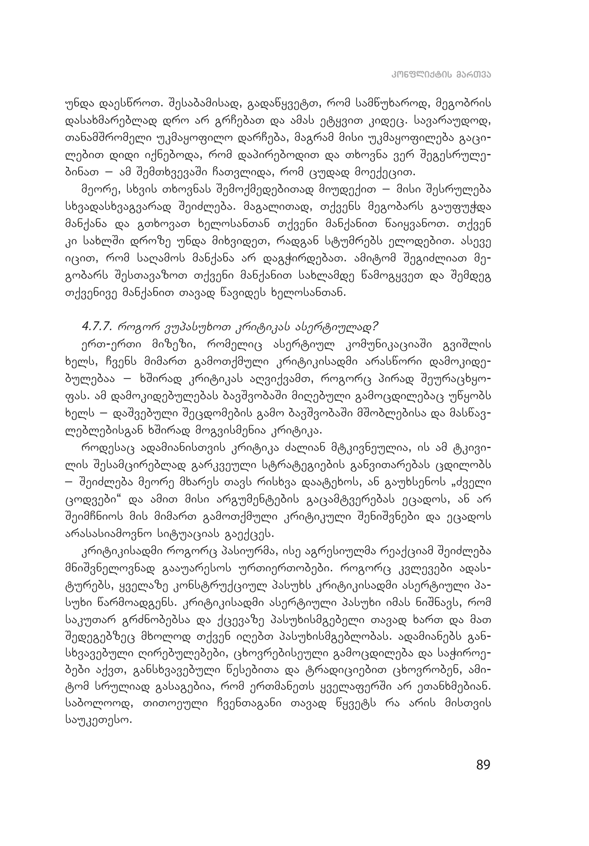 89
konfliqtis marTva
unda daeswroT. Sesabamisad, gadawyvetT, rom samwuxarod, megobris
dasaxmareblad dro ar grCebaT da amas etyviT kidec. savaraudod,
TanamSromeli ukmayofilo darCeba, magram misi ukmayofileba gaci­
lebiT didi iqneboda, rom dapirebodiT da Txovna ver Segesrule­
binaT _ am SemTxvevaSi CaTvlida, rom cudad moeqeciT.
meore, sxvis Txovnas SemoqmedebiTad miudeqiT _ misi Sesruleba
sxvadasxvagvarad SeiZleba. magaliTad, Tqvens megobars gaufuWda
manqana da gTxovaT xelosanTan Tqveni manqaniT waiyvanoT. Tqven
ki saxlSi droze unda mixvideT, radgan stumrebs elodebiT. aseve
iciT, rom saRamos manqana ar dagWirdebaT. amitom SegiZliaT me­
gobars SesTavazoT Tqveni manqaniT saxlamde wamogyveT da Semdeg
Tqvenive manqaniT Tavad wavides xelosanTan.
4.7.7. rogor vupasuxoT kritikas asertiulad?
erT-erTi mizezi, romelic asertiul komunikaciaSi gviSlis
xels, Cvens mimarT gamoTqmuli kritikisadmi araswori damokide­
bulebaa _ xSirad kritikas aRviqvamT, rogorc pirad Seuracxyo­
fas. am damokidebulebas bavSvobaSi miRebuli gamocdilebac uwyobs
xels _ daSvebuli Secdomebis gamo bavSvobaSi mSoblebisa da maswav­
leblebisgan xSirad mogvismenia kritika.
rodesac adamianisTvis kritika Zalian mtkivneulia, is am tkivi­
lis Sesamcireblad garkveuli strategiebis ganviTarebas cdilobs
_ SeiZleba meore mxares Tavs risxva daatexos, an gauxsenos `Zveli
codvebi~ da amiT misi argumentebis gacamtverebas ecados, an ar
SeimCnios mis mimarT gamoTqmuli kritikuli SeniSvnebi da ecados
arasasiamovno situacias gaeqces.
kritikisadmi rogorc pasiurma, ise agresiulma reaqciam SeiZleba
mniSvnelovnad gaauaresos urTierTobebi. rogorc kvlevebi adas­
turebs, yvelaze konstruqciul pasuxs kritikisadmi asertiuli pa­
suxi warmoadgens. kritikisadmi asertiuli pasuxi imas niSnavs, rom
sakuTar grZnobebsa da qcevaze pasuxismgebeli Tavad xarT da maT
Sedegebzec mxolod Tqven iRebT pasuxismgeblobas. adamianebs gan­
sxvavebuli Rirebulebebi, cxovrebiseuli gamocdileba da saWiroe­
bebi aqvT, gansxvavebuli wesebiTa da tradiciebiT cxovroben, ami­
tom sruliad gasagebia, rom erTmaneTs yvelaferSi ar eTanxmebian.
sabolood, TiToeuli CvenTagani Tavad wyvets ra aris misTvis
saukeTeso.
 