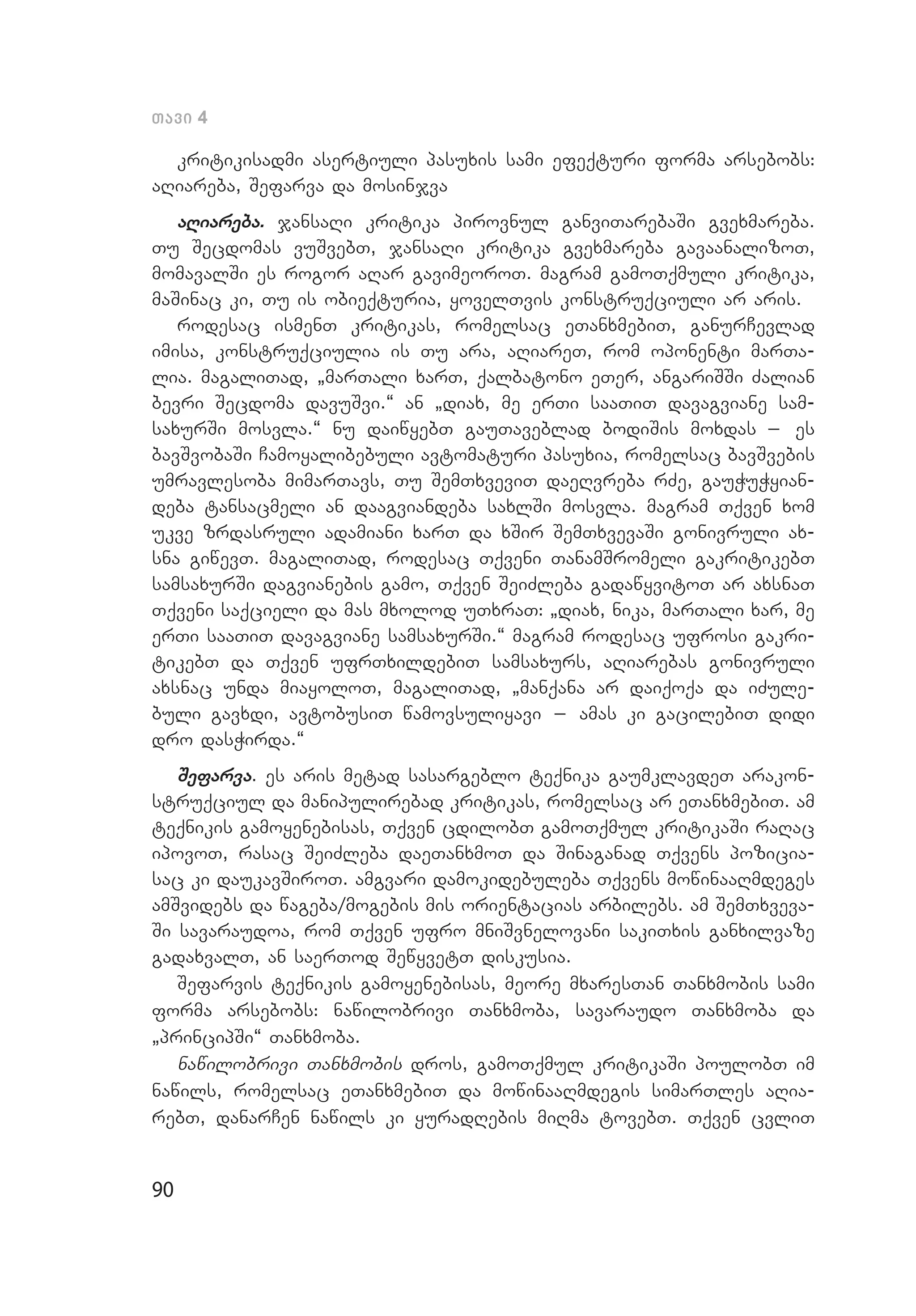 90
Tavi 4
kritikisadmi asertiuli pasuxis sami efeqturi forma arsebobs:
aRiareba, Sefarva da mosinjva
aRiareba. jansaRi kritika pirovnul ganviTarebaSi gvexmareba.
Tu Secdomas vuSvebT, jansaRi kritika gvexmareba gavaanalizoT,
momavalSi es rogor aRar gavimeoroT. magram gamoTqmuli kritika,
maSinac ki, Tu is obieqturia, yovelTvis konstruqciuli ar aris.
rodesac ismenT kritikas, romelsac eTanxmebiT, ganurCevlad
imisa, konstruqciulia is Tu ara, aRiareT, rom oponenti marTa­
lia. magaliTad, `marTali xarT, qalbatono eTer, angariSSi Zalian
bevri Secdoma davuSvi.~ an `diax, me erTi saaTiT davagviane sam­
saxurSi mosvla.~ nu daiwyebT gauTaveblad bodiSis moxdas _ es
bavSvobaSi Camoyalibebuli avtomaturi pasuxia, romelsac bavSvebis
umravlesoba mimarTavs, Tu SemTxveviT daeRvreba rZe, gauWuWyian­
deba tansacmeli an daagviandeba saxlSi mosvla. magram Tqven xom
ukve zrdasruli adamiani xarT da xSir SemTxvevaSi gonivruli ax­
sna giwevT. magaliTad, rodesac Tqveni TanamSromeli gakritikebT
samsaxurSi dagvianebis gamo, Tqven SeiZleba gadawyvitoT ar axsnaT
Tqveni saqcieli da mas mxolod uTxraT: `diax, nika, marTali xar, me
erTi saaTiT davagviane samsaxurSi.~ magram rodesac ufrosi gakri­
tikebT da Tqven ufrTxildebiT samsaxurs, aRiarebas gonivruli
axs­nac unda miayoloT, magaliTad, `manqana ar daiqoqa da iZule­
buli gavxdi, avtobusiT wamovsuliyavi _ amas ki gacilebiT didi
dro dasWirda.~
Sefarva. es aris metad sasargeblo teqnika gaumklavdeT arakon­
struqciul da manipulirebad kritikas, romelsac ar eTanxmebiT. am
teqnikis gamoyenebisas, Tqven cdilobT gamoTqmul kritikaSi raRac
ipovoT, rasac SeiZleba daeTanxmoT da Sinaganad Tqvens pozicia­
sac ki daukavSiroT. amgvari damokidebuleba Tqvens mowinaaRmdeges
amSvidebs da wageba/mogebis mis orientacias arbilebs. am SemTxveva­
Si savaraudoa, rom Tqven ufro mniSvnelovani sakiTxis ganxilvaze
gadaxvalT, an saerTod SewyvetT diskusia.
Sefarvis teqnikis gamoyenebisas, meore mxaresTan Tanxmobis sami
forma arsebobs: nawilobrivi Tanxmoba, savaraudo Tanxmoba da
`prin­cipSi~ Tanxmoba.
nawilobrivi Tanxmobis dros, gamoTqmul kritikaSi poulobT im
nawils, romelsac eTanxmebiT da mowinaaRmdegis simarTles aRia­
rebT, danarCen nawils ki yuradRebis miRma tovebT. Tqven cvliT
 