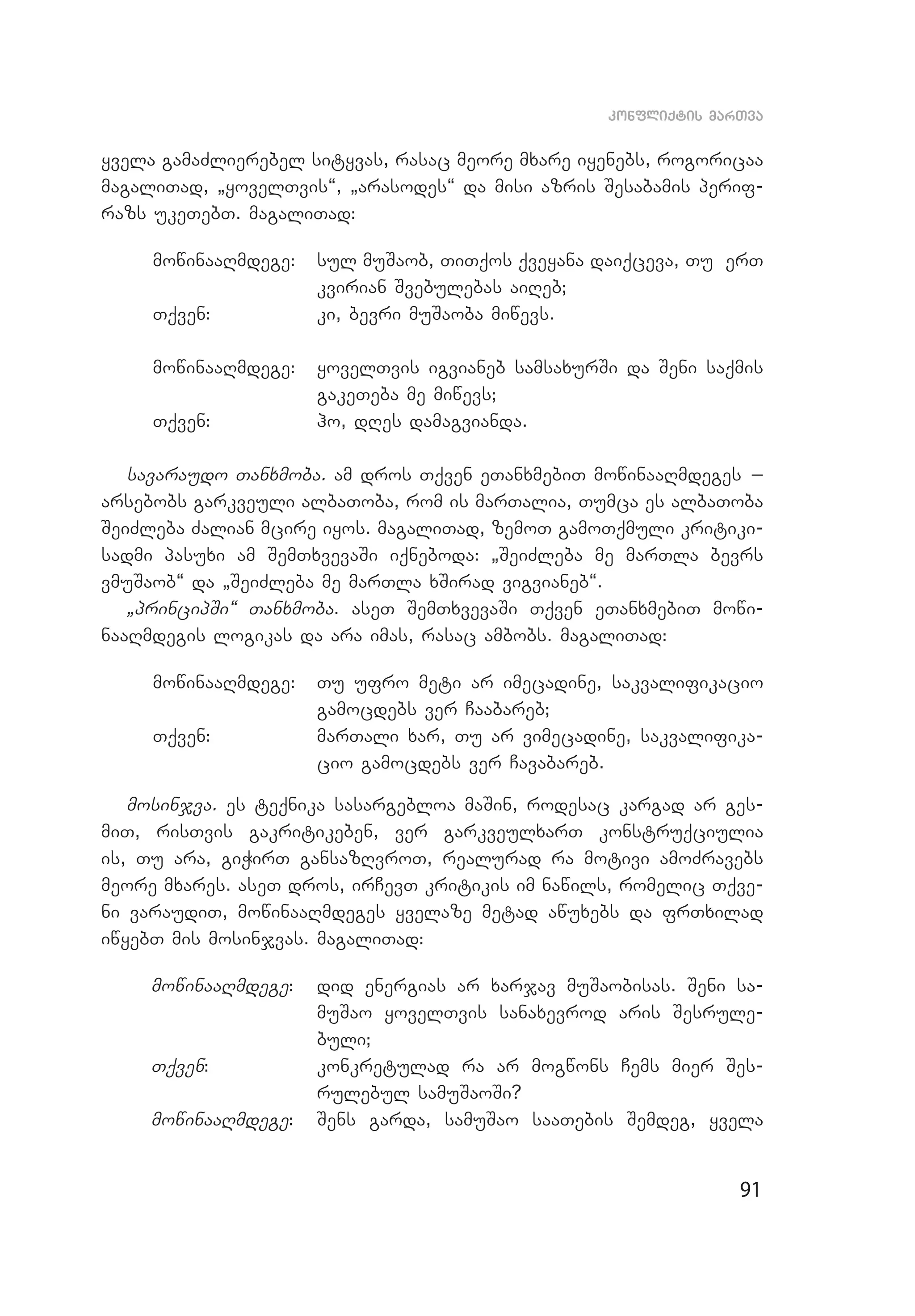 91
konfliqtis marTva
yvela gamaZlierebel sityvas, rasac meore mxare iyenebs, rogoricaa
magaliTad, `yovelTvis~, `arasodes~ da misi azris Sesabamis perif­
razs ukeTebT. magaliTad:
mowinaaRmdege: 	 sul muSaob, TiTqos qveyana daiqceva, Tu erT
kvirian Svebulebas aiReb;
Tqven: 	 ki, bevri muSaoba miwevs.
mowinaaRmdege: 	 yovelTvis igvianeb samsaxurSi da Seni saqmis
gakeTeba me miwevs;
Tqven: 	 ho, dRes damagvianda.
savaraudo Tanxmoba. am dros Tqven eTanxmebiT mowinaaRmdeges _
ar­sebobs garkveuli albaToba, rom is marTalia, Tumca es albaToba
SeiZleba Zalian mcire iyos. magaliTad, zemoT gamoTqmuli kritiki­
sadmi pasuxi am SemTxvevaSi iqneboda: `SeiZleba me marTla bevrs
vmuSaob~ da `SeiZleba me marTla xSirad vigvianeb~.
`principSi~ Tanxmoba. aseT SemTxvevaSi Tqven eTanxmebiT mowi­
naaRmdegis logikas da ara imas, rasac ambobs. magaliTad:
mowinaaRmdege: 	 Tu ufro meti ar imecadine, sakvalifikacio
gamocdebs ver Caabareb;
Tqven: 	 marTali xar, Tu ar vimecadine, sakvalifika­
cio gamocdebs ver Cavabareb.
mosinjva. es teqnika sasargebloa maSin, rodesac kargad ar ges­
miT, risTvis gakritikeben, ver garkveulxarT konstruqciulia
is, Tu ara, giWirT gansazRvroT, realurad ra motivi amoZravebs
meore mxares. aseT dros, irCevT kritikis im nawils, romelic Tqve­
ni varaudiT, mowinaaRmdeges yvelaze metad awuxebs da frTxilad
iwyebT mis mosinjvas. magaliTad:
mowinaaRmdege: 	 did energias ar xarjav muSaobisas. Seni sa­
muSao yovelTvis sanaxevrod aris Sesrule­
buli;
Tqven: 	 konkretulad ra ar mogwons Cems mier Ses­
rulebul samuSaoSi?
mowinaaRmdege: 	 Sens garda, samuSao saaTebis Semdeg, yvela
 