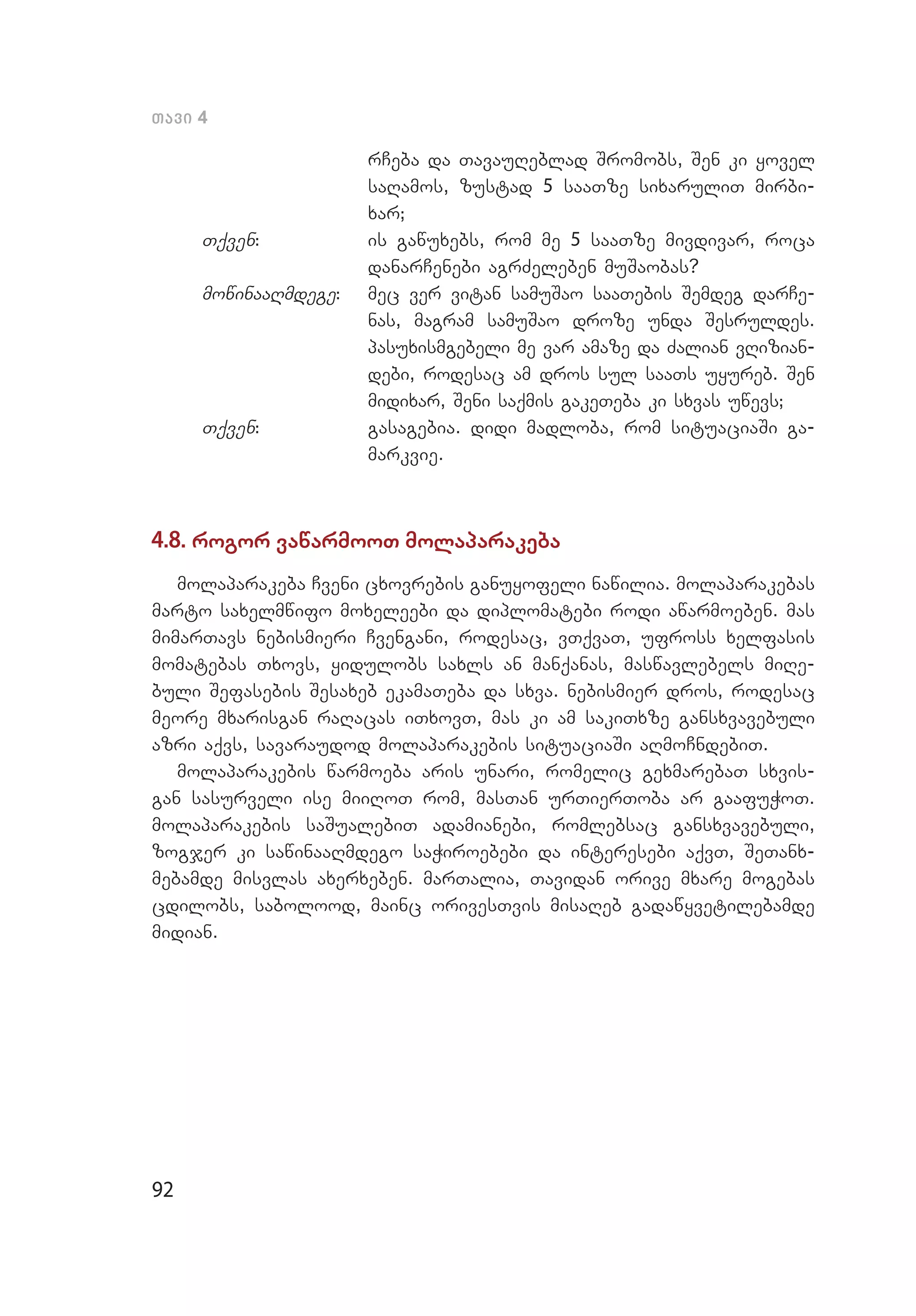 92
Tavi 4
rCeba da TavauReblad Sromobs, Sen ki yovel
saRamos, zustad 5 saaTze sixaruliT mirbi­
xar;
Tqven:	 is gawuxebs, rom me 5 saaTze mivdivar, roca
danarCenebi agrZeleben muSaobas?
mowinaaRmdege:	 mec ver vitan samuSao saaTebis Semdeg darCe­
nas, magram samuSao droze unda Sesruldes.
pasuxismgebeli me var amaze da Zalian vRizian­
debi, rodesac am dros sul saaTs uyureb. Sen
midixar, Seni saqmis gakeTeba ki sxvas uwevs;
Tqven:	 gasagebia. didi madloba, rom situaciaSi ga­
markvie.
4.8. rogor vawarmooT molaparakeba
molaparakeba Cveni cxovrebis ganuyofeli nawilia. molaparakebas
marto saxelmwifo moxeleebi da diplomatebi rodi awarmoeben. mas
mimarTavs nebismieri Cvengani, rodesac, vTqvaT, ufross xelfasis
momatebas Txovs, yidulobs saxls an manqanas, maswavlebels miRe­
buli Sefasebis Sesaxeb ekamaTeba da sxva. nebismier dros, rodesac
meore mxarisgan raRacas iTxovT, mas ki am sakiTxze gansxvavebuli
azri aqvs, savaraudod molaparakebis situaciaSi aRmoCndebiT.
molaparakebis warmoeba aris unari, romelic gexmarebaT sxvis­
gan sasurveli ise miiRoT rom, masTan urTierToba ar gaafuWoT.
molaparakebis saSualebiT adamianebi, romlebsac gansxvavebuli,
zogjer ki sawinaaRmdego saWiroebebi da interesebi aqvT, SeTanx­
mebamde misvlas axerxeben. marTalia, Tavidan orive mxare mogebas
cdilobs, sabolood, mainc orivesTvis misaReb gadawyvetilebamde
midian.
 