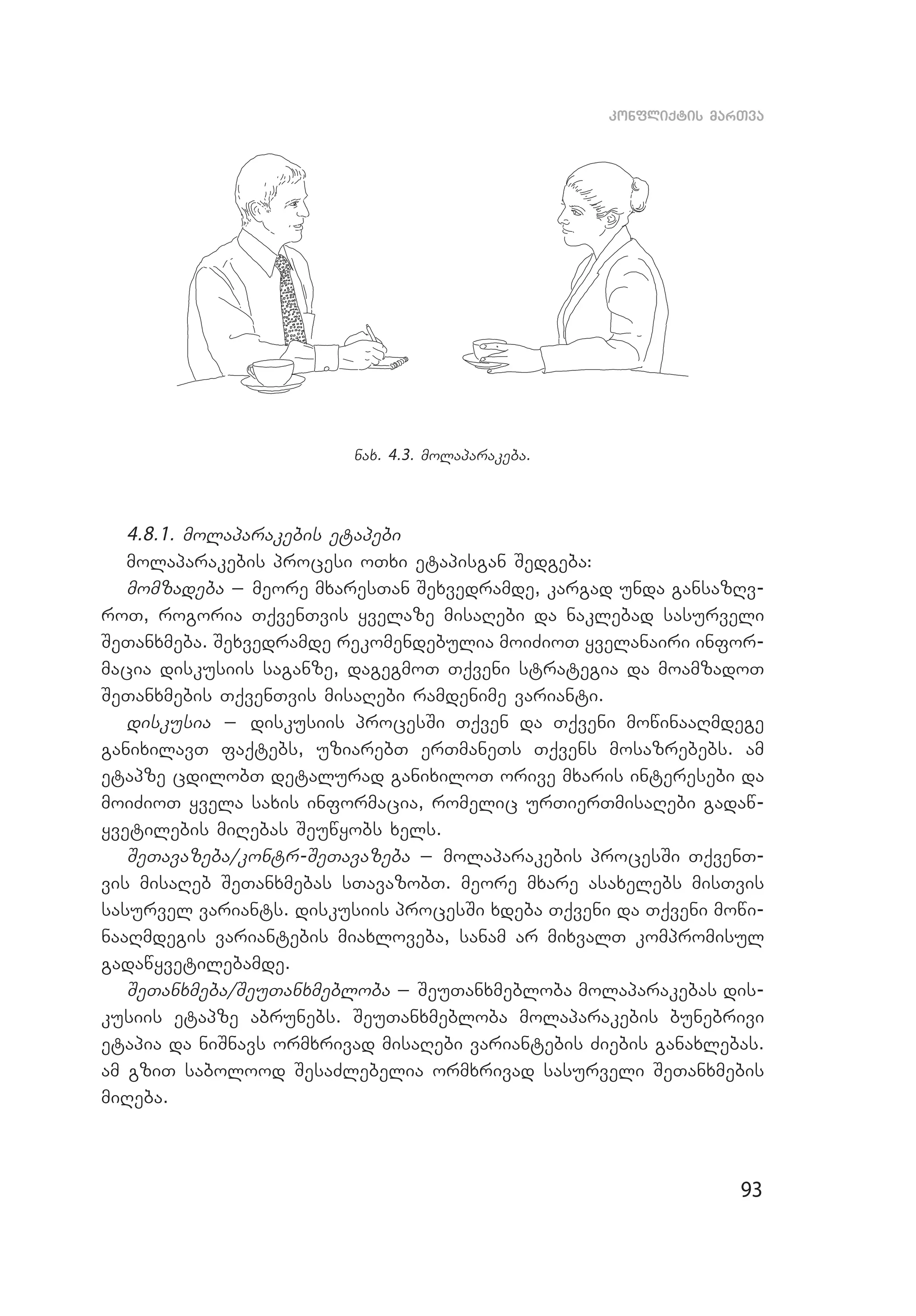 93
konfliqtis marTva
nax. 4.3. molaparakeba.
4.8.1. molaparakebis etapebi
molaparakebis procesi oTxi etapisgan Sedgeba:
momzadeba _ meore mxaresTan Sexvedramde, kargad unda gansazRv­
roT, rogoria TqvenTvis yvelaze misaRebi da naklebad sasurveli
SeTanxmeba. Sexvedramde rekomendebulia moiZioT yvelanairi infor­
macia diskusiis saganze, dagegmoT Tqveni strategia da moamzadoT
SeTanxmebis TqvenTvis misaRebi ramdenime varianti.
diskusia _ diskusiis procesSi Tqven da Tqveni mowinaaRmdege
ga­nixilavT faqtebs, uziarebT erTmaneTs Tqvens mosazrebebs. am
etapze cdilobT detalurad ganixiloT orive mxaris interesebi da
moiZioT yvela saxis informacia, romelic urTierTmisaRebi gadaw­
yvetilebis miRebas Seuwyobs xels.
SeTavazeba/kontr-SeTavazeba _ molaparakebis procesSi TqvenT­
vis misaReb SeTanxmebas sTavazobT. meore mxare asaxelebs misTvis
sasurvel variants. diskusiis procesSi xdeba Tqveni da Tqveni mowi­
naaRmdegis variantebis miaxloveba, sanam ar mixvalT kompromisul
gadawyvetilebamde.
SeTanxmeba/SeuTanxmebloba _ SeuTanxmebloba molaparakebas dis­
kusiis etapze abrunebs. SeuTanxmebloba molaparakebis bunebrivi
etapia da niSnavs ormxrivad misaRebi variantebis Ziebis ganaxlebas.
am gziT sabolood SesaZlebelia ormxrivad sasurveli SeTanxmebis
miReba.
 