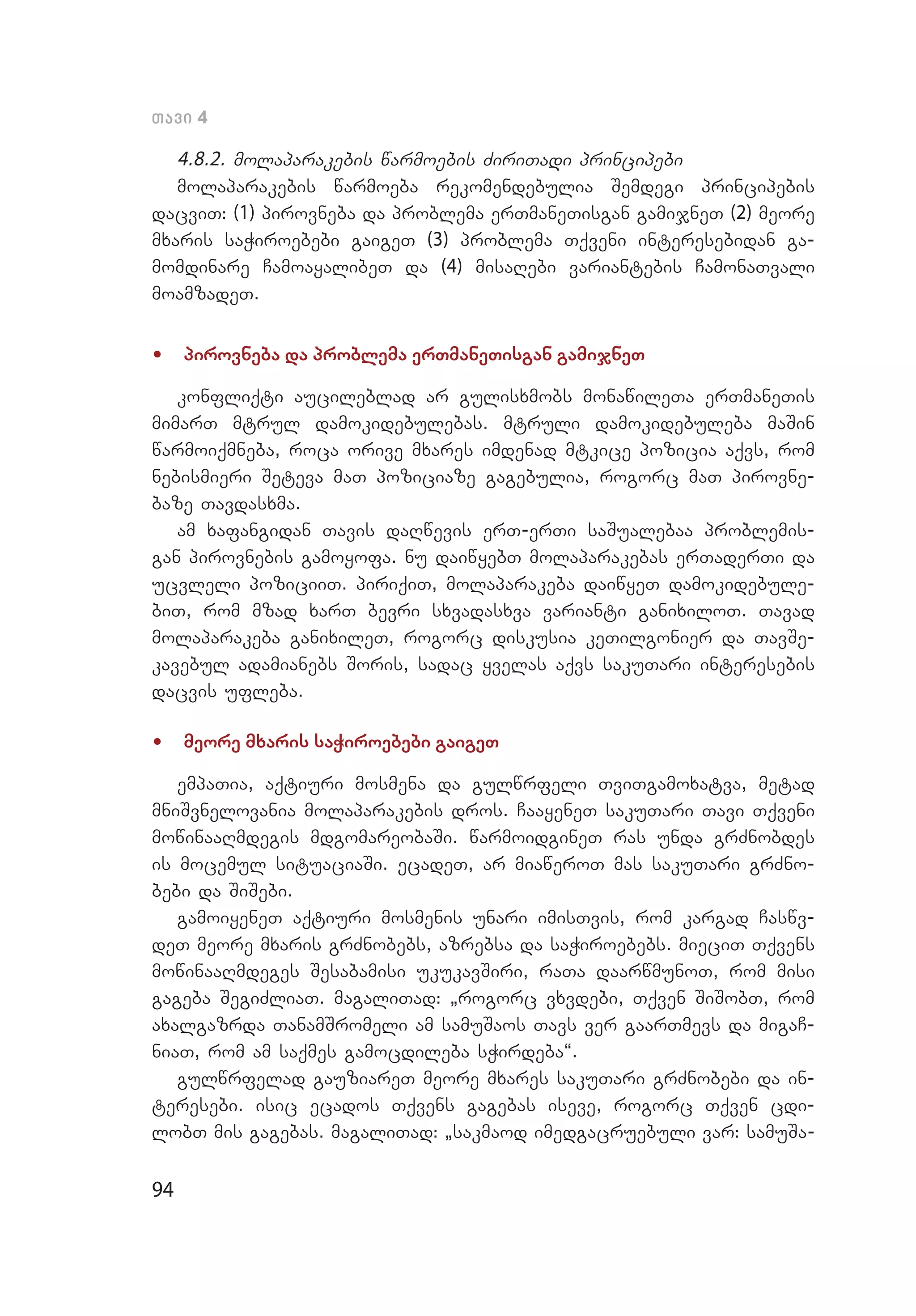 94
Tavi 4
4.8.2. molaparakebis warmoebis ZiriTadi principebi
molaparakebis warmoeba rekomendebulia Semdegi principebis
dac­viT: (1) pirovneba da problema erTmaneTisgan gamijneT (2) meore
mxaris saWiroebebi gaigeT (3) problema Tqveni interesebidan ga­
momdinare CamoayalibeT da (4) misaRebi variantebis CamonaTvali
moamzadeT.
•	 pirovneba da problema erTmaneTisgan gamijneT
konfliqti aucileblad ar gulisxmobs monawileTa erTmaneTis
mimarT mtrul damokidebulebas. mtruli damokidebuleba maSin
warmoiqmneba, roca orive mxares imdenad mtkice pozicia aqvs, rom
nebismieri Seteva maT poziciaze gagebulia, rogorc maT pirovne­
baze Tavdasxma.
am xafangidan Tavis daRwevis erT-erTi saSualebaa problemis­
gan pirovnebis gamoyofa. nu daiwyebT molaparakebas erTaderTi da
ucvleli poziciiT. piriqiT, molaparakeba daiwyeT damokidebule­
biT, rom mzad xarT bevri sxvadasxva varianti ganixiloT. Tavad
molaparakeba ganixileT, rogorc diskusia keTilgonier da TavSe­
kavebul adamianebs Soris, sadac yvelas aqvs sakuTari interesebis
dacvis ufleba.
•	 meore mxaris saWiroebebi gaigeT
empaTia, aqtiuri mosmena da gulwrfeli TviTgamoxatva, metad
mniSvnelovania molaparakebis dros. CaayeneT sakuTari Tavi Tqveni
mowinaaRmdegis mdgomareobaSi. warmoidgineT ras unda grZnobdes
is mocemul situaciaSi. ecadeT, ar miaweroT mas sakuTari grZno­
bebi da SiSebi.
gamoiyeneT aqtiuri mosmenis unari imisTvis, rom kargad Caswv­
deT meore mxaris grZnobebs, azrebsa da saWiroebebs. mieciT Tqvens
mowinaaRmdeges Sesabamisi ukukavSiri, raTa daarwmunoT, rom misi
gageba SegiZliaT. magaliTad: `rogorc vxvdebi, Tqven SiSobT, rom
axalgazrda TanamSromeli am samuSaos Tavs ver gaarTmevs da migaC­
niaT, rom am saqmes gamocdileba sWirdeba~.
gulwrfelad gauziareT meore mxares sakuTari grZnobebi da in­
teresebi. isic ecados Tqvens gagebas iseve, rogorc Tqven cdi­
lobT mis gagebas. magaliTad: `sakmaod imedgacruebuli var: samuSa­
 