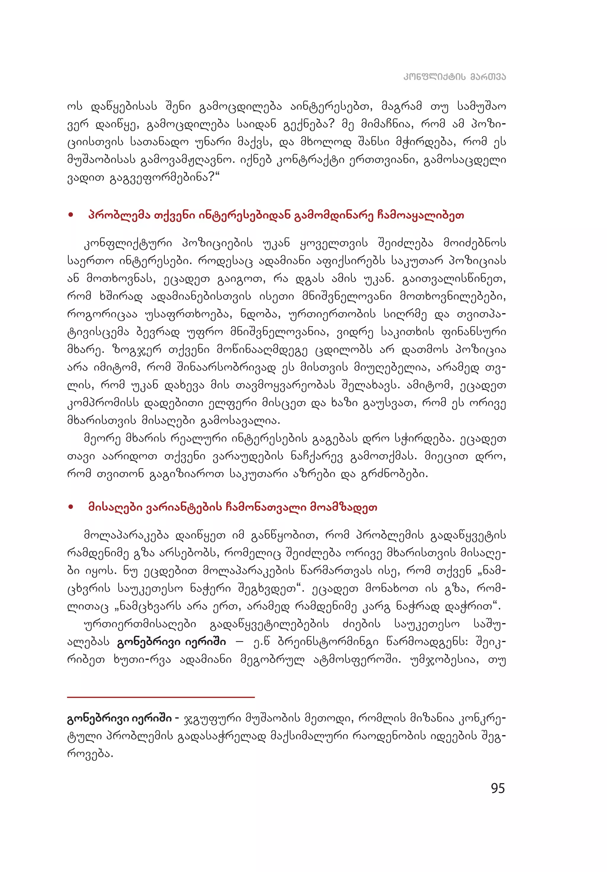 95
konfliqtis marTva
os dawyebisas Seni gamocdileba ainteresebT, magram Tu samuSao
ver daiwye, gamocdileba saidan geqneba? me mimaCnia, rom am pozi­
ciisTvis saTanado unari maqvs, da mxolod Sansi mWirdeba, rom es
muSaobisas gamovamJRavno. iqneb kontraqti erTTviani, gamosacdeli
vadiT gagveformebina?~
•	 problema Tqveni interesebidan gamomdinare CamoayalibeT
konfliqturi poziciebis ukan yovelTvis SeiZleba moiZebnos
saerTo interesebi. rodesac adamiani afiqsirebs sakuTar pozicias
an moTxovnas, ecadeT gaigoT, ra dgas amis ukan. gaiTvaliswineT,
rom xSirad adamianebisTvis iseTi mniSvnelovani moTxovnilebebi,
rogoricaa usafrTxoeba, ndoba, urTierTobis siRrme da TviTpa­
tiviscema bevrad ufro mniSvnelovania, vidre sakiTxis finansuri
mxare. zogjer Tqveni mowinaaRmdege cdilobs ar daTmos pozicia
ara imitom, rom Sinaarsobrivad es misTvis miuRebelia, aramed Tv­
lis, rom ukan daxeva mis Tavmoyvareobas Selaxavs. amitom, ecadeT
kompromiss dadebiTi elferi misceT da xazi gausvaT, rom es orive
mxarisTvis misaRebi gamosavalia.
meore mxaris realuri interesebis gagebas dro sWirdeba. ecadeT
Tavi aaridoT Tqveni varaudebis naCqarev gamoTqmas. mieciT dro,
rom TviTon gagiziaroT sakuTari azrebi da grZnobebi.
•	 misaRebi variantebis CamonaTvali moamzadeT
molaparakeba daiwyeT im ganwyobiT, rom problemis gadawyvetis
ramdenime gza arsebobs, romelic SeiZleba orive mxarisTvis misaRe­
bi iyos. nu ecdebiT molaparakebis warmarTvas ise, rom Tqven `nam­
cxvris saukeTeso naWeri SegxvdeT~. ecadeT monaxoT is gza, rom­
liTac `namcxvars ara erT, aramed ramdenime karg naWrad daWriT~.
urTierTmisaRebi gadawyvetilebebis Ziebis saukeTeso saSu­
alebas gonebrivi ieriSi _ e.w breinstormingi warmoadgens: Seik­
ribeT xuTi-rva adamiani megobrul atmosferoSi. umjobesia, Tu
gonebrivi ieriSi - jgufuri muSaobis meTodi, romlis mizania konkre­
tuli problemis gadasaWrelad maqsimaluri raodenobis ideebis Seg­
roveba.
 