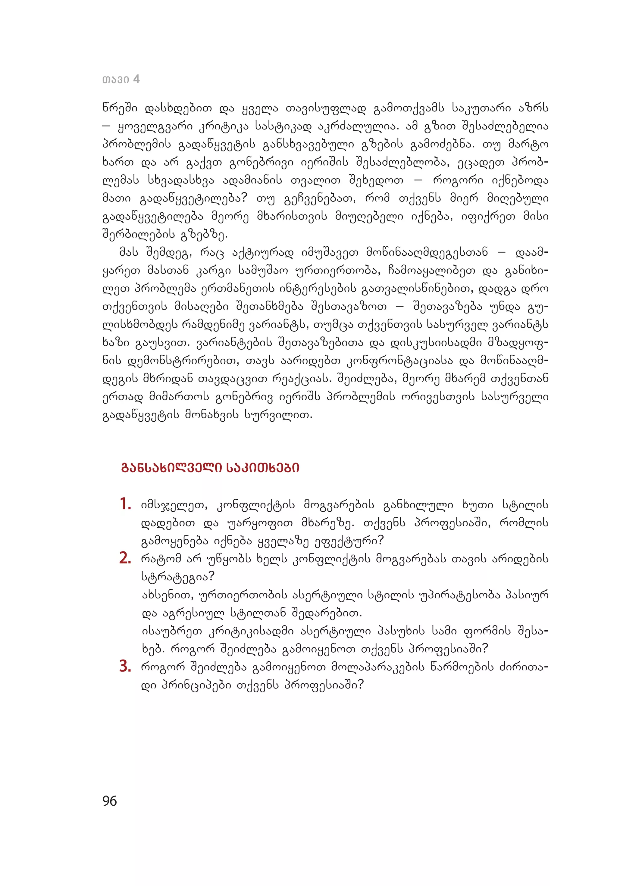 96
Tavi 4
wreSi dasxdebiT da yvela Tavisuflad gamoTqvams sakuTari azrs
_ yovelgvari kritika sastikad akrZalulia. am gziT SesaZlebelia
problemis gadawyvetis gansxvavebuli gzebis gamoZebna. Tu marto
xarT da ar gaqvT gonebrivi ieriSis SesaZlebloba, ecadeT prob­
lemas sxvadasxva adamianis TvaliT SexedoT _ rogori iqneboda
maTi gadawyvetileba? Tu geCvenebaT, rom Tqvens mier miRebuli
gadawyvetileba meore mxarisTvis miuRebeli iqneba, ifiqreT misi
Serbilebis gzebze.
mas Semdeg, rac aqtiurad imuSaveT mowinaaRmdegesTan _ daam­
yareT masTan kargi samuSao urTierToba, CamoayalibeT da ganixi­
leT problema erTmaneTis interesebis gaTvaliswinebiT, dadga dro
TqvenTvis misaRebi SeTanxmeba SesTavazoT _ SeTavazeba unda gu­
lisxmobdes ramdenime variants, Tumca TqvenTvis sasurvel variants
xazi gausviT. variantebis SeTavazebiTa da diskusiisadmi mzadyof­
nis demonstrirebiT, Tavs aaridebT konfrontaciasa da mowinaaRm­
degis mxridan TavdacviT reaqcias. SeiZleba, meore mxarem TqvenTan
erTad mimarTos gonebriv ieriSs problemis orivesTvis sasurveli
gadawyvetis monaxvis surviliT.
gansaxilveli sakiTxebi
1.	 imsjeleT, konfliqtis mogvarebis ganxiluli xuTi stilis
dadebiT da uaryofiT mxareze. Tqvens profesiaSi, romlis
gamoyeneba iqneba yvelaze efeqturi?
2.	 ratom ar uwyobs xels konfliqtis mogvarebas Tavis aridebis
strategia?
axseniT, urTierTobis asertiuli stilis upiratesoba pasiur
da agresiul stilTan SedarebiT.
isaubreT kritikisadmi asertiuli pasuxis sami formis Sesa­
xeb. rogor SeiZleba gamoiyenoT Tqvens profesiaSi?
3.	 rogor SeiZleba gamoiyenoT molaparakebis warmoebis ZiriTa­
di principebi Tqvens profesiaSi?
 
