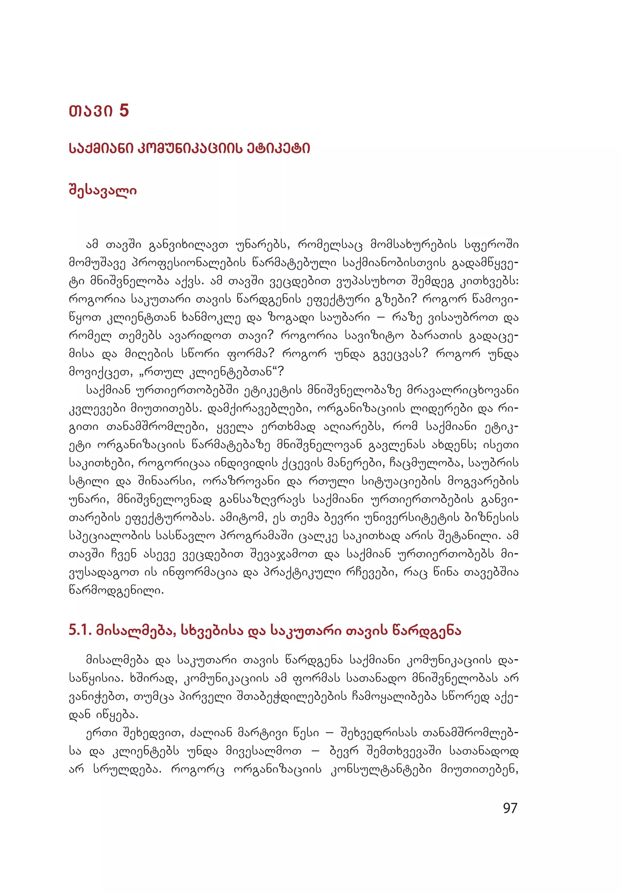 97
Tavi 5
saqmiani komunikaciis etiketi
Sesavali
am TavSi ganvixilavT unarebs, romelsac momsaxurebis sferoSi
momuSave profesionalebis warmatebuli saqmianobisTvis gadamwyve­
ti mniSvneloba aqvs. am TavSi vecdebiT vupasuxoT Semdeg kiTxvebs:
rogoria sakuTari Tavis wardgenis efeqturi gzebi? rogor wamovi­
wyoT klientTan xanmokle da zogadi saubari _ raze visaubroT da
romel Temebs avaridoT Tavi? rogoria savizito baraTis gadace­
misa da miRebis swori forma? rogor unda gvecvas? rogor unda
moviqceT, `rTul klientebTan~?
saqmian urTierTobebSi etiketis mniSvnelobaze mravalric­xovani
kvlevebi miuTiTebs. damqiraveblebi, organizaciis liderebi da ri­
giTi TanamSromlebi, yvela erTxmad aRiarebs, rom saqmiani etik­
eti organizaciis warmatebaze mniSvnelovan gavlenas axdens; iseTi
sakiTxebi, rogoricaa individis qcevis manerebi, Cacmuloba, saubris
stili da Sinaarsi, orazrovani da rTuli situaciebis mogvarebis
unari, mniSvnelovnad gansazRvravs saqmiani urTierTobebis ganvi­
Tarebis efeqturobas. amitom, es Tema bevri universitetis biznesis
specialobis saswavlo programaSi calke sakiTxad aris Setanili. am
TavSi Cven aseve vecdebiT SevajamoT da saqmian urTi­erTobebs mi­
vusadagoT is informacia da praqtikuli rCevebi, rac wina TavebSia
warmodgenili.	
5.1. misalmeba, sxvebisa da sakuTari Tavis wardgena
misalmeba da sakuTari Tavis wardgena saqmiani komunikaciis da­
sawyisia. xSirad, komunikaciis am formas saTanado mniSvnelobas ar
vaniWebT, Tumca pirveli STabeWdilebebis Camoyalibeba swored aqe­
dan iwyeba.
erTi SexedviT, Zalian martivi wesi _ Sexvedrisas TanamSromleb­
sa da klientebs unda mivesalmoT _ bevr SemTxvevaSi saTanadod
ar sruldeba. rogorc organizaciis konsultantebi miuTiTeben,
 