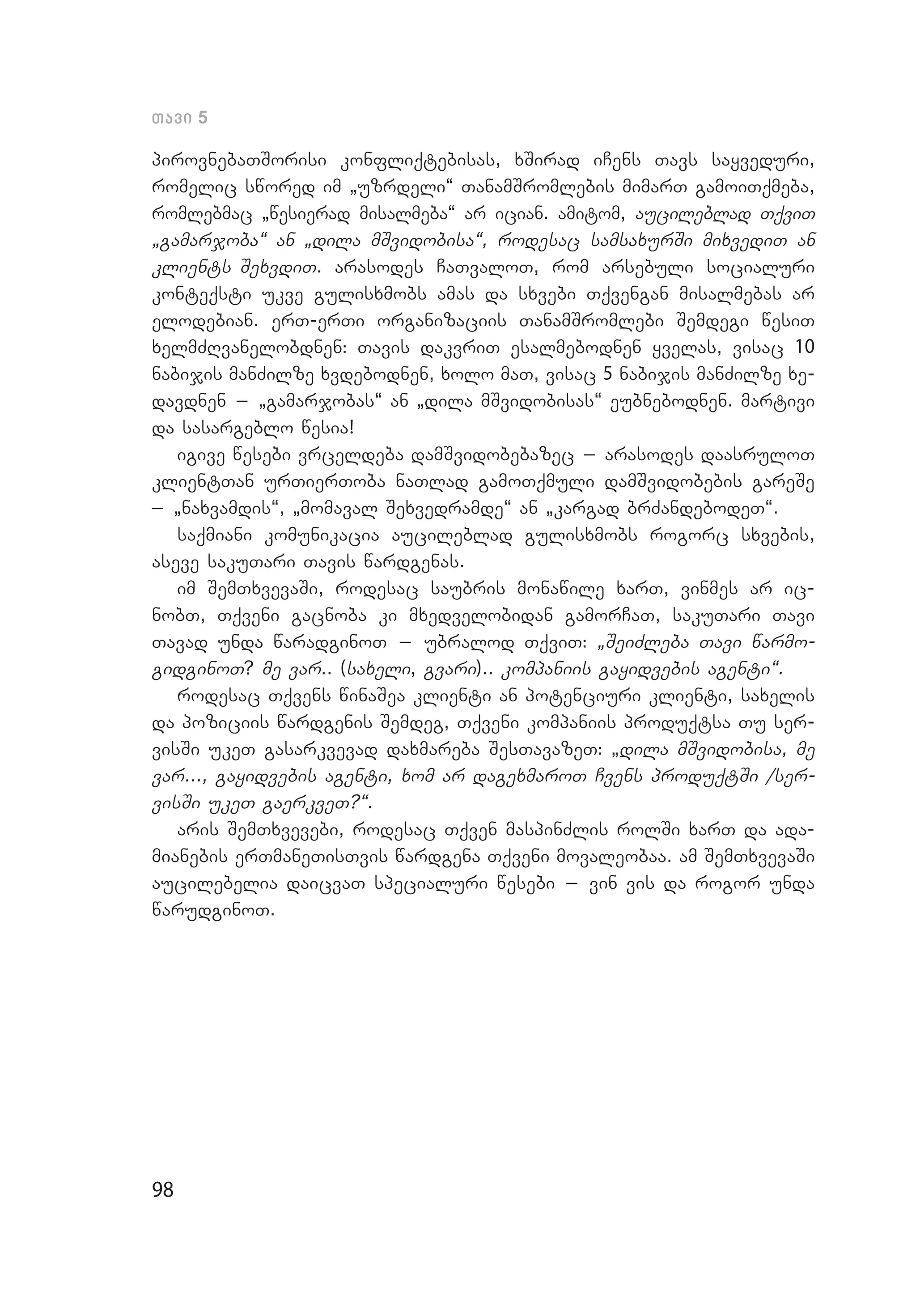 98
Tavi 5
pirovnebaTSorisi konfliqtebisas, xSirad iCens Tavs sayveduri,
romelic swored im `uzrdeli~ TanamSromlebis mimarT gamoiTqmeba,
romlebmac `wesierad misalmeba~ ar ician. amitom, aucileblad TqviT
`gamarjoba~ an `dila mSvidobisa~, rodesac samsaxurSi mixvediT an
klients SexvdiT. arasodes CaTvaloT, rom arsebuli socialuri
kon­teqsti ukve gulisxmobs amas da sxvebi Tqvengan misalmebas ar
elo­debian. erT-erTi organizaciis TanamSromlebi Semdegi wesiT
xelmZRvanelobdnen: Tavis dakvriT esalmebodnen yvelas, visac 10
na­bijis manZilze xvdebodnen, xolo maT, visac 5 nabijis manZilze xe­
davdnen _ `gamarjobas~ an `dila mSvidobisas~ eubnebodnen. martivi
da sasargeblo wesia!
igive wesebi vrceldeba damSvidobebazec _ arasodes daasruloT
klientTan urTierToba naTlad gamoTqmuli damSvidobebis gareSe
_ `naxvamdis~, `momaval Sexvedramde~ an `kargad brZandebodeT~.
saqmiani komunikacia aucileblad gulisxmobs rogorc sxvebis,
aseve sakuTari Tavis wardgenas.
im SemTxvevaSi, rodesac saubris monawile xarT, vinmes ar ic­
nobT, Tqveni gacnoba ki mxedvelobidan gamorCaT, sakuTari Tavi
Tavad unda waradginoT _ ubralod TqviT: `SeiZleba Tavi warmo­
gidginoT? me var.. (saxeli, gvari).. kompaniis gayidvebis agenti~.
rodesac Tqvens winaSea klienti an potenciuri klienti, saxelis
da poziciis wardgenis Semdeg, Tqveni kompaniis produqtsa Tu ser­
visSi ukeT gasarkvevad daxmareba SesTavazeT: `dila mSvidobisa, me
var..., gayidvebis agenti, xom ar dagexmaroT Cvens produqtSi /ser­
visSi ukeT gaerkveT?~.
aris SemTxvevebi, rodesac Tqven maspinZlis rolSi xarT da ada­
mianebis erTmaneTisTvis wardgena Tqveni movaleobaa. am SemTxvevaSi
aucilebelia daicvaT specialuri wesebi _ vin vis da rogor unda
warudginoT.
 