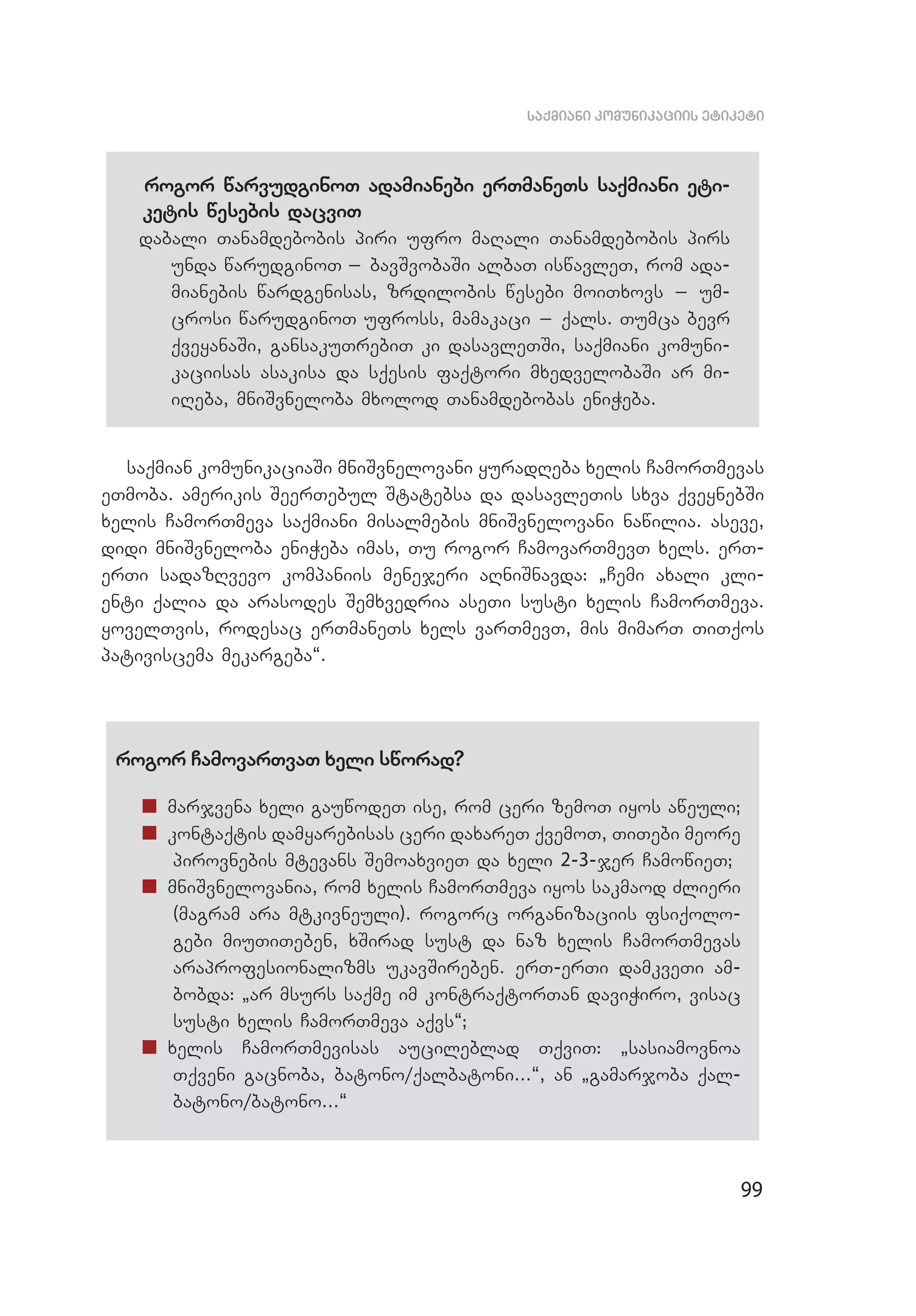99
saqmiani komunikaciis etiketi
rogor warvudginoT adamianebi erTmaneTs saqmiani eti­
ketis wesebis dacviT
dabali Tanamdebobis piri ufro maRali Tanamdebobis pirs
unda warudginoT _ bavSvobaSi albaT iswavleT, rom ada­
mianebis wardgenisas, zrdilobis wesebi moiTxovs _ um­
crosi warudginoT ufross, mamakaci _ qals. Tumca bevr
qveyanaSi, gansakuTrebiT ki dasavleTSi, saqmiani komuni­
kaciisas asakisa da sqesis faqtori mxedvelobaSi ar mi­
iReba, mniSvneloba mxolod Tanamdebobas eniWeba.
saqmian komunikaciaSi mniSvnelovani yuradReba xelis CamorTmevas
eTmoba. amerikis SeerTebul Statebsa da dasavleTis sxva qveynebSi
xelis CamorTmeva saqmiani misalmebis mniSvnelovani nawilia. aseve,
didi mniSvneloba eniWeba imas, Tu rogor CamovarTmevT xels. erT-
erTi sadazRvevo kompaniis menejeri aRniSnavda: `Cemi axali kli­
enti qalia da arasodes Semxvedria aseTi susti xelis CamorTmeva.
yovelTvis, rodesac erTmaneTs xels varTmevT, mis mimarT TiTqos
pativiscema mekargeba~.
rogor CamovarTvaT xeli sworad?
„„ marjvena xeli gauwodeT ise, rom ceri zemoT iyos aweuli;
„„ kontaqtis damyarebisas ceri daxareT qvemoT, TiTebi meore
pirovnebis mtevans SemoaxvieT da xeli 2-3-jer CamowieT;
„„ mniSvnelovania, rom xelis CamorTmeva iyos sakmaod Zlieri
(magram ara mtkivneuli). rogorc organizaciis fsiqolo­
gebi miuTiTeben, xSirad sust da naz xelis CamorTmevas
araprofesionalizms ukavSireben. erT-erTi damkveTi am­
bobda: `ar msurs saqme im kontraqtorTan daviWiro, visac
susti xelis CamorTmeva aqvs~;
„„ xelis CamorTmevisas aucileblad TqviT: `sasiamovnoa
Tqveni gacnoba, batono/qalbatoni...~, an `gamarjoba qal­
batono/batono...~
 