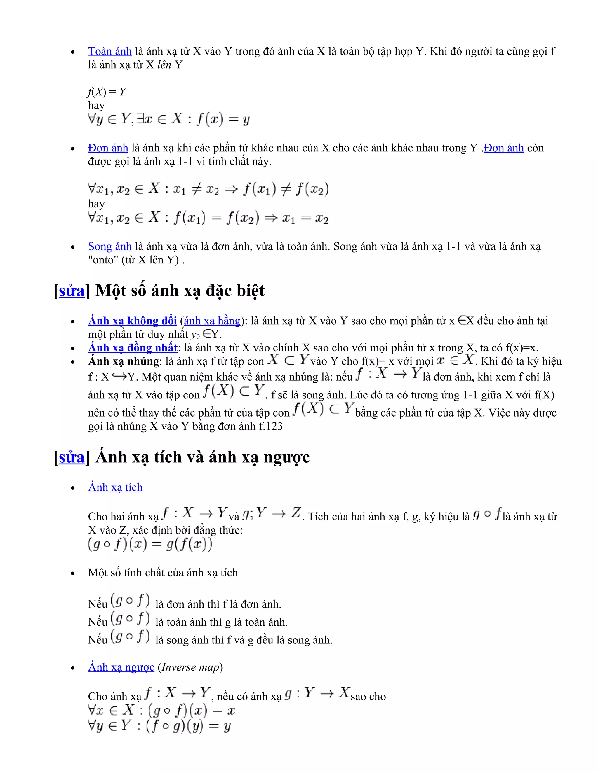 •   Toàn ánh là ánh xạ từ X vào Y trong đó ảnh của X là toàn bộ tập hợp Y. Khi đó người ta cũng gọi f
      là ánh xạ từ X lên Y

      f(X) = Y
      hay


  •   Đơn ánh là ánh xạ khi các phần tử khác nhau của X cho các ảnh khác nhau trong Y .Đơn ánh còn
      được gọi là ánh xạ 1-1 vì tính chất này.


      hay


  •   Song ánh là ánh xạ vừa là đơn ánh, vừa là toàn ánh. Song ánh vừa là ánh xạ 1-1 và vừa là ánh xạ
      "onto" (từ X lên Y) .

[sửa] Một số ánh xạ đặc biệt
  •   Ánh xạ không đổi (ánh xạ hằng): là ánh xạ từ X vào Y sao cho mọi phần tử x X đều cho ảnh tại
      một phần tử duy nhất y0 Y.
  •   Ánh xạ đồng nhất: là ánh xạ từ X vào chính X sao cho với mọi phần tử x trong X, ta có f(x)=x.
  •   Ánh xạ nhúng: là ánh xạ f từ tập con         vào Y cho f(x)= x với mọi         . Khi đó ta ký hiệu
      f : X Y. Một quan niệm khác về ánh xạ nhúng là: nếu                 là đơn ánh, khi xem f chỉ là
      ánh xạ từ X vào tập con               , f sẽ là song ánh. Lúc đó ta có tương ứng 1-1 giữa X với f(X)
      nên có thể thay thế các phần tử của tập con                bằng các phần tử của tập X. Việc này được
      gọi là nhúng X vào Y bằng đơn ánh f.123

[sửa] Ánh xạ tích và ánh xạ ngược
  •   Ánh xạ tích

      Cho hai ánh xạ               và                . Tích của hai ánh xạ f, g, ký hiệu là   là ánh xạ từ
      X vào Z, xác định bởi đẳng thức:


  •   Một số tính chất của ánh xạ tích

      Nếu           là đơn ánh thì f là đơn ánh.
      Nếu           là toàn ánh thì g là toàn ánh.
      Nếu           là song ánh thì f và g đều là song ánh.

  •   Ánh xạ ngược (Inverse map)

      Cho ánh xạ                , nếu có ánh xạ                 sao cho
 