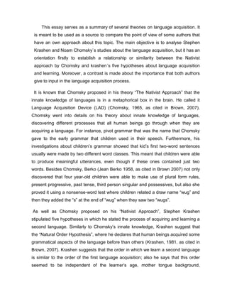 This essay serves as a summary of several theories on language acquisition. It
is meant to be used as a source to compare the point of view of some authors that
have an own approach about this topic. The main objective is to analyse Stephen
Krashen and Noam Chomsky`s studies about the language acquisition, but it has an
orientation firstly to establish a relationship or similarity between the Nativist
approach by Chomsky and krashen´s five hypotheses about language acquisition
and learning. Moreover, a contrast is made about the importance that both authors
give to input in the language acquisition process.
It is known that Chomsky proposed in his theory “The Nativist Approach” that the
innate knowledge of languages is in a metaphorical box in the brain. He called it
Language Acquisition Device (LAD) (Chomsky, 1965, as cited in Brown, 2007).
Chomsky went into details on his theory about innate knowledge of languages,
discovering different processes that all human beings go through when they are
acquiring a language. For instance, pivot grammar that was the name that Chomsky
gave to the early grammar that children used in their speech. Furthermore, his
investigations about children’s grammar showed that kid’s first two-word sentences
usually were made by two different word classes. This meant that children were able
to produce meaningful utterances, even though if these ones contained just two
words. Besides Chomsky, Berko (Jean Berko 1958, as cited in Brown 2007) not only
discovered that four year-old children were able to make use of plural form rules,
present progressive, past tense, third person singular and possessives, but also she
proved it using a nonsense-word test where children related a draw name “wug” and
then they added the “s” at the end of “wug” when they saw two “wugs”.
As well as Chomsky proposed on his “Nativist Approach”, Stephen Krashen
stipulated five hypotheses in which he stated the process of acquiring and learning a
second language. Similarly to Chomsky’s innate knowledge, Krashen suggest that
the “Natural Order Hypothesis”, where he declares that human beings acquired some
grammatical aspects of the language before than others (Krashen, 1981, as cited in
Brown, 2007). Krashen suggests that the order in which we learn a second language
is similar to the order of the first language acquisition; also he says that this order
seemed to be independent of the learner’s age, mother tongue background,
 