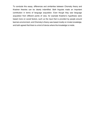 To conclude this essay, differences and similarities between Chomsky theory and
Krashen theories can be clearly indentified. Both linguists made an important
contribution in terms of language acquisition. Even though they saw language
acquisition from different points of view, for example Krashen’s hypothesis were
based more on social factors, such us the input that is provided by people around
learners environment, and Chomsky’s theory was based mostly on innate knowledge,
and both agreed that there is a kind of device where the knowledge is inside.
 