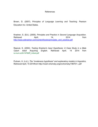 References
Brown, D. (2007). Principles of Language Learning and Teaching. Pearson
Education Inc: United States.
Krashen, S. (Ed.). (2009). Principles and Practice in Second Language Acquisition.
Retrieved April, 14, 2014 from
http://www.sdkrashen.com/content/books/principles_and_practice.pdf.
Repová, K. (2004). Testing Krashen's Input Hypothesis: A Case Study in a Male
Czech Adult Acquiring English. Retrieved April, 14 2014 from
is.muni.cz/th/14768/ff_m/text.pdf
Putnam, H. (n.d.). The “innateness hypothesis” and explanatory models in linguistics.
Retrieved April, 15 2014from http://noam-chomsky.org/onchomsky/196701--.pdf
 