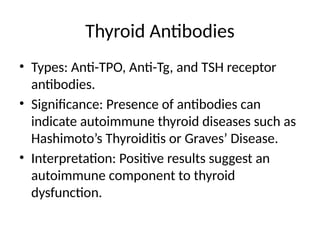 Thyroid Antibodies
• Types: Anti-TPO, Anti-Tg, and TSH receptor
antibodies.
• Significance: Presence of antibodies can
indicate autoimmune thyroid diseases such as
Hashimoto’s Thyroiditis or Graves’ Disease.
• Interpretation: Positive results suggest an
autoimmune component to thyroid
dysfunction.
 