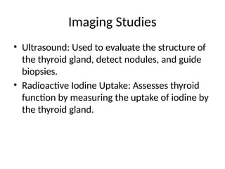 Imaging Studies
• Ultrasound: Used to evaluate the structure of
the thyroid gland, detect nodules, and guide
biopsies.
• Radioactive Iodine Uptake: Assesses thyroid
function by measuring the uptake of iodine by
the thyroid gland.
 