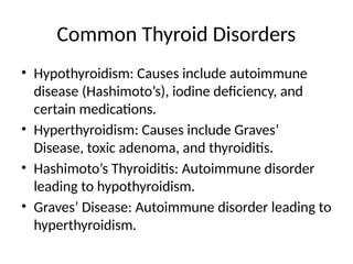 Common Thyroid Disorders
• Hypothyroidism: Causes include autoimmune
disease (Hashimoto’s), iodine deficiency, and
certain medications.
• Hyperthyroidism: Causes include Graves’
Disease, toxic adenoma, and thyroiditis.
• Hashimoto’s Thyroiditis: Autoimmune disorder
leading to hypothyroidism.
• Graves’ Disease: Autoimmune disorder leading to
hyperthyroidism.
 