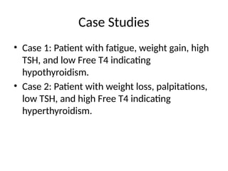 Case Studies
• Case 1: Patient with fatigue, weight gain, high
TSH, and low Free T4 indicating
hypothyroidism.
• Case 2: Patient with weight loss, palpitations,
low TSH, and high Free T4 indicating
hyperthyroidism.
 
