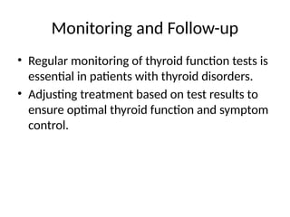Monitoring and Follow-up
• Regular monitoring of thyroid function tests is
essential in patients with thyroid disorders.
• Adjusting treatment based on test results to
ensure optimal thyroid function and symptom
control.
 
