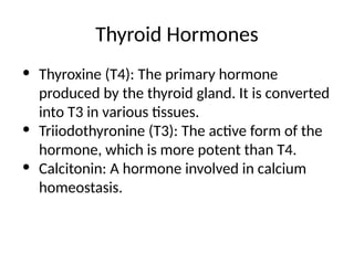 Thyroid Hormones
• Thyroxine (T4): The primary hormone
produced by the thyroid gland. It is converted
into T3 in various tissues.
• Triiodothyronine (T3): The active form of the
hormone, which is more potent than T4.
• Calcitonin: A hormone involved in calcium
homeostasis.
 