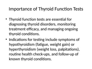 Importance of Thyroid Function Tests
• Thyroid function tests are essential for
diagnosing thyroid disorders, monitoring
treatment efficacy, and managing ongoing
thyroid conditions.
• Indications for testing include symptoms of
hypothyroidism (fatigue, weight gain) or
hyperthyroidism (weight loss, palpitations),
routine health check-ups, and follow-up of
known thyroid conditions.
 
