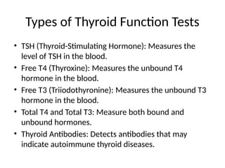 Types of Thyroid Function Tests
• TSH (Thyroid-Stimulating Hormone): Measures the
level of TSH in the blood.
• Free T4 (Thyroxine): Measures the unbound T4
hormone in the blood.
• Free T3 (Triiodothyronine): Measures the unbound T3
hormone in the blood.
• Total T4 and Total T3: Measure both bound and
unbound hormones.
• Thyroid Antibodies: Detects antibodies that may
indicate autoimmune thyroid diseases.
 